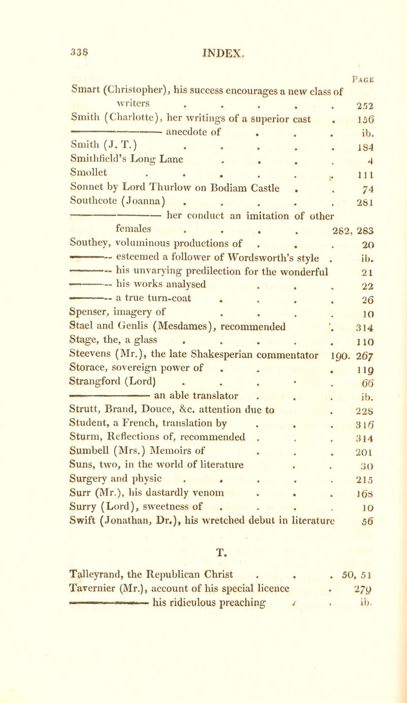 Pace Smart (Christopher), his success encourages a new class of writers ..... 232 Smith (Charlotte), her writings of a superior cast . ]3(5 • anecdote of ib. Smith (J.T.) . . . . .184 Smithfield’s Long Lane .... 4 Smollet . . . . . ,.lll Sonnet by Lord '1 hurlow on Bodiam Castle . . 74 Soutlicote (Joanna) . . . . .281 her conduct an imitation of other females • 282, 283 Southey, voluminous productions of • • 20 — esteemed a follower of Wordsworth’ s style . ib. his unvarying predilection for the wonderful 21 his works analysed • • • 22 a true turn-coat • « • 2 6 Spenser, imagery of • . # 10 Stael and Genlis (Mesdames), recommended 1 • 314 Stage, the, a glass • • • 110 Steevens (Mr.), the late Shakesperian commentator 190. 267 Storace, sovereign power of „ • 119 Strangford (Lord) • • 66 — — — an able translator % % ib. Strutt, Brand, Douce, &c. attention due to 22S Student, a French, translation by • • 31(5 Sturm, Reflections of, recommended # 314 Sumbell (Mrs.) Memoirs of « # 201 Suns, two, in the world of literature • • 30 Surgery and physic . , • • 215 Surr (Mr.), his dastardly venom • • • 1 (is Surry (Lord), sweetness of • • 10 Swift (Jonathan, Dr.), his wretched debut in literature 56 T. Talleyrand, the Republican Christ . . . 50, 51 Tavernier (Mr.), account of his special licence . 27<J ■■ his ridiculous preaching i . ib.
