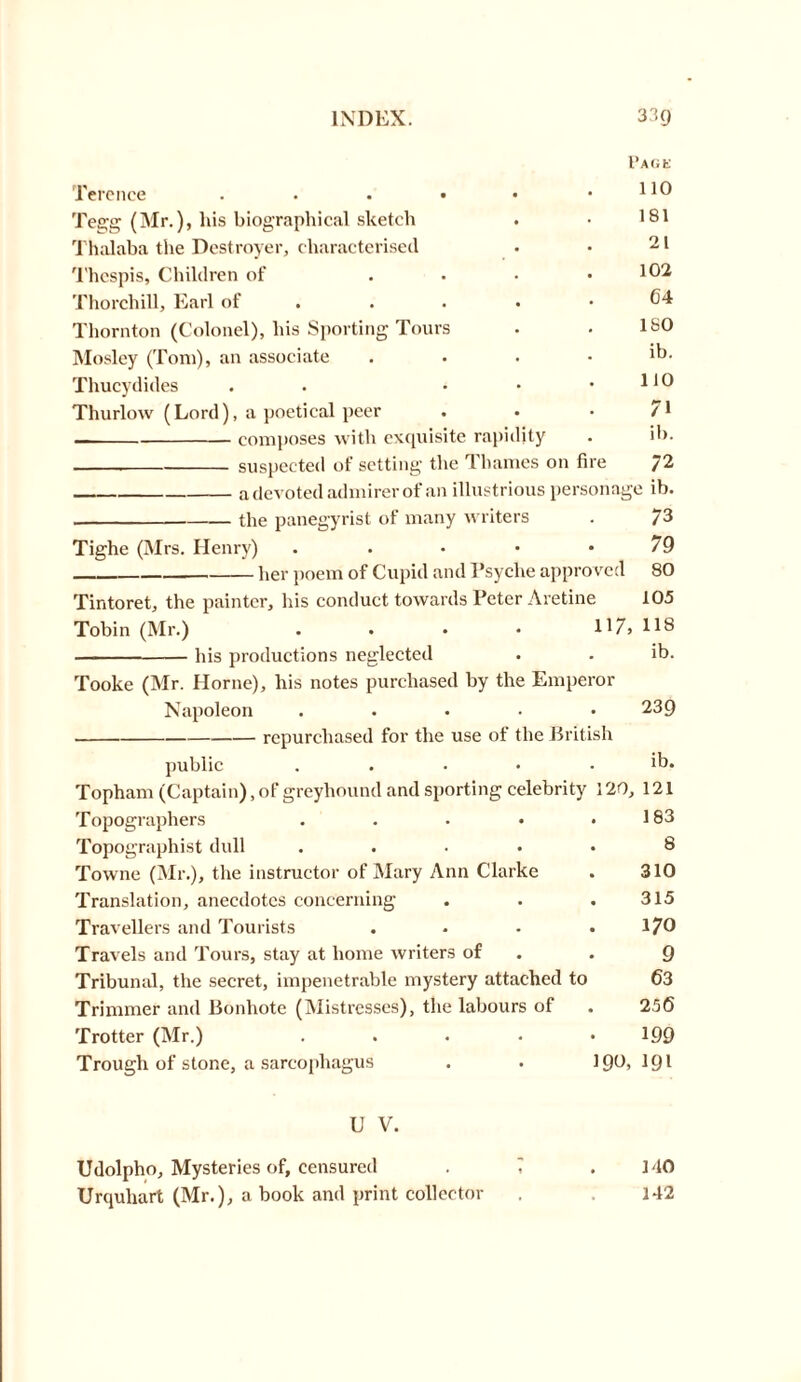 Terence ..... Tegg (Mr.), his biographical sketch Thalaba the Destroyer, characterised Thespis, Children of Thorchill, Earl of ... Thornton (Colonel), his Sporting Tours Mosley (Toni), an associate Thucydides . • Thurlow (Lord), a poetical peer composes with exquisite rapidity suspected of setting the Thames on fire 72 a devoted admirer of an illustrious personage ib. the panegyrist of many writers . 73 Tighe (Mrs. Henry) . . • • *79 her poem of Cupid and Psyche approved 80 Tintoret, the painter, his conduct towards Peter Aretine 105 Tobin (Mr.) . . • • 117, 118 his productions neglected . . ib. Tooke (Mr. Horne), his notes purchased by the Emperor Napoleon ..... 239 repurchased for the use of the British public ..... ib. Topham (Captain), of greyhound and sporting celebrity 120, 121 Topographers . . . • .183 Topographist dull ..... 8 Towne (Mr.), the instructor of Mary Ann Clarke . 310 Translation, anecdotes concerning . . .315 Travellers and Tourists . . • . 170 Travels and Tours, stay at home writers of . 9 Tribunal, the secret, impenetrable mystery attached to 63 Trimmer and Bonhote (Mistresses), the labours of . 25(5 Trotter (Mr.) ..... 199 Trough of stone, a sarcophagus . . 190,191 U V. Udolpho, Mysteries of, censured . , .140 Urquliart (Mr.), a book and print collector . . 142 Page 110 181 21 102 64 180 ib. no 71