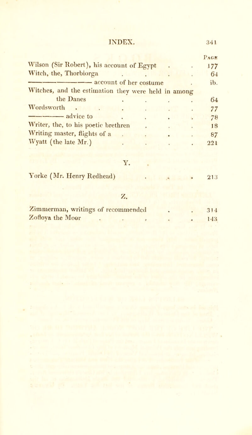 Pac.k Wilson (Sir Robert), his account of Egypt . . 177 Witch, the, Thorbiorga .... 64 account of her costume . ib. Witches, and the estimation they were held in among the Danes .... 64 Wordsworth . . . . . -77 advice to .... 78 Writer, the, to his poetic brethren . . . is Writing master, flights of a . . . 87 Wyatt (the late Mr.) . . . .221 Y. Yorke (Mr. Henry Redhead) . . .213 Z. Zimmerman, writings of recommended . . 314 Zofloya the Moor ...... 143