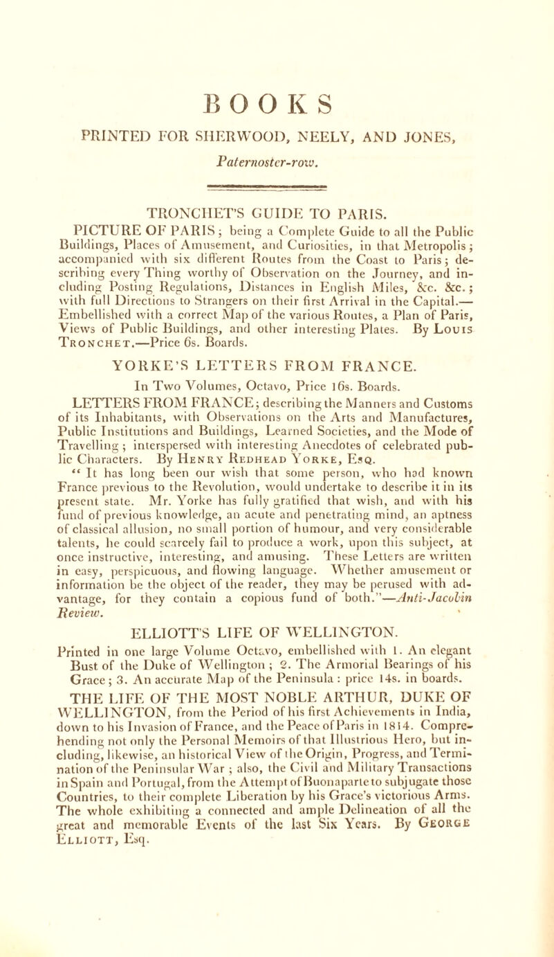 B OOKS PRINTED FOR SHERWOOD, NEELY, AND JONES, Paternoster-roiv. TRONCFIET’S GUIDE TO PARIS. PICTLTRE OF PARIS; being a C”om])lete Guide to all the Public Buildings, Places of Amusement, and Curiosities, in that Metropolis ; accompanied with six different Routes from the Coast to Paris; de- scribing every Thing worthy of Observation on the Journey, and in- cluding Posting Regulations, Distances in English Miles, &c. &c.; with full Directions to Strangers on their first Arrival in the Capital.— Embellished with a correct Map of the various Routes, a Plan of Paris, Views of Public Buildings, and other interesting Plates. By Louis Tronchet.—Price 6s. Boards. YORKE’S LETTERS FROM FRANCE. In Two Volumes, Octavo, Price 16s. Boards. LETTERS FROM FRANCE; describing the Manners and Customs of its Inhabitants, with Observations on the Arts and Manufactures, Public Institutions and Buildings, Learned Societies, and the Mode of Travelling ; interspersed with interesting Anecdotes of celebrated pub- lic Characters. By Henry Redhead Yorke, Esq. “ It has long been our wish that some person, who had known France previous to the Revolution, would undertake to describe it in its present state. Mr. Yorke has fully gratified that wish, and with his fund of previous knowledge, an acute and penetrating mind, an aptness of classical allusion, no small portion of humour, and very considerable talents, he could scarcely fail to produce a work, upon this subject, at once instructive, interesting, and amusing. These Letters are written in easy, perspicuous, and flowing language. Whether amusement or information be the object of the reader, they may be perused with ad- vantage, for they contain a copious fund of both.”—Anti-Jacobin Review. ELLIOTT’S LIFE OF WELLINGTON. Printed in one large Volume Octavo, embellished with 1. An elegant Bust of the Duke of Wellington ; 2. The Armorial Bearings of his Grace ; 3. An accurate Map of the Peninsula : price 14s. in boards. THE LIFE OF THE MOST NOBLE ARTHUR, DUKE OF WliLLINGTON, from the Period of his first Achievements in India, down to his Invasion of France, and the Peace of Paris in 1814. Compre- hending not only the Personal Memoirs of that Illustrious Hero, but in- cluding, likewise, an historical View of the Origin, Progress, and Termi- nation of the Peninsular War; also, the Civil and Military Transactions inSpain and Portugal, from the Attempt of Buonaparte to subjugate those Countries, to their complete Liberation by his Grace’s victorious Arms. The whole exhibiting a connected and ample Delineation ol all the great and memorable Events of the last Six Years. By George Elliott, Esq.