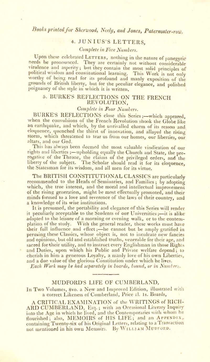 4. JUN I US’S LETTERS, Complete in Five Numbers. Upon these celebrated Letters, nothing in the nature of panegyric needs be pronounced. They are certainly not without considerable virulence and asperity; but they contain the most solid principles of political wisdom and constitutional learning. This Work is not only worthy of being read for its profound and manly exposition of the grounds of British liberty, but lor the peculiar elegance, and polished poignancy of the style in which it is written. 5. BURKE’S REFLECTIONS ON THE FRENCH REVOLUTION, Complete in Four Numbers. BLRKES REFLEC1 IONS close this Series;—which appeared, when the convulsions of the French Revolution shook the Globe like an earthquake, and which, by the unrivalled charm of its reason and eloquence, quenched the thirst of innovation, and allayed the rising storm, which threatened to tear us from our homes, our liberties, our altars, and our God. This has always been deemed the most valuable vindication of our rights and liberties ;—upholding equally the Church and State, the pre- rogative of the Throne, the claims of the privileged orders, and the liberty of the subject. The Scholar should read it for its eloquence, the Statesman for its wisdom, and all men for its virtue. The BRITISH CONSTITUTIONAL CLASSICS are particularly recommended to the Heads of Seminaries, and Families; by adopting which, the true interest, and the moral and intellectual improvement of the rising generation, might be most effectually promoted, and their minds formed to a love and reverence of the laws of their country, and a knowledge of its wise institutions. It is presumed, the portability and elegance of this Series will render it peculiarly acceptable to the Students of our Universities;—it is alike adapted to the leisure of a morning or evening walk, or to the contem- plation of the study. With the general reader, these works must have their full influence and effect;—he cannot but be amply gratified in perusing these Classics, whose object is, not to inculcate new fancies and opinions, but old and established truths, venerable for their age, and sacred for'their utility, and to instruct every Englishman in those Rights and Duties, upon which his Public and Private welfare depend; to cherish in him a generous Loyaltv, a manly love of his own Liberties, and a due value of the glorious Constitution under which he lives. Each Work may be had separately in boards, bound, or in Numbers. MUDFORD’S LIFE OF CUMBERLAND, In Two Volumes, 8vo. a New and Improved Edition, illustrated with a correct Likeness of Cumberland, Price ll. Is. Boards, A CRITICAL EXAMINATION of the WRITINGS of RICH- ARD CUMBERLAND, Esq.; with an Occasional Literary Inquiry into the Age in which he lived, and the Contemporaries with whom he flourished; also, MEMOIRS of HIS LIFE; and an Appendix,. containing Twenty-six of his Original Letters, relating to a Transaction not mentioned in nis own Memoirs. By William Mudfokd.