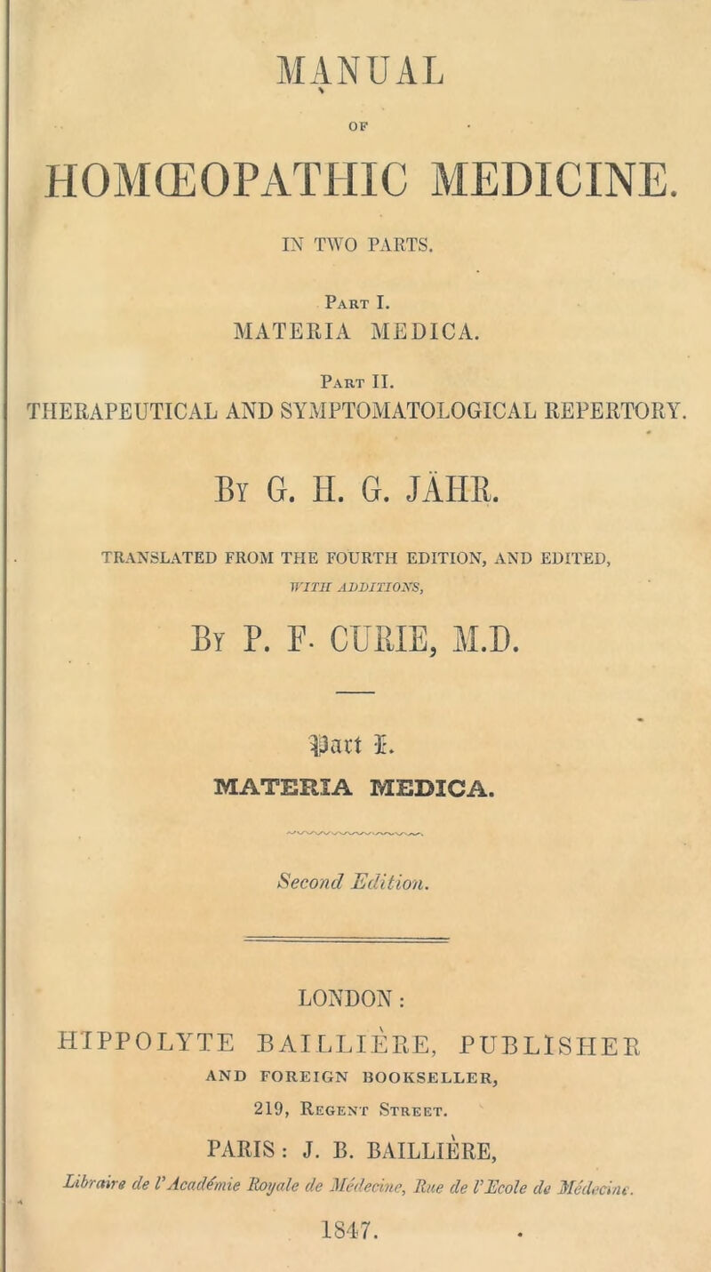 MANUAL \ OF HOMOEOPATHIC MEDICINE. IN TWO PARTS. Part I. MATERIA MEDICA. Part II. THERAPEUTICAL AND SYMPTOMATOLOGICAL REPERTORY By G. H. G. JAIIR. TRANSLATED FROM THE FOURTH EDITION, AND EDITED, WITH ADDITIONS, By P. F- CURIE, M.D. ^3act I. MATERIA MEDICA. Second Edition. LONDON: HIPPOLlrTE BAILLIEPtE, PUBLISHER AND FOREIGN BOOKSELLER, 219, Regent Street. PARIS: J. 13. BAILLIERE, Libraire de VAcaddmie lioyale de Medecine, Rue de I’Rcote de Medecine. 1847.