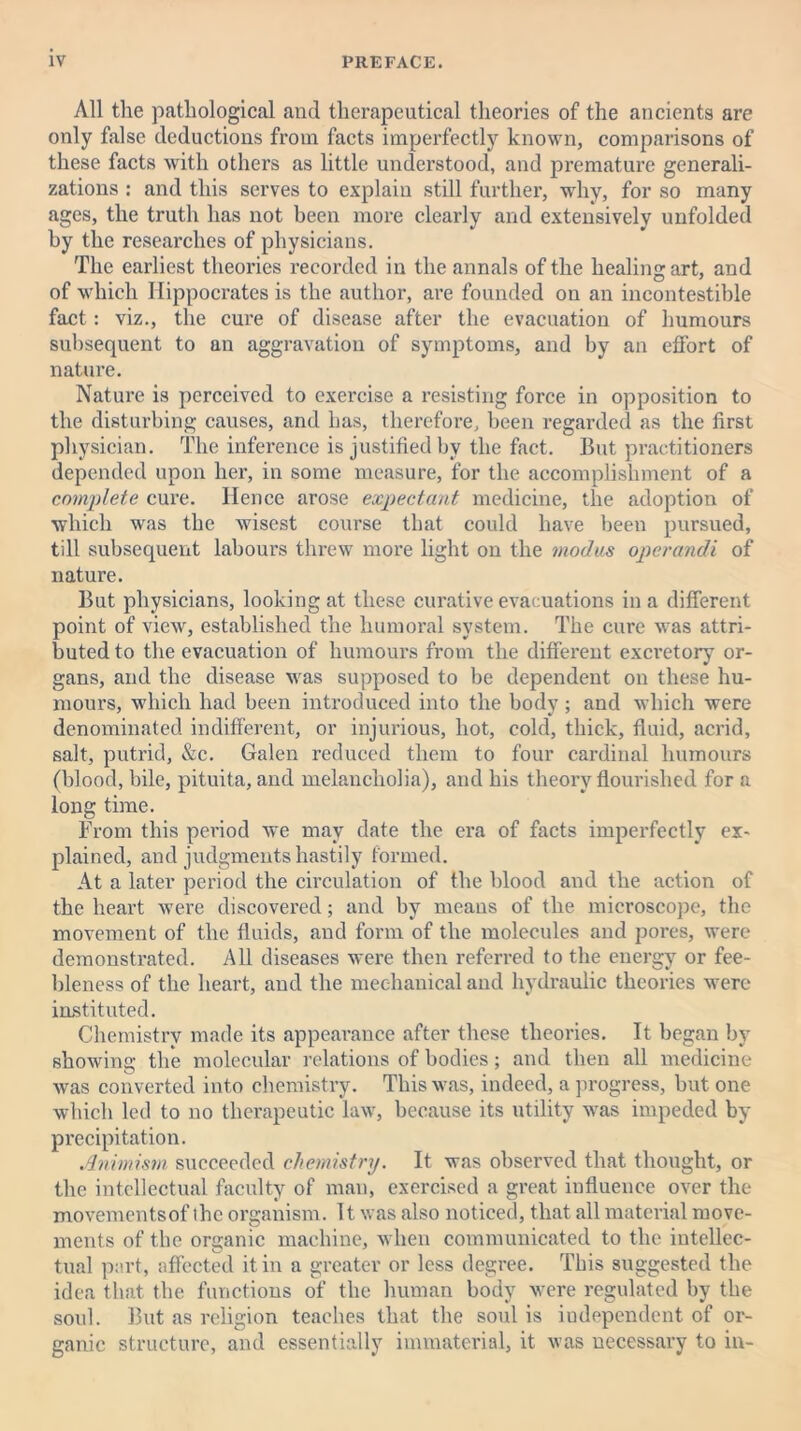 All the pathological and therapeutical theories of the ancients are only false deductions from facts imperfectly known, comparisons of these facts with others as little understood, and premature generali- zations : and this serves to explain still further, why, for so many ages, the truth has not been more clearly and extensively unfolded by the researches of physicians. The earliest theories recorded in the annals of the healing art, and of which Hippocrates is the author, are founded on an incontestible fact: viz., the cure of disease after the evacuation of humours subsequent to an aggravation of symptoms, and by an effort of nature. Nature is perceived to exercise a resisting force in opposition to the disturbing causes, and has, therefore, been regarded as the first physician. The inference is justified by the fact. But practitioners depended upon her, in some measure, for the accomplishment of a complete cure. Hence arose expectant medicine, the adoption of which was the wisest course that could have been pursued, till subsequent labours threw more light on the modus operandi of nature. But physicians, looking at these curative evacuations in a different point of view, established the humoral system. The cure was attri- buted to the evacuation of humours from the different excretory or- gans, and the disease was supposed to be dependent on these hu- mours, which had been introduced into the body; and which were denominated indifferent, or injurious, hot, cold, thick, fluid, acrid, salt, putrid, &c. Galen reduced them to four cardinal humours (blood, bile, pituita, and melancholia), and his theory flourished for a long time. From this period we may date the era of facts imperfectly ex- plained, and judgments hastily formed. At a later period the circulation of the blood and the action of the heart were discovered; and by means of the microscope, the movement of the fluids, and form of the molecules and pores, were demonstrated. All diseases were then referred to the energy or fee- bleness of the heart, and the mechanical and hydraulic theories were instituted. Chemistry made its appearance after these theories. It began by showing the molecular relations of bodies; and then all medicine was converted into chemistry. This was, indeed, a progress, but one which led to no therapeutic law, because its utility was impeded by precipitation. Animism succeeded chemistry. It was observed that thought, or the intellectual faculty of man, exercised a great influence over the movementsof the organism. It was also noticed, that all material move- ments of the organic machine, when communicated to the intellec- tual part, affected it in a greater or less degree. This suggested the idea that the functions of the human body were regulated by the soul. But as religion teaches that the soul is iudependent of or- ganic structure, and essentially immaterial, it was necessary to in-