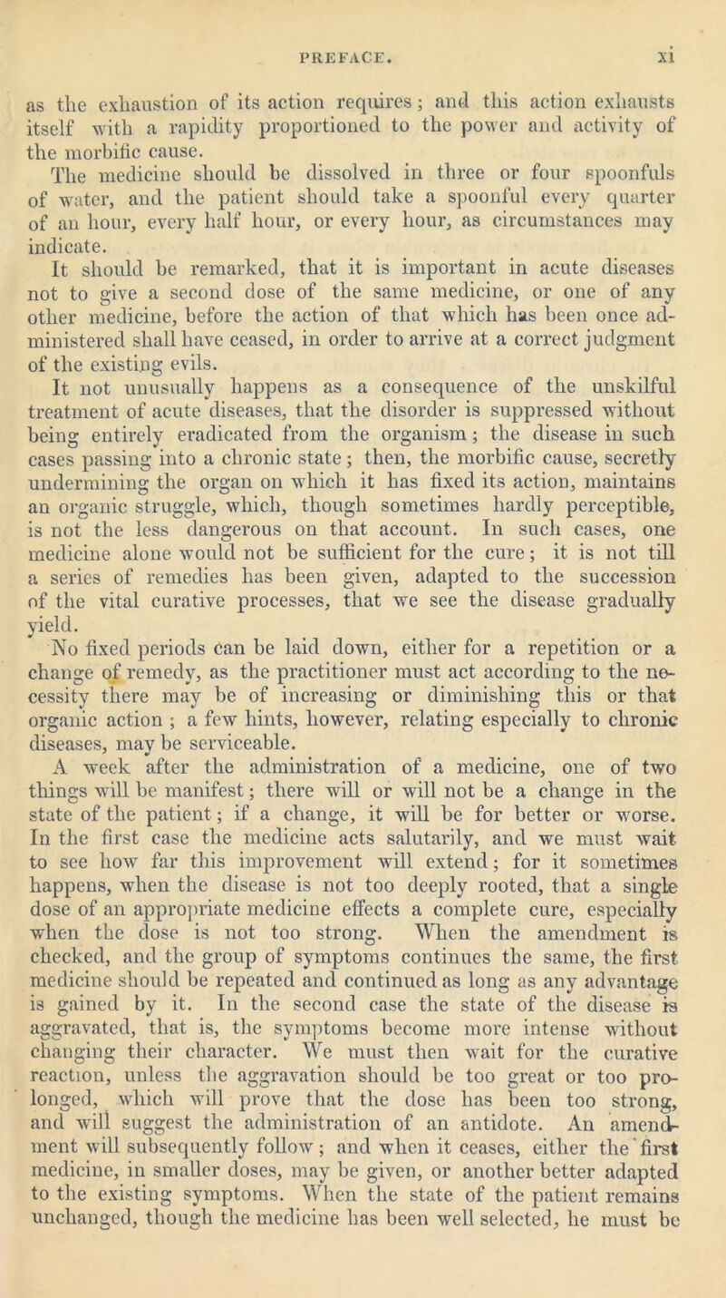 as the exhaustion of its action requires; and this action exhausts itself with a rapidity proportioned to the power and activity of the morbific cause. The medicine should be dissolved in three or four spoonfuls of water, and the patient should take a spoonful every quarter of an hour, every half hour, or every hour, as circumstances may indicate. It should be remarked, that it is important in acute diseases not to give a second dose of the same medicine, or one of any other medicine, before the action of that which has been once ad- ministered shall have ceased, in order to arrive at a correct judgment of the existing evils. It not unusually happens as a consequence of the unskilful treatment of acute diseases, that the disorder is suppressed without being entirely eradicated from the organism; the disease in such cases passing into a chronic state; then, the morbific cause, secretly undermining the organ on which it has fixed its action, maintains an organic struggle, which, though sometimes hardly perceptible, is not the less dangerous on that account. In such cases, one medicine alone would not be sufficient for the cure; it is not till a series of remedies has been given, adapted to the succession of the vital curative processes, that we see the disease gradually yield. No fixed periods can be laid down, either for a repetition or a change of remedy, as the practitioner must act according to the ne- cessity there may be of increasing or diminishing this or that organic action ; a few hints, however, relating especially to chronic diseases, may be serviceable. A week after the administration of a medicine, one of two things will be manifest; there will or will not be a change in the state of the patient; if a change, it will be for better or worse. In the first case the medicine acts salutarily, and we must wait to see how far this improvement will extend; for it sometimes happens, when the disease is not too deeply rooted, that a single dose of an appropriate medicine effects a complete cure, especially when the dose is not too strong. When the amendment is checked, and the group of symptoms continues the same, the first medicine should be repeated and continued as long as any advantage is gained by it. In the second case the state of the disease is aggravated, that is, the symptoms become more intense without changing their character. We must then wait for the curative reaction, unless the aggravation should be too great or too pro- longed, which will prove that the dose has been too strong, and will suggest the administration of an antidote. An amend- ment will subsequently follow; and when it ceases, either the'first medicine, in smaller doses, may be given, or another better adapted to the existing symptoms. When the state of the patient remains unchanged, though the medicine has been well selected, he must be