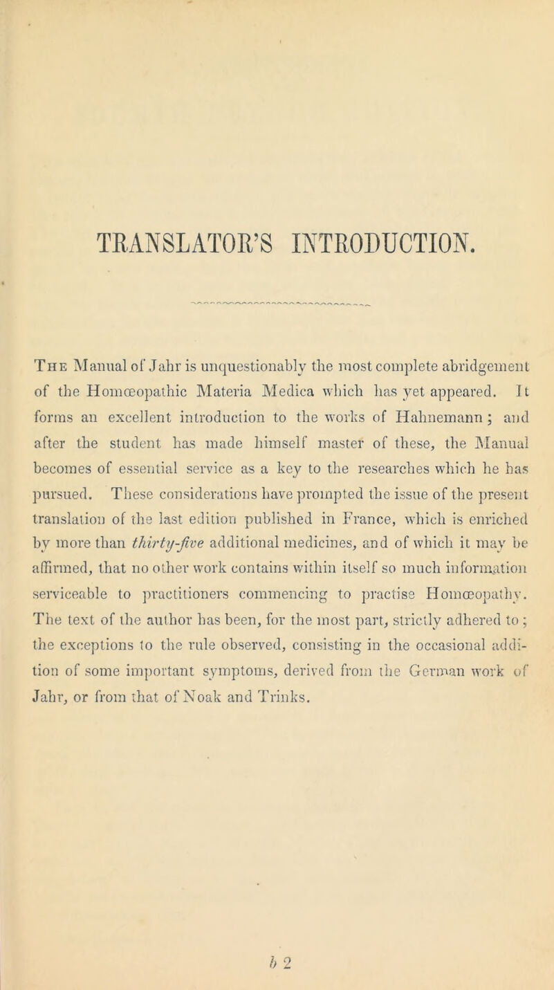 TRANSLATOR’S INTRODUCTION. The Manual of Jahr is unquestionably the most complete abridgement of the Hornoeopathic Materia Medica which has yet appeared. It forms an excellent introduction to the works of Hahnemann ; and after the student has made himself master of these, the Manual becomes of essential service as a key to the researches which he has pursued. These considerations have prompted the issue of the present translation of the last edition published in France, which is enriched by more than thirty-jive additional medicines, and of which it may be affirmed, that no other work contains within itself so much information serviceable to practitioners commencing to practise Homoeopathy. The text of the author has been, for the most part, strictly adhered to ; the exceptions to the rule observed, consisting in the occasional addi- tion of some important symptoms, derived from the German work of Jahr, or from that of Noak and Trinks.