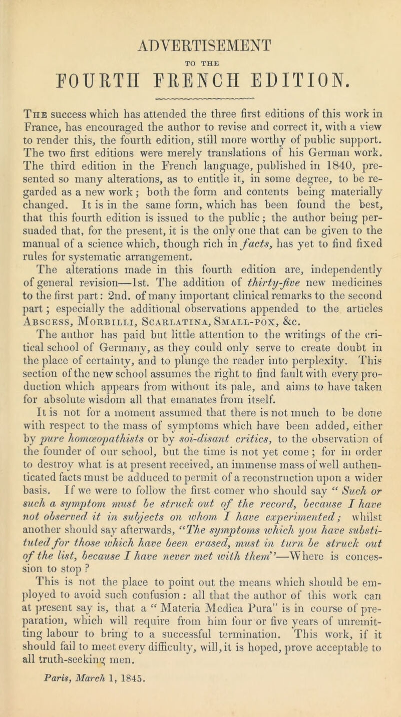 ADVERTISEMENT TO THE FOURTH FRENCH EDITION. The success which has attended the three first editions of this work in France, has encouraged the author to revise and correct it, with a view to render this, the fourth edition, still more worthy of public support. The two first editions were merely translations of his German work. The third edition in the French language, published in 1840, pre- sented so many alterations, as to entitle it, in some degree, to be re- garded as a new work ; both the form and contents being materially changed. It is in the same form, which has been found the best, that this fourth edition is issued to the public; the author being per- suaded that, for the present, it is the only one that can be given to the manual of a science which, though rich in facts, has yet to find fixed rules for systematic arrangement. The alterations made in this fourth edition are, independently of general revision—1st. The addition of thirty-five new medicines to the first part: 2nd. of many important clinical remarks to the second part; especially the additional observations appended to the articles Abscess, Morbilli, Scarlatina, Small-pox, &c. The author has paid but little attention to the writings of the cri- tical school of Germany, as they could only serve to create doubt in the place of certainty, and to plunge the reader into perplexity. This section of the new school assumes the right to find fault with every pro- duction which appears from without its pale, and aims to have taken for absolute wisdom all that emanates from itself. It is not for a moment assumed that there is not much to he done with respect to the mass of symptoms which have been added, either by pure homceopathists or by soi-disant critics, to the observation of the founder of our school, but the time is not yet come ; for in order to destroy what is at present received, an immense mass of well authen- ticated facts must he adduced to permit of a reconstruction upon a wider basis. If we were to follow the first comer who should say “ Such or such a symptom must he struck out of the record, because I have not observed it in subjects on whom I have experimented; whilst another should say afterwards, “The symptoms which you have substi- tuted for those which have been erased, must in turn be struck out of the list, because I have never met ivith them'’■—Where is conces- sion to stop ? This is not the place to point out the means which should be em- ployed to avoid such confusion : all that the author of this work can at present say is, that a “ Materia Medica Pura” is in course of pre- paration, which will require from him four or five years of unremit- ting labour to bring to a successful termination. This work, if it should fail to meet every difficulty, will, it is hoped, prove acceptable to all truth-seeking men.