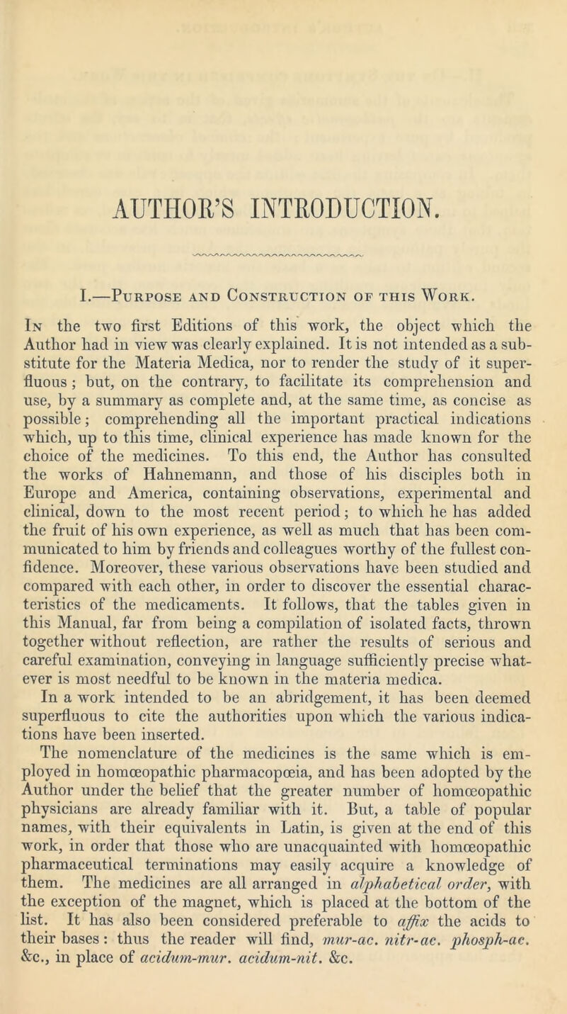 I.—Purpose and Construction of this Work. In the two first Editions of this work, the object which the Author had in view was clearly explained. It is not intended as a sub- stitute for the Materia Medica, nor to render the study of it super- fluous ; but, on the contrary, to facilitate its comprehension and use, by a summary as complete and, at the same time, as concise as possible; comprehending all the important practical indications which, up to this time, clinical experience has made known for the choice of the medicines. To this end, the Author has consulted the works of Hahnemann, and those of his disciples both in Europe and America, containing observations, experimental and clinical, down to the most recent period; to which he has added the fruit of his own experience, as well as much that has been com- municated to him by friends and colleagues worthy of the fullest con- fidence. Moreover, these various observations have been studied and compared with each other, in order to discover the essential charac- teristics of the medicaments. It follows, that the tables given in this Manual, far from being a compilation of isolated facts, thrown together without reflection, are rather the results of serious and careful examination, conveying in language sufficiently precise what- ever is most needful to be known in the materia medica. In a work intended to be an abridgement, it has been deemed superfluous to cite the authorities upon which the various indica- tions have been inserted. The nomenclature of the medicines is the same which is em- ployed in homoeopathic pharmacopoeia, and has been adopted by the Author under the belief that the greater number of homoeopathic physicians are already familiar with it. But, a table of popular names, with their equivalents in Latin, is given at the end of this work, in order that those who are unacquainted with homoeopathic pharmaceutical terminations may easily acquire a knowledge of them. The medicines are all arranged in alphabetical order, with the exception of the magnet, which is placed at the bottom of the list. It has also been considered preferable to affix the acids to their bases: thus the reader will find, mur-ac. nitr-ac. phosph-ae. &c., in place of acidum-mur. acidum-nit. &c.