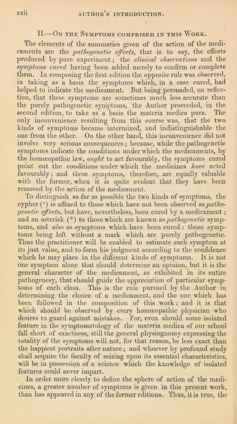 II.—On the Symptoms comprised in this Work. The elements of the summaries given of the action of the medi- caments are the pathogenetic effects, that is to say, the effects produced by pure experiment; the clinical observations and the symptoms cured having been added merely to confirm or complete them. In composing the first edition the opposite rule was observed, in taking as a basis the symptoms which, in a case cured, had helped to indicate the medicament. But being persuaded, on reflec- tion, that these symptoms are sometimes much less accurate than the purely pathogenetic symptoms, the Author proceeded, in the second edition, to take as a basis the materia medica pura. The only inconvenience resulting from this course was, that the two kinds of symptoms became intermixed, and indistinguishable the one from the other. On the other hand, this inconvenience did not involve very serious consequences; because, while the pathogenetic symptoms indicate the conditions under which the medicaments, by the homoeopathic law, ought to act favourably, the symptoms cured point out the conditions under which the medicines have acted favourably; and these symptoms, therefore, are equally valuable with the former, when it is quite evident that they have been removed by the action of the medicament. To distinguish as far as possible the two kinds of symptoms, the cypher (°) is affixed to those which have not been observed patho- genetic effects, but have, nevertheless, been cured by a medicament ; and an asterisk (*) to those which are known as pathogenetic symp- toms, and also as symptoms which have been cured : those symp- toms being left without a mark which are purely pathogenetic. Thus the practitioner will be enabled to estimate each symptom at its just value, and to form his judgment according to the confidence which he may place in the different kinds of symptoms. It is not one symptom alone that should determine an opinion, but it is the general character of the medicament, as exhibited in its entire pathogenesy, that should guide the appreciation of particular symp- toms of each class. This is the rule pursued by the Author in determining the choice of a medicament, and the one which has been followed in the composition of this work; and it is that which should be observed by every homoeopathic physician who desires to guard against mistakes. For, even should some isolated feature in the symptomatology of the materia medica of our school fall short of exactness, still the general physiognomy expressing the totality of the symptoms will not, for that reason, be less exact than the happiest portraits after nature; and whoever by profound study shall acquire the faculty of seizing upon its essential characteristics, will be in possession of a science which the knowledge of isolated features could never impart. In order more clearly to define the sphere of action of the medi- cines, a greater number of symptoms is given in this present work, than has appeared in any of the former editions. Thus, it is true, the