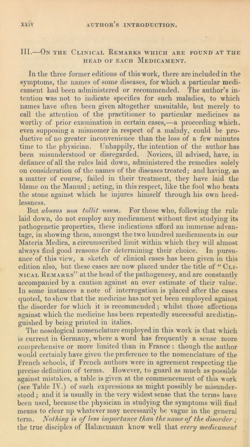 III.—On the Clinical Remarks which are found at the HEAD OF EACH MEDICAMENT. In the three former editions of this work, there are included in the symptoms, the names of some diseases, for which a particular medi- cament had been administered or recommended. The author’s in- tention was not to indicate specifics for such maladies, to which names have often been given altogether unsuitable, but merely to call the attention of the practitioner to particular medicines as worthy of prior examination in certain cases,—a proceeding which, even supposing a misnomer in respect of a malady, could be pro- ductive of no greater inconvenience than the loss of a few minutes time to the physician. Unhappily, the intention of the author has been misunderstood or disregarded. Novices, ill advised, have, in defiance of all the rules laid down, administered the remedies solely on consideration of the names of the diseases treated; and having, as a matter of course, failed in their treatment, they have laid the blame on the Manual; acting, in this respect, like the fool who beats the stone against which he injures himself through his own heed- lessness. But abusus non tollit usum. For those who, following the rule laid down, do not employ any medicament without first studying its pathogenetic properties, these indications afford an immense advan- tage, in showing them, amongst the two hundred medicaments in our Materia Medica, a circumscribed limit within which they will almost always find good reasons for determining their choice. In pursu- ance of this view, a sketch of clinical cases has been given in this edition also, but these cases are now placed under the title of “ Cli- nical Remarks” at the head of the patliogenesy, and are constantly accompanied by a caution against an over estimate of their value. In some instances a note of interrogation is placed after the cases quoted, to show that the medicine has not yet been employed against the disorder for which it is recommended; whilst those affections against which the medicine has been repeatedly successful aredistin- guished by being printed in italics. The nosological nomenclature employed in this work is that which is current in Germany, where a word has frequently a sense more comprehensive or more limited than in France : though the author would certainly have given the preference to the nomenclature of the French schools, if French authors were in agreement respecting the precise definition of terms. However, to guard as much as possible against mistakes, a table is given at the commencement of this work (see Table IV.) of such expressions as might possibly be misunder- stood ; and it is usually in the very widest sense that the terms have been used, because the physician in studying the symptoms will find means to clear up whatever may necessarily be vague in the general term. Nothing is of less importance than the name of the disorder ; the true disciples of Hahnemann know well that every medicament