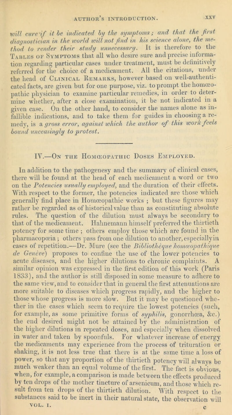 will cure if it he indicated by the symptoms; and that the first diagnostician in the world will not find in his science atone, the me- thod to render their study unnecessary. It is therefore to the Tables of Symptoms that all who desire sure and precise informa- tion regarding particular cases under treatment, must he definitively referred for the choice of a medicament. All the citations, under the head of Clinical Remarks, however based on well-authenti- cated facts, are given but for one purpose, viz. to prompt the homoeo- pathic physician to examine particular remedies, in order to deter- mine whether, after a close examination, it be not indicated in a given case. On the other hand, to consider the names alone as in- fallible indications, and to take them for guides in choosing a re- medy, is a gross error, against which the author of this work feels hound unceasingly to protest. IV.—On the Homceopathic Doses Employed. In addition to the pathogenesy and the summary of clinical cases, there will be found at the head of each medicament a word or two on the Potencies usually employed, and the duration of their effects. With respect to the former, the potencies indicated are those which generally find place in Homoeopathic works ; but these figures may rather be regarded as of historical value than as constituting absolute rules. The question of the dilution must always be secondary to that of the medicament. Hahnemann himself preferred the thirtieth potency for some time ; others employ those which are found in the pharmacopoeia ; others pass from one dilution to another, especially in cases of repetition.—Dr. Mure (see the Bihliotheque homoeopathique de Geneve) proposes to confine the use of the lower potencies to acute diseases, and the higher dilutions to chronic complaints. A similar opinion was expressed in the first edition of this work (Paris 1833), and the author is still disposed in some measure to adhere to the same view, and to consider that in general the first attenuations are more suitable to diseases which progress rapidly, and the higher to those whose progress is more slow. But it may be questioned whe- ther in the cases which seem to require the lowest potencies (such, for example, as some primitive forms of syphilis, gonorrhoea, &c.) the end desired might not be attained by the administration of the higher dilutions in repeated doses, and especially when dissolved in water and taken by spoonfuls. For whatever increase of energy the medicaments may experience from the process of trituration or shaking, it is not less true that there is at the same time a loss of power, so that any proportion of the thirtieth potency will alwavs be much weaker than an equal volume of the first. The fact is obvious, when, for example, a comparison is made between the effects produced by ten drops of t he mother tincture of arsenicum, and those which re- sult from ten drops of the thirtieth dilution. With respect to the substances said to be inert in their natural state, the observation will VOL. I. „