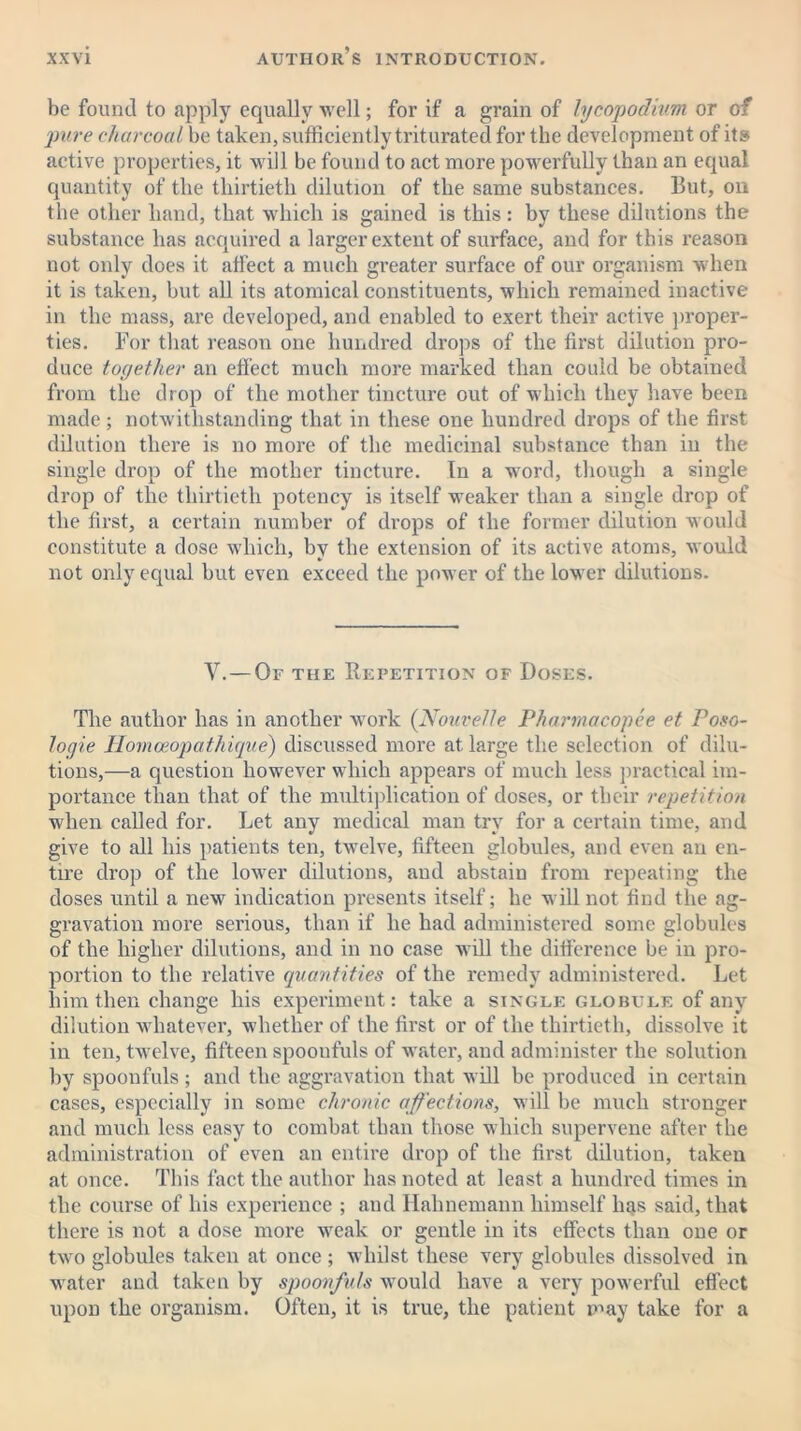 be found to apply equally well; for if a grain of lycopodium or of pure charcoal be taken, sufficiently triturated for the development of its active properties, it will be found to act more powerfully than an equal quantity of the thirtieth dilution of the same substances. But, on the other hand, that which is gained is this: by these dilutions the substance has acquired a larger extent of surface, and for this reason not only does it affect a much greater surface of our organism when it is taken, but all its atomical constituents, which remained inactive in the mass, are developed, and enabled to exert their active proper- ties. For that reason one hundred drops of the first dilution pro- duce toy ether an effect much more marked than could be obtained from the drop of the mother tincture out of which they have been made; notwithstanding that in these one hundred drops of the first dilution there is no more of the medicinal substance than in the single drop of the mother tincture. In a word, though a single drop of the thirtieth potency is itself weaker than a single drop of the first, a certain number of drops of the former dilution would constitute a dose which, by the extension of its active atoms, would not only equal but even exceed the power of the lower dilutions. Y.—Of the Repetition of Doses. The author has in another work (Nouvelle Pharrnacopee et Poso- logie Plomceopathiqve) discussed more at large the selection of dilu- tions,—a question however which appears of much less practical im- portance than that of the multiplication of doses, or their repetition when called for. Let any medical man try for a certain time, and give to all his patients ten, twelve, fifteen globules, and even an en- tire drop of the lower dilutions, and abstain from repeating the doses until a new indication presents itself; he will not find the ag- gravation more serious, than if he had administered some globules of the higher dilutions, and in no case will the difference be in pro- portion to the relative quantities of the remedy administered. Let him then change his experiment: take a single globule of any dilution whatever, whether of the first or of the thirtieth, dissolve it in ten, twelve, fifteen spoonfuls of water, and administer the solution by spoonfuls ; and the aggravation that will be produced in certain cases, especially in some chronic affections, will be much stronger and much less easy to combat than those which supervene after the administration of even an entire drop of the first dilution, taken at once. This fact the author has noted at least a hundred times in the course of his experience ; and Hahnemann himself I14S said, that there is not a dose more weak or gentle in its effects than one or two globules taken at once ; whilst these very globules dissolved in water and taken by spoonfuls would have a very powerful effect upon the organism. Often, it is true, the patient may take for a
