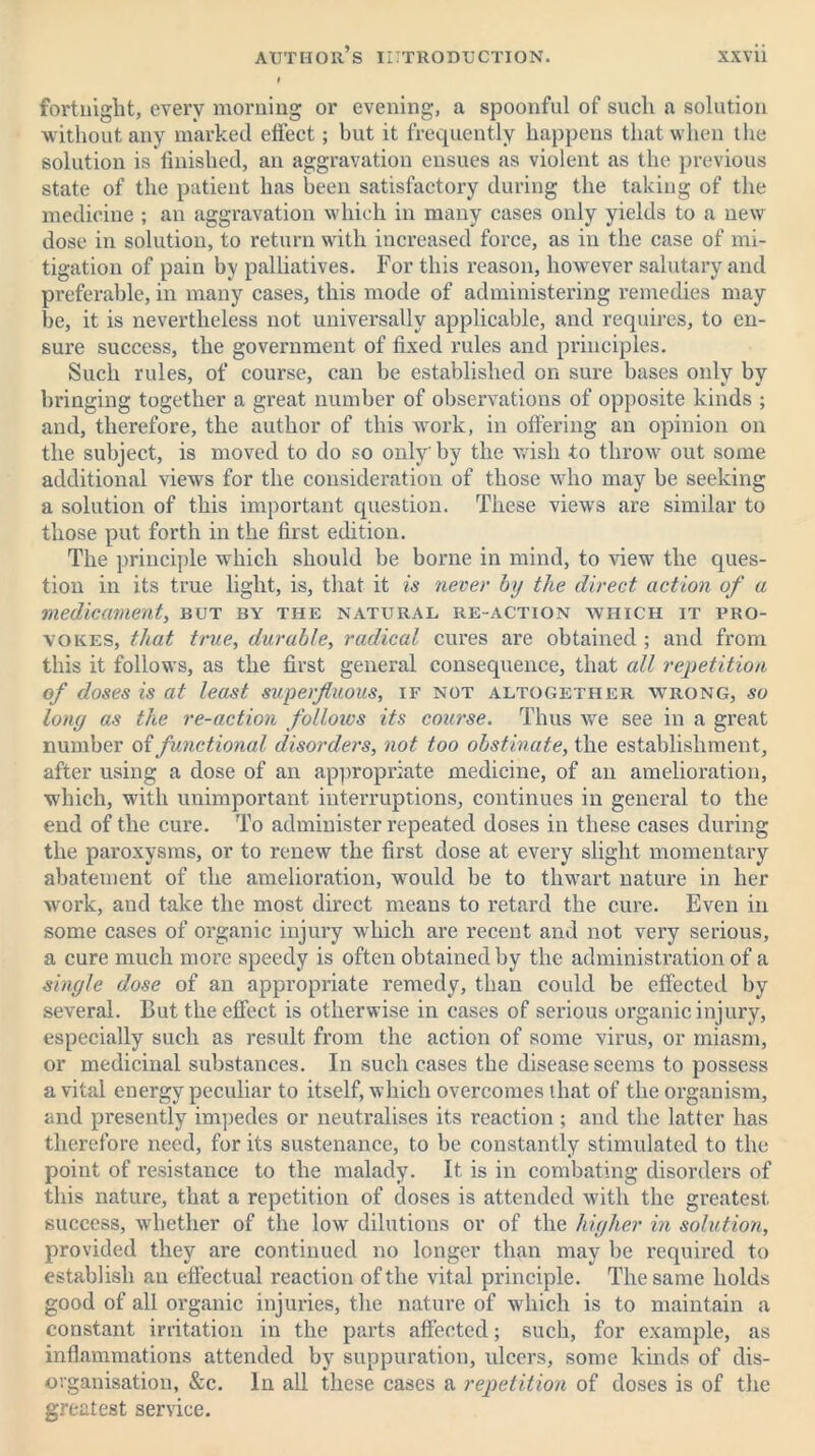 fortnight, every morning or evening, a spoonful of such a solution without any marked effect; but it frequently happens that when the solution is finished, an aggravation ensues as violent as the previous state of the patient has been satisfactory during the taking of the medicine ; an aggravation which in many cases only yields to a new dose in solution, to return with increased force, as in the case of mi- tigation of pain by palliatives. For this reason, however salutary and preferable, in many cases, this mode of administering remedies may be, it is nevertheless not universally applicable, and requires, to en- sure success, the government of fixed rules and principles. Such rules, of course, can be established on sure bases only by bringing together a great number of observations of opposite kinds ; and, therefore, the author of this work, in offering an opinion on the subject, is moved to do so only' by the wish to throw out some additional views for the consideration of those who may be seeking a solution of this important question. These view's are similar to those put forth in the first edition. The principle which should be borne in mind, to view the ques- tion in its true light, is, that it is never by the direct action of a medicament, but by the natural re-action which it pro- vokes, that true, durable, radical cures are obtained ; and from this it follows, as the first general consequence, that all repetition of doses is at least superfluous, if not altogether wrong, so long as the re-action folloios its course. Thus wre see in a great number of functional disorders, not too obstinate, the establishment, after using a dose of an appropriate medicine, of an amelioration, which, with unimportant interruptions, continues in general to the end of the cure. To administer repeated doses in these cases during the paroxysms, or to renew the first dose at every slight momentary abatement of the amelioration, would be to thwart nature in her work, and take the most direct means to retard the cure. Even in some cases of organic injury which are recent and not very serious, a cure much more speedy is often obtained by the administration of a single dose of an appropriate remedy, than could be effected by several. But the effect is otherwise in cases of serious organic injury, especially such as result from the action of some virus, or miasm, or medicinal substances. In such cases the disease seems to possess a vital energy peculiar to itself, which overcomes that of the organism, and presently impedes or neutralises its reaction; and the latter has therefore need, for its sustenance, to be constantly stimulated to the point of resistance to the malady. It is in combating disorders of this nature, that a repetition of doses is attended with the greatest success, whether of the low dilutions or of the higher in solution, provided they are continued no longer than may be required to establish an effectual reaction of the vital principle. The same holds good of all organic injuries, the nature of which is to maintain a constant irritation in the parts affected; such, for example, as inflammations attended by suppuration, ulcers, some kinds of dis- organisation, &c. In all these cases a repetition of doses is of the greatest service.