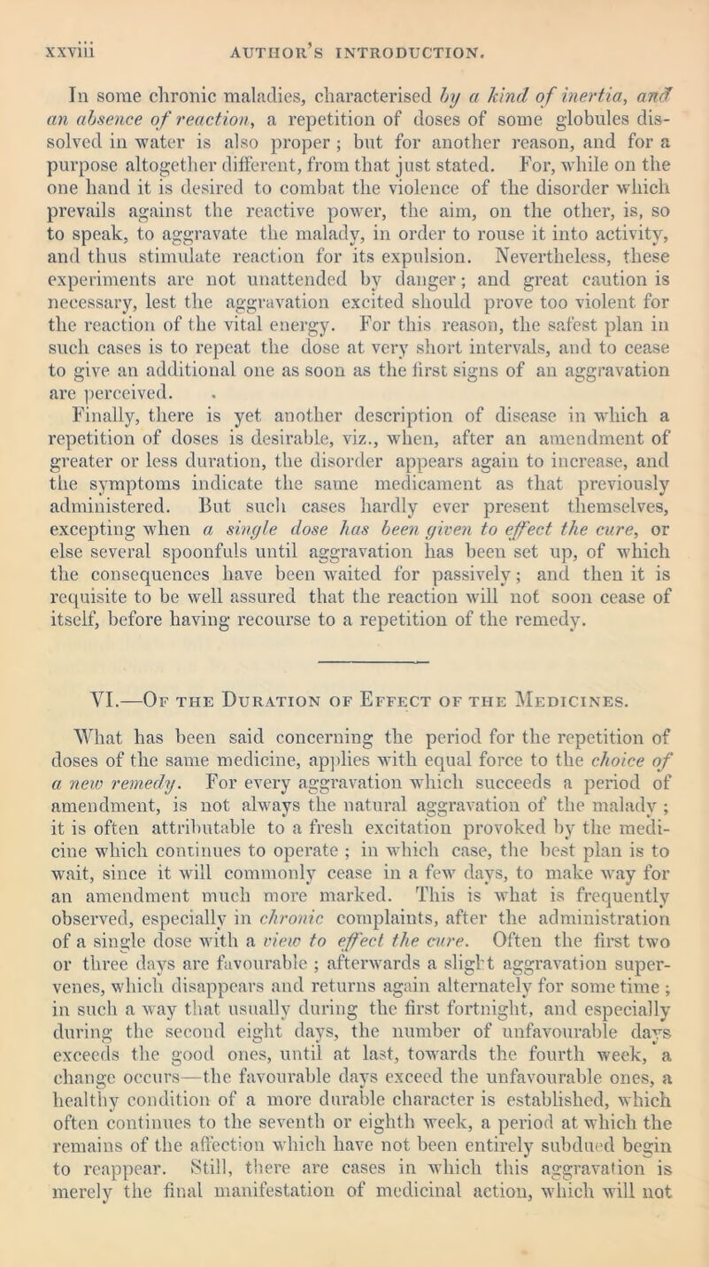 In some chronic maladies, characterised by a kind of inertia, and an absence of reaction, a repetition of doses of some globules dis- solved in water is also proper ; but for another reason, and for a purpose altogether different, from that just stated. For, while on the one hand it is desired to combat the violence of the disorder which prevails against the reactive power, the aim, on the other, is, so to speak, to aggravate the malady, in order to rouse it into activity, and thus stimulate reaction for its expulsion. Nevertheless, these experiments are not unattended by danger; and great caution is necessary, lest the aggravation excited should prove too violent for the reaction of the vital energy. For this reason, the safest plan in such cases is to repeat the dose at very short intervals, and to cease to give an additional one as soon as the first signs of an aggravation are perceived. Finally, there is yet another description of disease in which a repetition of doses is desirable, viz., when, after an amendment of greater or less duration, the disorder appears again to increase, and the symptoms indicate the same medicament as that previously administered. But such cases hardly ever present themselves, excepting when a single dose has been given to effect the cure, or else several spoonfuls until aggravation has been set up, of which the consequences have been waited for passively; and then it is requisite to be well assured that the reaction will not soon cease of itself, before having recourse to a repetition of the remedy. VI.—Of the Duration of Effect of the Medicines. What has been said concerning the period for the repetition of doses of the same medicine, applies with equal force to the choice of a new remedy. For every aggravation which succeeds a period of amendment, is not always the natural aggravation of the malady ; it is often attributable to a fresh excitation provoked by the medi- cine which continues to operate ; in which case, the best plan is to wait, since it will commonly cease in a few days, to make way for an amendment much more marked. This is what is frequently observed, especially in chronic complaints, after the administration of a single dose with a view to effect the cure. Often the first two or three days are favourable ; afterwards a slight aggravation super- venes, which disappears and returns again alternately for some time ; in such a way that usually during the first fortnight, and especially during the second eight days, the number of unfavourable days exceeds the good ones, until at last, towards the fourth week, a change occurs—the favourable days exceed the unfavourable ones, a healthy condition of a more durable character is established, which often continues to the seventh or eighth week, a period at which the remains of the affection which have not been entirely subdued begin to reappear. Still, there are cases in which this aggravation is merely the final manifestation of medicinal action, which will not