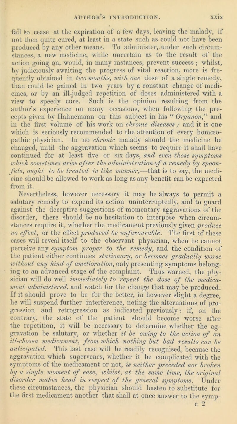 fail to cease at the expiration of a few days, leaving the malady, if not then quite cured, at least in a state such as could not have been produced by any other means. To administer, under such circum- stances, a new medicine, while uncertain as to the result of the action going on, would, in many instances, prevent success ; whilst, by judiciously awaiting the progress of vital reaction, more is fre- quently obtained in two months, with one dose of a single remedy, than could be gained in two years by a constant change of medi- cines, or by an ill-judged repetition of doses administered with a view to speedy cure. Such is the opinion resulting from the author’s experience on many occasions, when following the pre- cepts given by Hahnemann on this subject in his “ Organon,” and in the first volume of his work on chronic diseases ; and it is one which is seriously recommended to the attention of every homoeo- pathic physician. In no chronic malady should the medicine be changed, until the aggravation which seems to require it shall have continued for at least five or six days, and even those symptoms which sometimes arise after the administration of a remedy by spoon- fuls, ought to he treated in like manner,—that is to say, the medi- cine should be allowed to work as long as any benefit can be expected from it. Nevertheless, however necessary it may be always to permit a salutary remedy to expend its action uninterruptedly, and to guard against the deceptive suggestions of momentary aggravations of the disorder, there should be no hesitation to interpose when circum- stances require it, whether the medicament previously given produce no effect, or the effect produced be unfavourable. The first of these cases will reveal itself to the observant physician, when he cannot perceive any symptom proper to the remedy, and the condition of the patient either continues stationary, or becomes gradually worse without any kind of amelioration, only presenting symptoms belong- ing to an advanced stage of the complaint. Thus warned, the phy- sician will do well immediately to repeat the dose of the medica- ment administered, and watch for the change that may be produced. If it should prove to be for the better, in however slight a degree, he will suspend further interference, noting the alternations of pro- gression and retrogression as indicated previously: if, on the contrary, the state of the patient should become worse after the repetition, it will be necessary to determine whether the ag- gravation be salutary, or whether it be owing to the action of an ill-chosen medicament, from which nothing but bad results can be anticipated. This last case will be readily recognised, because the aggravation which supervenes, whether it be complicated with the symptoms of the medicament or not, is neither preceded nor broken by a single moment of ease, whilst, at the same time, the original disorder makes head in respect of the general symptoms. Under these circumstances, the physician should hasten to substitute for the first medicament another that shall at once answer to the svmp- c 2