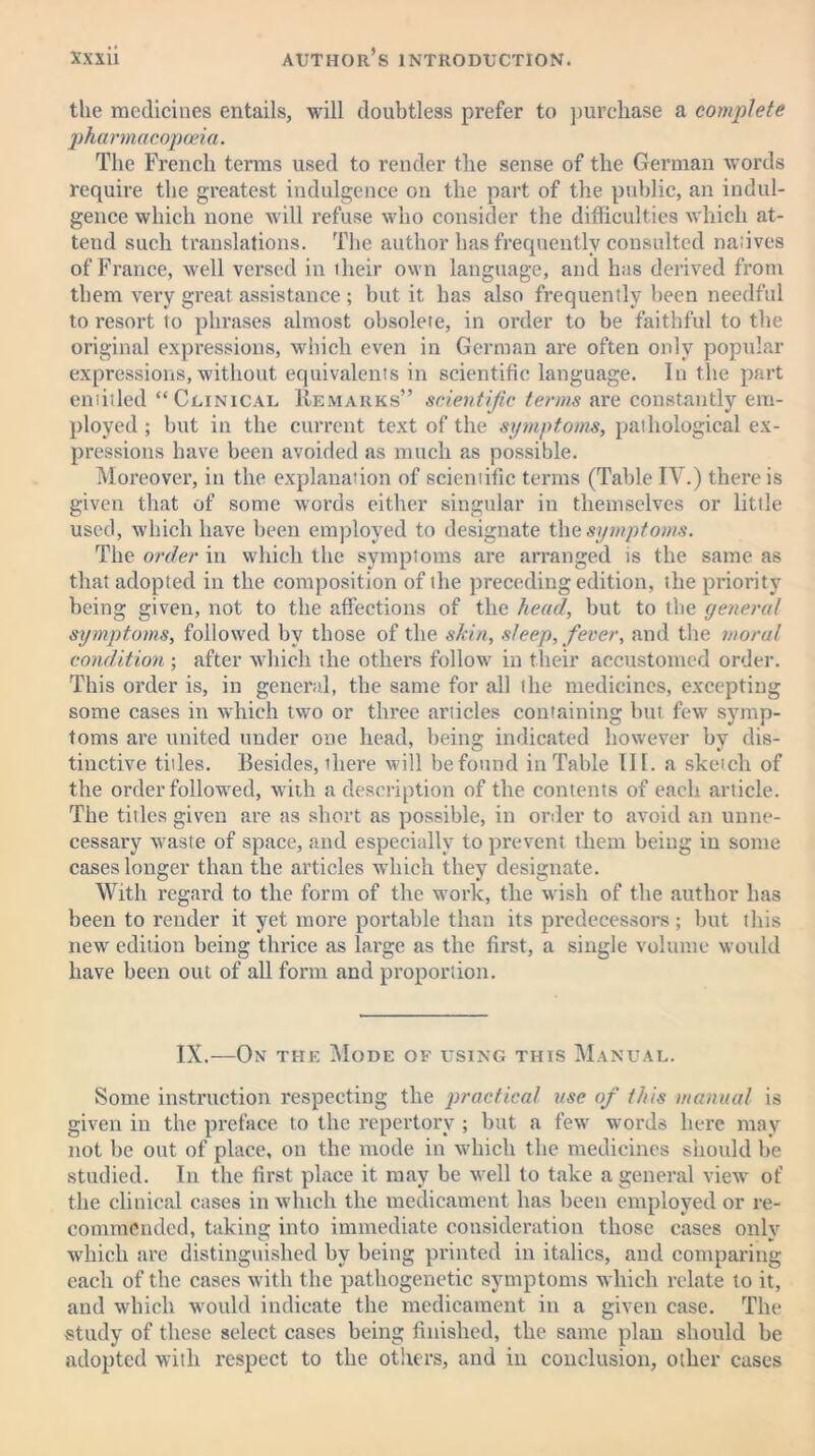 the medicines entails, will doubtless prefer to purchase a complete pharmacopoeia. The French terms used to render the sense of the German words require the greatest indulgence on the part of the public, an indul- gence which none will refuse who consider the difficulties which at- tend such translations. The author has frequently consulted natives of France, well versed in their own language, and has derived from them very great assistance ; but it has also frequently been needful to resort to phrases almost obsolete, in order to be faithful to the original expressions, which even in German are often only popular expressions, without equivalents in scientific language. In the part entitled “Clinical Remarks” scientific terms are constantly em- ployed ; but in the current text of the symptoms, pathological ex- pressions have been avoided as much as possible. Moreover, in the explanation of scientific terms (Table IV.) there is given that of some words either singular in themselves or little used, which have been employed to designate the symptoms. The order in which the symptoms are arranged is the same as that adopted in the composition of the preceding edition, the priority being given, not to the affections of the head, but to the general symptoms, followed by those of the shin, sleep, fever, and the moral condition ; after which the others follow in their accustomed order. This order is, in general, the same for all the medicines, excepting some cases in which two or three articles containing but few symp- toms are united under one head, being indicated however by dis- tinctive titles. Besides, there will be found in Table III. a sketch of the order followed, with a description of the contents of each article. The titles given are as short as possible, in order to avoid an unne- cessary waste of space, and especially to prevent them being in some cases longer than the articles which they designate. With regard to the form of the work, the wish of the author has been to render it yet more portable than its predecessors ; but this new edition being thrice as large as the first, a single volume would have been out of all form and proportion. IX.—On the Mode of using this Manual. Some instruction respecting the practical use of this manual is given in the preface to the repertory ; but a few words here mav not be out of place, on the mode in which the medicines should be studied. In the first place it may be well to take a general view of the clinical cases in which the medicament has been employed or re- commended, taking into immediate consideration those cases only which are distinguished by being printed in italics, and comparing each of the cases with the pathogenetic symptoms which relate to it, and which would indicate the medicament in a given case. The study of these select cases being finished, the same plan should be adopted with respect to the others, and in conclusion, other cases