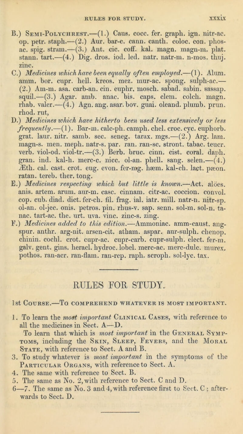 B. ) Semi-Polychrest.—(1.) Caus. cocc. fer. graph, ign. nitr-ac. op. petr. staph.—(2.) Aur. bar-c. cann. cantli. coloc. con. phos- ac. spig. stram.—(3.) Ant. cic. coff. kal. magn. magn-m. plat, stann. tart.—(4.) Dig. dros. iod. led. natr. natr-m. n-mos. thuj. zinc. C. ) Medicines which have been equally often employed.—(1). Alum, amm. bor. cupr. hell, kreos. mez. mur-ac. spong. sulpli-ac.— (2.) Am-m. asa. carb-an. cin. euphr. mosch. sabad. sabin. sassap. squil.—(3.) Agar. amb. anac. bis. caps. clem, colch. magn. rhab. valer.—(4.) Agn. ang. asar. bov. guai. oleand. plumb, prun. rhod. rut, D. ) Medicines which have hitherto been used less extensively or less frequently.—(1). Bar-m. calc-ph. camph. chel. croc. eye. euphorb. grat. laur. nitr. samb. sec. seneg. tarax. mgs.—(2.) Arg. lam. magn-s. men. meph. natr-s. par. ran. ran-sc. stront. tabac. teucr. verb, viol-od. viol-tr.—(3.) Berb. bruc. cinn. cist, coral, daph. gran. ind. kal-h. merc-c. nice, ol-an. phell. sang, selen.—(4.) iEth. cal. cast. crot. eug. evon. fer-mg. haem, kal-ch. lact. paeon, ratan. tereb. ther. tong. E. ) Medicines respecting which but little is known.—Act. aloes, anis. artem. arum, aur-m. case, cinnam. citr-ac. coccion. convol. cop. cub. diad. diet, fer-ch. fil. frag. ial. iatr. mill, natr-n. nitr-sp. ol-an. ol-jec. onis. petros. pin. rhus-v. sap. senn. sol-m. sol-n. ta- nac. tart-ac. the. urt. uva. vine, zinc-s. zing. F. ) Medicines added to this edition.—Ammoniac, amm-caust. ang- spur. anthr. arg-nit. arsen-cit. atham. aspar. aur-sulph. chenop. chinin. coclil. crot. cupr-ac. cupr-cai’b. cupr-sulph. elect, fer-m. galv. gent. gins, heracl. hydroc. lobel. merc-ac. merc-dulc. murex. pothos. ran-acr. ran-flam. ran-rep. rapli. scroph. sol-lyc. tax. RULES FOR STUDY. 1st Course.—To comprehend whatever is most important. 1. To learn the most important Clinical Cases, with reference to all the medicines in Sect. A—D. To learn that which is most important in the General Symp- toms, including the Skin, Sleep, Fevers, and the Moral State, with reference to Sect. A and B. 3. To study whatever is most important in the symptoms of the Particular Organs, with reference to Sect. A. 4. The same with reference to Sect. B. 5. The same as No. 2,with reference to Sect. C and D. 6—7. The same as No. 3 and 4, with reference first to Sect. C ; after- wards to Sect. D.