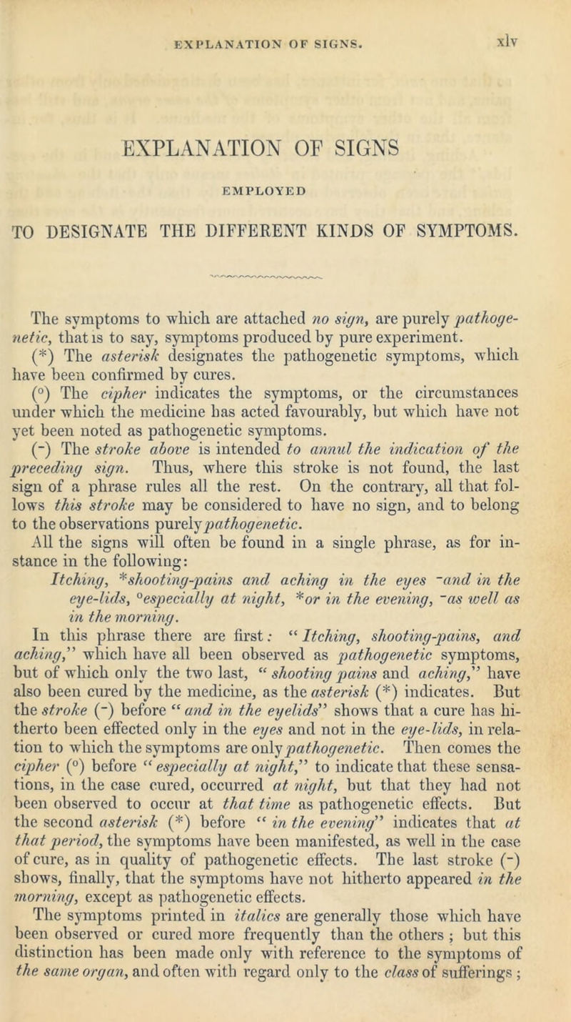 EXPLANATION OF SIGNS EMPLOYED TO DESIGNATE THE DIFFERENT KINDS OF SYMPTOMS. The symptoms to which are attached no sign, are purely pathoge- netic, that is to say, symptoms produced by pure experiment. (*) The asterisk designates the pathogenetic symptoms, which have been confirmed by cures. (°) The cipher indicates the symptoms, or the circumstances under which the medicine has acted favourably, but which have not yet been noted as pathogenetic symptoms. (-) The stroke above is intended to annul the indication of the preceding sign. Thus, where this stroke is not found, the last sign of a phrase rules all the rest. On the contrary, all that fol- lows this stroke may be considered to have no sign, and to belong to the observations purely pathogenetic. All the signs will often be found in a single phrase, as for in- stance in the following: Itching, * shooting-pains and aching in the eyes ~and in the eye-lids, 0especially at night, *or in the evening, ~as well as in the morning. In this phrase there are first: “ Itching, shooting-pains, and aching,” which have all been observed as pathogenetic symptoms, but of which only the two last, “ shooting pains and aching,'’ have also been cured by the medicine, as the asterisk (*) indicates. But the stroke (~) before “ and in the eyelids” shows that a cure has hi- therto been effected only in the eyes and not in the eye-lids, in rela- tion to which the symptoms are only pathogenetic. Then comes the cipher (°) before “ especially at night,” to indicate that these sensa- tions, in the case cured, occurred at night, but that they had not been observed to occur at that time as pathogenetic effects. But the second asterisk (*) before “ in the evening” indicates that at that period, the symptoms have been manifested, as well in the case of cure, as in quality of pathogenetic effects. The last stroke (-) shows, finally, that the symptoms have not hitherto appeared in the morning, except as pathogenetic effects. The symptoms printed in italics are generally those which have been observed or cured more frequently than the others ; but this distinction has been made only with reference to the symptoms of the same organ, and often with regard only to the class of sufferings ;