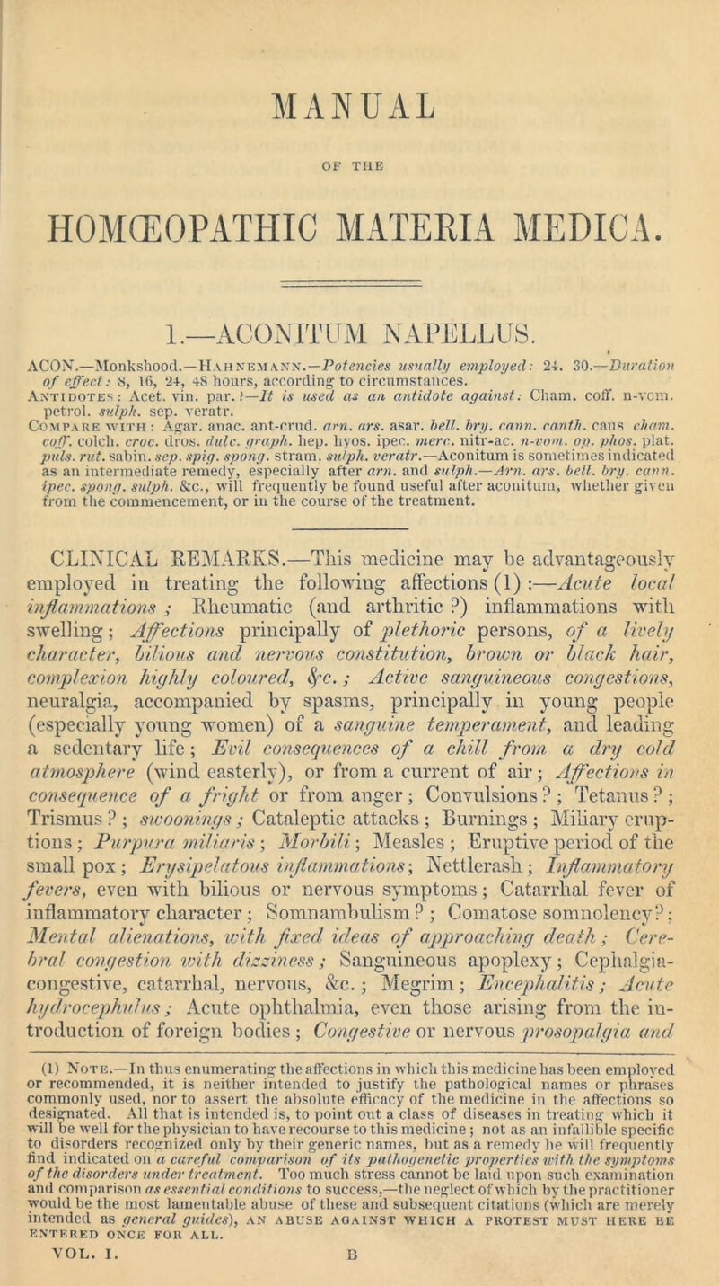 MANUAL OF THE HOMOEOPATHIC MATERIA MEDICA. 1.—ACONITUM NAPELLUS. ACOX.—Monkshood.—Hahnemann.—PofeMcies usually employed: 24. 30.—Duration of effect: 8, 16, 24, 48 hours, according to circumstances. Antidotes: Acet. vin. par. !—ll is used as an antidote against: Cham. coff. u-vom. petrol, sulph. sep. veratr. Compare with : Agar. anac. ant-crud. am. ars. asar. bell. bry. cann. carith. cans eh am. coff. colch. croc. dros. dulc. graph, hep. hyos. ipec. mere, nitr-ac. n-vom. op. phos. plat. puls. rut. sabin. sep. spig. spong. strain, sulph. veratr.—Aconitum is sometimes indicated as an intermediate remedy, especially after am. and sulph.—Am. ars. bell. bry. cann. ipec. spong. sulph. &c., will frequently be found useful after aconitum, whether given from the commencement, or in the course of the treatment. CLINICAL REALARKS.—This medicine mav be advantageously employed in treating the following affections (1) :—Acute local inflammations ; Rheumatic (and arthritic ?) inflammations with swelling; Affections principally of plethoric persons, of a lively character, bilious and nervous constitution, brown or black hair, complexion highly coloured, fyc. ; Active sanguineous congestions, neuralgia, accompanied by spasms, principally in young people (especially young women) of a sanguine temperament, and leading a sedentary life; Evil consequences of a chill from a dry cold atmosphere (wind easterly), or from a current of air; Affections in consequence of a fright or from anger ; Convulsions ? ; Tetanus ? ; Trismus ? ; swoonings; Cataleptic attacks ; Burnings ; Miliary erup- tions; Purpura miliar is; Morbili-, Measles; Eruptive period of the smallpox; Erysipelatous inflammations-, Nettlerash; Inflammatory fevers, even with bilious or nervous symptoms; Catarrhal fever of inflammatory character; Somnambulism? ; Comatose somnolency?; Mental alienations, with fixed ideas of approaching death ; Cere- bral congestion with dizziness; Sanguineous apoplexy; Cephalgia- congestive, catarrhal, nervous, &c.; Megrim; Encephalitis; Acute hydrocephalus; Acute ophthalmia, even those arising from the in- troduction of foreign bodies ; Congestive or nervous prosopalgia and (1) Note.—In thus enumerating the affections in which this medicine has been employed or recommended, it is neither intended to justify the pathological names or phrases commonly used, nor to assert the absolute efficacy of the medicine in the affections so designated. All that is intended is, to point out a class of diseases in treating which it will be well for the physician to have recourse to this medicine; not as an infallible specific to disorders recognized only by their generic names, but as a remedy he will frequently find indicated on a careful comparison of its pathogenetic properties with the symptoms of the disorders under treatment. Too much stress cannot be laid upon such examination and comparison as essential conditions to success,—the neglect of which by the practitioner would be the most lamentable abuse of these and subsequent citations (which are merely intended as general guides), an abuse against which a protest must here be ENTERED ONCE FOR ALL.