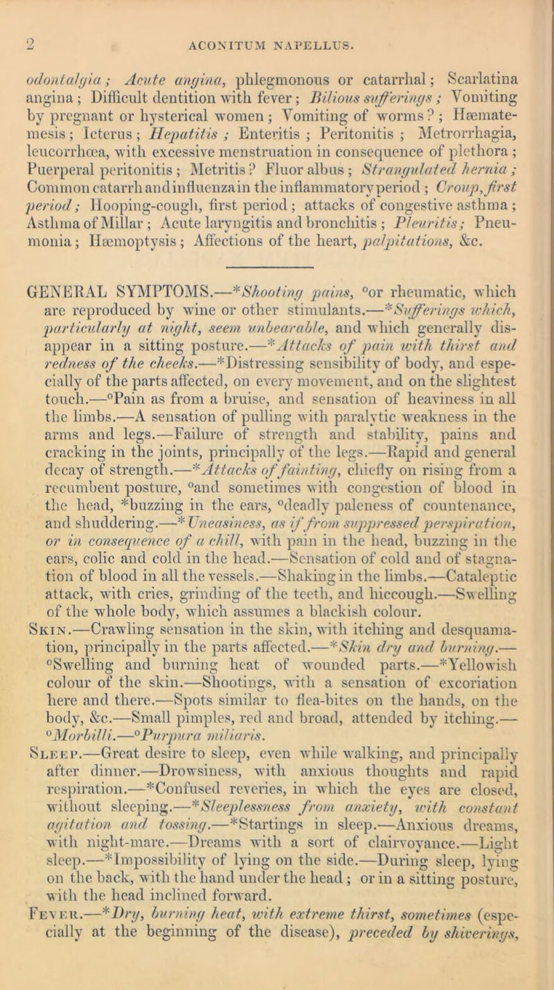 odontalgia; Acute angina, phlegmonous or catarrhal; Scarlatina angina; Difficult dentition with fever; Bilious sufferings ; Vomiting bv pregnant or hysterical women ; Vomiting of worms ? ; Haemate- mesis ; Icterus ; Hepatitis ; Enteritis ; Peritonitis ; Metrorrhagia, leucorrhoea, with excessive menstruation in consequence of plethora ; Puerperal peritonitis ; Metritis? Fluor albus; Strangulated hernia ; Common catarrh and influenza in the inflammatory period ; Croup, first period; Hooping-cough, first period; attacks of congestive asthma; Asthma of Millar; Acute laryngitis and bronchitis ; Pleuritis; Pneu- monia ; Haemoptysis ; Affections of the heart, palpitations, &c. GENERAL SYMPTOMS.—* Shooting pains, °or rheumatic, which are reproduced by wine or other stimulants.—* Sufferings which, particularly at night, seem unbearable, and which generally dis- appear in a sitting posture.—* Attacks of pain with thirst and redness of the cheeks.—^'Distressing sensibility of body, and espe- cially of the parts affected, on every movement, and on the slightest touch.—°Pain as from a bruise, and sensation of heaviness in all the limbs.—A sensation of pulling with paralytic weakness in the arms and legs.—Failure of strength and stability, pains and cracking in the joints, principally of the legs.—Rapid and general decay of strength.—* Attacks offainting, chiefly on rising from a recumbent posture, °and sometimes with congestion of blood in the head, * buzzing in the ears, “deadly paleness of countenance, and shuddering.—*Uneasiness, as if from suppressed perspiration, or in conserprence of a chill, with pain in the head, buzzing in the ears, colic and cold in the head.—Sensation of cold and of stagna- tion of blood in all the vessels.—Shaking in the limbs.—Cataleptic attack, with cries, grinding of the teeth, and hiccough.—Swelling of the whole body, which assumes a blackish colour. Skin.—Crawling sensation in the skin, with itching and desquama- tion, principally in the parts affected.—*Skin dry and burning.— “Swelling and burning heat of wounded parts.—^Yellowish colour of the skin.—Shootings, with a sensation of excoriation here and there.—Spots similar to flea-bites on the hands, on the body, &c.—Small pimples, red and broad, attended by itching.— °Morbilli.—°Purpura miliaris. Sleep.—Great desire to sleep, even while walking, and principally after dinner.—Drowsiness, with anxious thoughts and rapid respiration.—^Confused reveries, in which the eyes are closed, without sleeping.—* Sleeplessness from anxiety, with constant agitation and tossing.—* Startings in sleep.—Anxious dreams, with niglit-mare.—Dreams with a soi’t of clairvoyance.—Light sleep.—* Impossibility of lying on the side.—During sleep, lying on the back, with the hand under the head; or in a sitting posture, with the head inclined forward. Fever.—*I)ry, burning heat, with extreme thirst, sometimes (espe- cially at the beginning of the disease), preceded by shiverings.