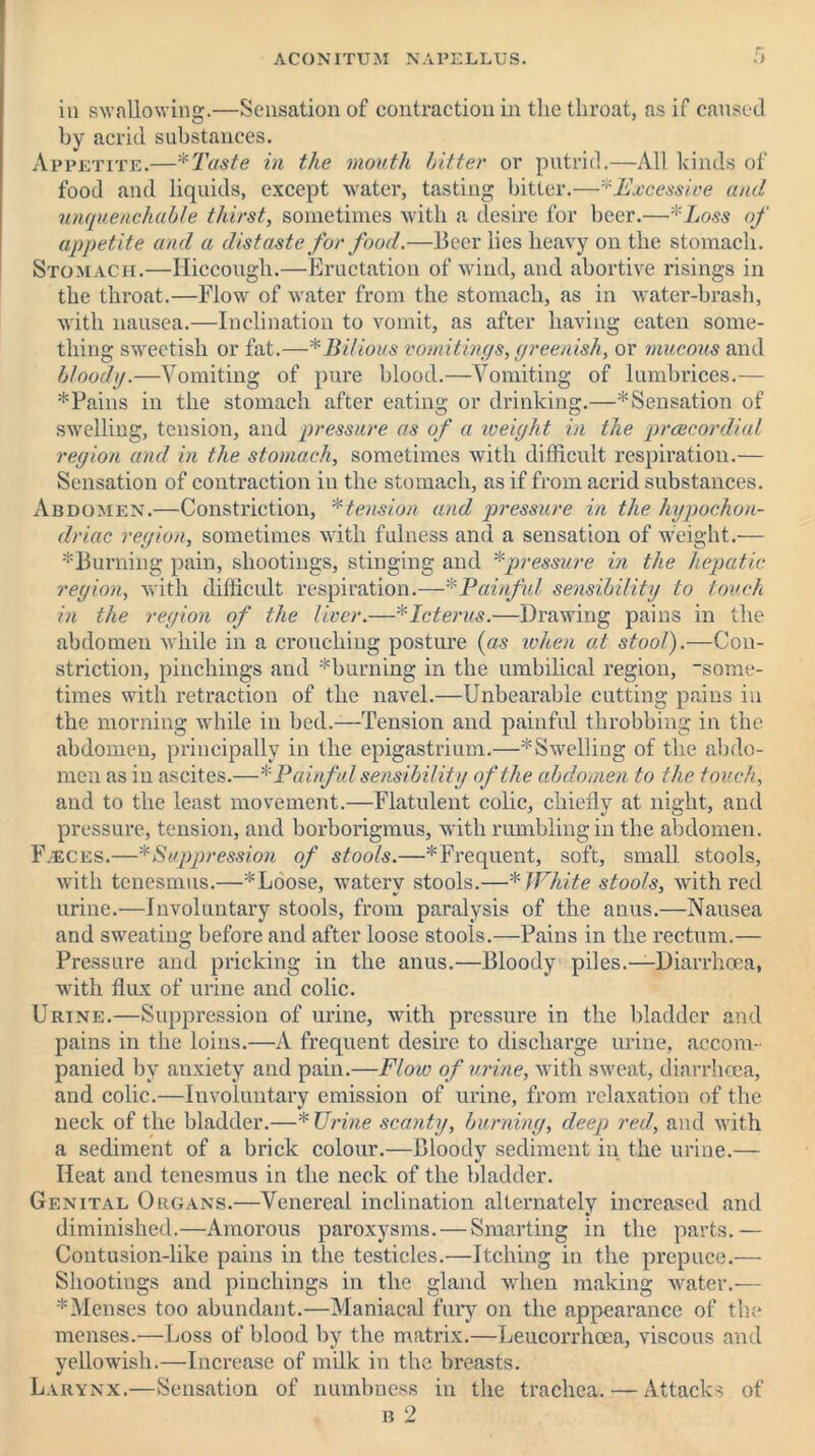 in swallowing.—Sensation of contraction in the throat, as if caused by acrid substances. Appetite.—*Taste in the mouth hitter or putrid.—All kinds of food and liquids, except water, tasting bitter.—'''Excessive and unquenchable thirst, sometimes with a desire for beer.—*Loss of appetite and a distaste for food.—Beer lies heavy on the stomach. Stomach.—Hiccough.—Eructation of wind, and abortive risings in the throat.—Flow of water from the stomach, as in water-brash, with nausea.—Inclination to vomit, as after having eaten some- thing sweetish or fat.—* Bilious vomitings, greenish, or mucous and bloody.—Vomiting of pure blood.—Vomiting of lumbrices.— *Pains in the stomach after eating or drinking.—* Sensation of swelling, tension, and pressure as of a weight in the prcecordial region and in the stomach, sometimes with difficult respiration.— Sensation of contraction in the stomach, as if from acrid substances. Abdomen.—Constriction, *tension and pressure in the hypochon- driac region, sometimes with fulness and a sensation of weight.— ^Burning pain, shootings, stinging and *pressure in the hepatic region, with difficult respiration.—■•'Painful sensibility to touch in the region of the liver.—* Icterus.—Drawing pains in the abdomen while in a crouching posture (as when at stool).—Con- striction, pinchings and ^burning in the umbilical region, some- times with retraction of the navel.—Unbearable cutting pains in the morning while in bed.—Tension and painful throbbing in the abdomen, principally in the epigastrium.—'Swelling of the abdo- men as in ascites.—* Painful sensibility of the abdomen to the touch, and to the least movement.—Flatulent colic, chiefly at night, and pressure, tension, and borborigmus, with rumbling in the abdomen. F.eces.—*Suppression of stools.—^Frequent, soft, small stools, with tenesmus.—*Loose, watery stools.—* White stools, with red urine.—Involuntary stools, from paralysis of the anus.—Nausea and sweating before and after loose stools.—Pains in the rectum.— Pressure and pricking in the anus.—Bloody piles.—Diarrhoea, with flux of urine and colic. Urine.—Suppression of urine, with pressure in the bladder and pains in the loins.—A frequent desire to discharge urine, accom- panied by anxiety and pain.—F/oiv of urine, with sweat, diarrhoea, and colic.—Involuntary emission of urine, from relaxation of the neck of the bladder.—*Urine scanty, burning, deep red, and with a sediment of a brick colour.—Bloody sediment in the urine.— Heat and tenesmus in the neck of the bladder. Genital Organs.—Venereal inclination alternately increased and diminished.—Amorous paroxysms. — Smarting in the parts.— Contusion-like pains in the testicles.—Itching in the prepuce.— Shootings and pinchings in the gland when making water.— 'Menses too abundant.—Maniacal fury on the appearance of the menses.—Loss of blood by the matrix.—Leucorrhoea, viscous and yellowish.—Increase of milk in the breasts. Larynx.—Sensation of numbness in the trachea. — Attacks of