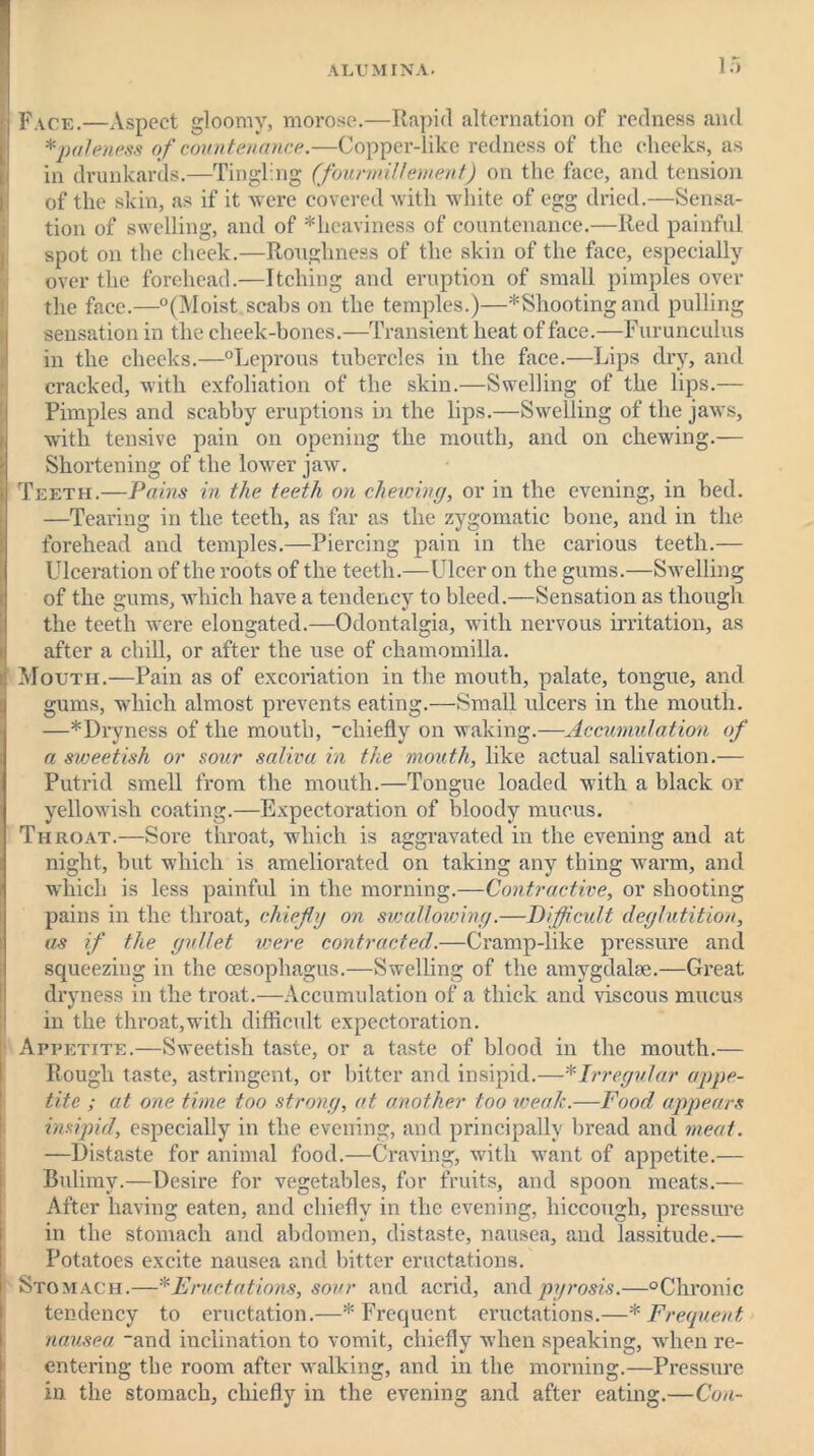 ir> r Face.—Aspect gloomy, morose.—Rapid alternation of redness ancl * paleness of countenance.—Copper-like redness of the cheeks, as in drunkards.—Tingling (fourmillement) on the face, and tension of the skin, as if it were covered with white of egg dried.—Sensa- tion of swelling, and of ^heaviness of countenance.—Red painful spot on the cheek.—Roughness of the skin of the face, especially over the forehead.—Itching and eruption of small pimples over the face.—°(Moist scabs on the temples.)—*Shooting and pulling sensation in the cheek-bones.—Transient heat of face.—Furunculus in the cheeks.—Leprous tubercles in the face.—Lips dry, and cracked, with exfoliation of the skin.—Swelling of the lips.— Pimples and scabby eruptions in the lips.—Swelling of the jaws, with tensive pain on opening the mouth, and on chewing.— Shortening of the lower jaw. [ Teeth.—Pains in the teeth on chewing, or in the evening, in bed. —Tearing in the teeth, as far as the zygomatic bone, and in the forehead and temples.—Piercing pain in the carious teeth.— Ulceration of the roots of the teeth.—Ulcer on the gums.—Swelling of the gums, which have a tendency to bleed.—Sensation as though the teeth were elongated.—Odontalgia, with nervous irritation, as after a chill, or after the use of chamomilla. i Mouth.—Pain as of excoriation in the mouth, palate, tongue, and gums, which almost prevents eating.—Small ulcers in the mouth. —* Dryness of the mouth, chiefly on waking.—Accumulation of a sweetish or sour saliva in the mouth, like actual salivation.— Putrid smell from the mouth.—Tongue loaded with a black or yellowish coating.—Expectoration of bloody mucus. Throat.—Sore throat, which is aggravated in the evening and at night, but which is ameliorated on taking any thing wai’m, and which is less painful in the morning.—Contractive, or shooting pains in the throat, chiefly on swallowing.—Difficult deglutition, as if the gullet were contracted.—Cramp-like pressure and squeezing in the oesophagus.—Swelling of the amygdalae.—Great dryness in the troat.—Accumulation of a thick and viscous mucus in the throat,with difficult expectoration. Appetite.—Sweetish taste, or a taste of blood in the mouth.— Rough taste, astringent, or bitter and insipid.—*Irregular appe- tite ; at one time too strong, at another too weak.—Food appears insipid, especially in the evening, and principally bread and meat. —Distaste for animal food.—Craving, with want of appetite.— Bulimy.—Desire for vegetables, for fruits, and spoon meats.— After having eaten, and chiefly in the evening, hiccough, pressure in the stomach and abdomen, distaste, nausea, and lassitude.— Potatoes excite nausea and bitter eructations. Stomach.—* Eructations, sour and acrid, and pyrosis.—°Chronic tendency to eructation.—* Frequent eructations.—* Frequent nausea and inclination to vomit, chiefly when speaking, when re- entering the room after walking, and in the morning.—Pressure in the stomach, chiefly in the evening and after eating.—Con-