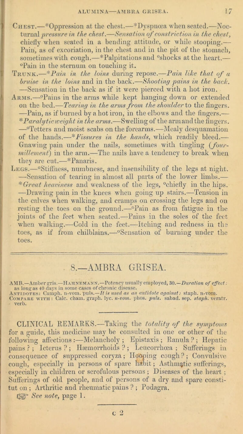 ALUMINA AM BRA GRISEA. 1/ Chest.—^Oppression at the chest.—* Dyspnoea when seated.—Noc- turnal pressure in the chest.—Sensation of constriction in the chest, chiefly when seated in a bending attitude, or while stooping.— Pain, as of excoriation, in the chest and in the pit of the stomach, sometimes with cough.—* Palpitations and “shocks at the heart.— “Pain in the sternum on touching it. Trunk.—*Pain in the loins during repose.—Pain like that of a bruise in the loins and in the back.—Shooting pains in the back. —Sensation in the back as if it were pierced with a hot iron. Arms.—“Pains in the arms while kept hanging down or extended on the bed.—Tearing in the arms from the shoulder to the fingers. —Pain, as if burned by a hot iron, in the elbows and the fingers.— * Paralytic weight in the arms.—Swelling of the armandthe fingers. —“Tetters and moist scabs on the forearms.—Mealy desquamation of the hands.—*Fissures in the hands, which readily bleed.— Gnawing pain under the nails, sometimes with tingling (four- mil lenient) in the arm.—The nails have a tendency to break when they are cut.—* Panaris. Legs.—“Stiffness, numbness, and insensibility of the legs at night. —Sensation of tearing in almost all parts of the lower limbs.— * Great heaviness and weakness of the legs, “chiefly in the hips. —Drawing pain in the knees when going up stairs.—Tension in the calves when walking, and cramps on crossing the legs and on resting the toes on the ground.—“Pain as from fatigue in the joints of the feet when seated.—Pains in the soles of the feet when walking.—Cold in the feet.—Itching and redness in the toes, as if from chilblains.—“Sensation of burning under the toes. S.—AMBRA GRISEA. AMD.—Amber gris.—Hahnemann.—Potency usually employed, 30 .—Duration of effect: as long as 40 days in some cases of chronic disease. Antidotes: Camph. n-vom. puls.—It is used as an antidote against: staph, n-vom. Compare with: Calc. cham. graph, lyc. n-vom. phos. puls, sabad. sep. staph, veratr. verb. CLINICAL REMARKS.—Taking the totality of the symptoms for a guide, this medicine may be consulted in one or other of the following affections :—Melancholy ; Epistaxis; Ranula ? ; Hepatic pains ? ; Icterus ? ; Haemorrhoids ? ; Leucorrhoea ; Sufferings in consequence of suppressed coryza; Hooping cough P; Convulsive cough, especially in persons of spare halt it; Asthmatic sufferings, especially in children or scrofulous persons ; Diseases of the heart; Sufferings of old people, and of persons of a dry and spare consti- tut on ; Arthritic and rheumatic pains ? ; Podagra. f*sgr See note, page 1. c o