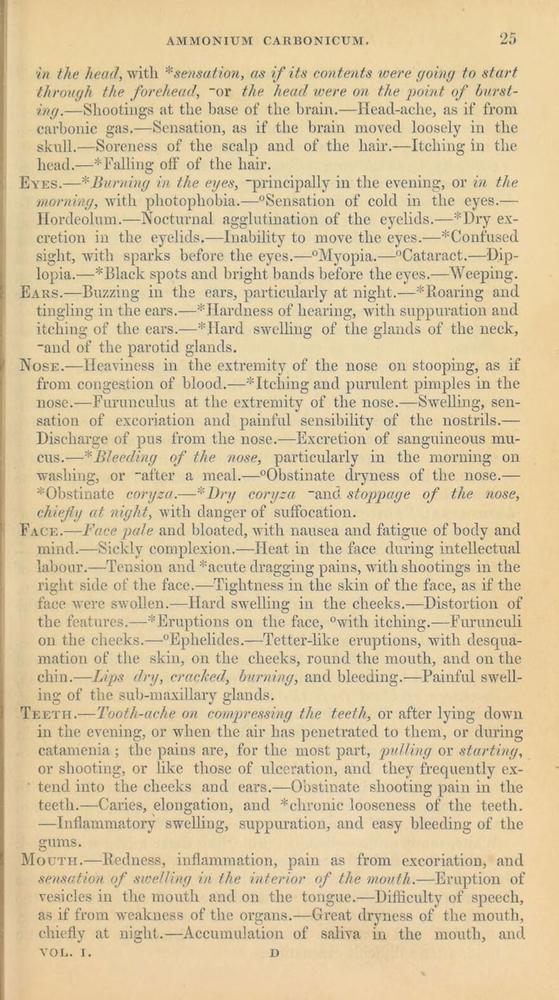 in the head, with * sensation, as if its contents were going to start through the forehead, “or the head were on the point of burst- ing.—Shootings at the base of the brain.—Head-ache, as if from carbonic gas.—Sensation, as if the brain moved loosely in the skull.—Soreness of the scalp and of the hair.—Itching in the head.—* Falling off of the hair. Eyes.—* Burning in the eyes, “principally in the evening, or in the morning, with photophobia.—“Sensation of cold in the eyes.— Hordeolum.—Nocturnal agglutination of the eyelids.—*Dry ex- cretion in the eyelids.—Inability to move the eyes.—* Confused sight, with sparks before the eyes.—“Myopia.—“Cataract.—Dip- lopia.—* Black spots and bright bands before the eyes.—Weeping. Ears.—Buzzing in the ears, particularly at night.—* Roaring and tingling in the ears.—* Hardness of hearing, with suppuration and itching of the ears.—*IIard swelling of the glands of the neck, “and of the parotid glands. Nose.—Heaviness in the extremity of the nose on stooping, as if from congestion of blood.—* Itching and purulent pimples in the nose.—Furunculus at the extremity of the nose.—Swelling, sen- sation of excoriation and painful sensibility of the nostrils.— Discharge of pus from the nose.—Excretion of sanguineous mu- cus.—*Bleeding of the nose, particularly in the morning on washing, or “after a meal.—“Obstinate dryness of the nose.— * Obstinate coryza .—* Dry coryza “and stoppage of the nose, chiefly at night, with danger of suffocation. Face.—Face pale and bloated, with nausea and fatigue of body and mind.—Sickly complexion.—Heat in the face during intellectual labour.—Tension and *acute dragging pains, with shootings in the right side of the face.—Tightness in the skin of the face, as if the face were swollen.-—Hard swelling in the cheeks.—Distortion of the features.—^Eruptions on the face, “with itching.—Furunculi on the cheeks.—“Ephelides.—Tetter-like eruptions, with desqua- mation of the skin, on the cheeks, round the mouth, and on the chin.—Lips dry, cracked, burning, and bleeding.—Painful swell- ing of the sub-maxillary glands. Teeth.—Tooth-ache on compressing the teeth, or after lying down in the evening, or when the air has penetrated to them, or during catamenia ; the pains ai’e, for the most part, pulling or starting, or shooting, or like those of ulceration, and they frequently ex- ■ tend into the cheeks and ears.—Obstinate shooting pain in the teeth.—Caries, elongation, and * chronic looseness of the teeth. —Inflammatory swelling, suppuration, and easy bleeding of the gums. Mouth.—Redness, inflammation, pain as from excoriation, and sensation of swelling in the interior of the mouth.—Eruption of vesicles in the mouth and on the tongue.—Difficulty of speech, as if from weakness of the organs.—Great dryness of the mouth, chiefly at night.—Accumulation of saliva in the mouth, and VOL. I. D