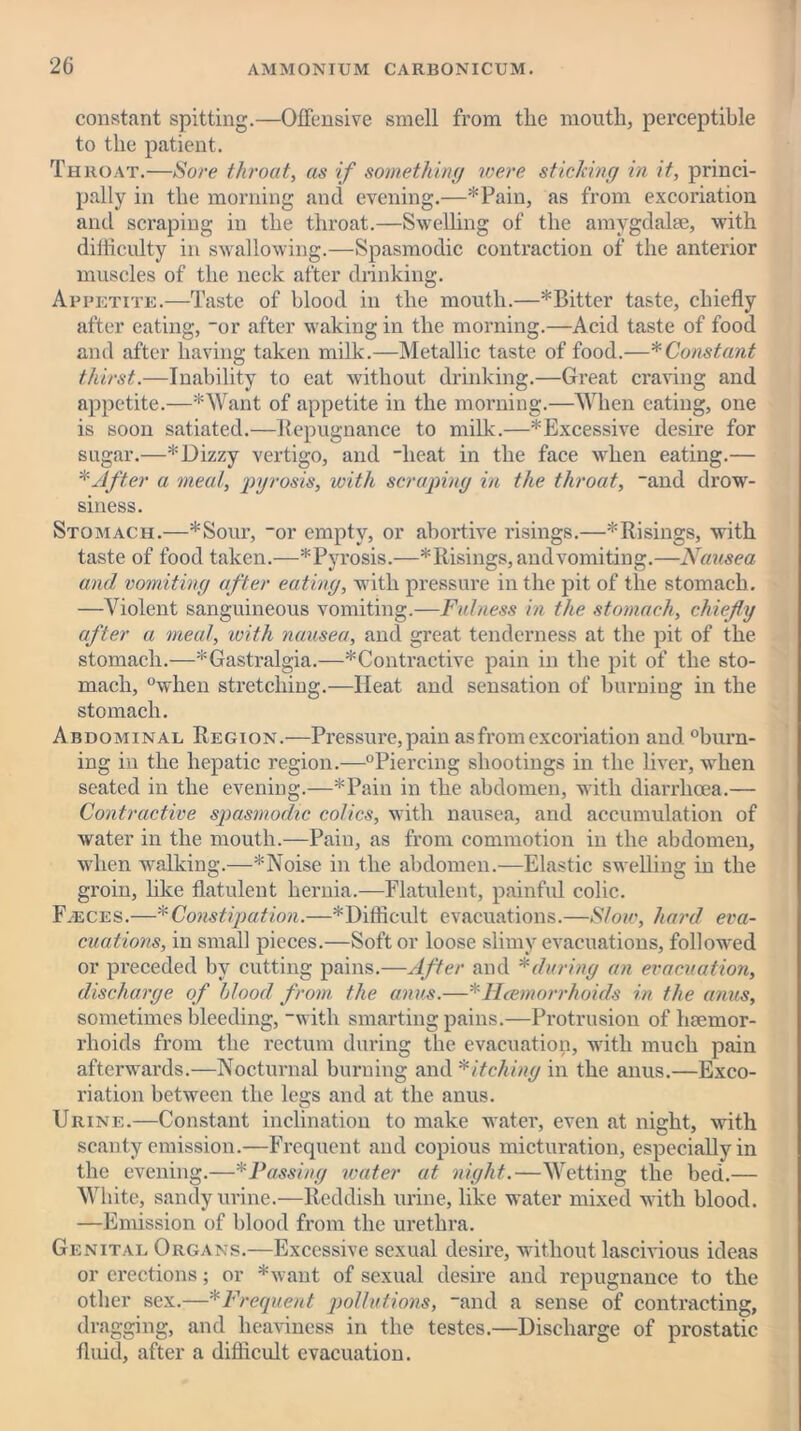 constant spitting.—Offensive smell from the mouth, perceptible to the patient. Throat.—Sore throat, as if something were sticking in it, princi- pally in the morning and evening.—*Pain, as from excoriation and scraping in the throat.—Swelling of the amygdalae, with difficulty in swallowing.—Spasmodic contraction of the anterior muscles of the neck after drinking. Appetite.—Taste of blood in the mouth.—* Bitter taste, chiefly after eating, -or after waking in the morning.—Acid taste of food and after having taken milk.—Metallic taste of food.—* Constant thirst.—Inability to eat without drinking.—Great craving and appetite.—*Want of appetite in the morning.—When eating, one is soon satiated.—Repugnance to milk.—^Excessive desire for sugar.—*Dizzy vertigo, and heat in the face when eating.— * After a meat, pyrosis, with scraping in the throat, and drow- siness. Stomach.—*Sour, or empty, or abortive risings.—*Risings, with taste of food taken.—^Pyrosis.—* Risings, and vomiting.—Nausea and vomiting after eating, with pressure in the pit of the stomach. —Violent sanguineous vomiting.—Fulness in the stomach, chiefly after a meal, with nausea, and great tenderness at the pit of the stomach.—*Gastralgia.—*Contractive pain in the pit of the sto- mach, °when stretching.—Heat and sensation of burning in the stomach. Abdominal Region.—Pressure, pain as from excoriation and. burn- ing in the hepatic region.—'“Piercing shootings in the liver, when seated in the evening.—*Pain in the abdomen, with diarrhoea.— Contractive spasmodic colics, with nausea, and accumulation of water in the mouth.—Pain, as from commotion in the abdomen, when walking.—*Noise in the abdomen.—Elastic swelling in the groin, like flatulent hernia.—Flatulent, painful colic. F.eces.—* Constipation.—* Difficult evacuations.—Slow, hard eva- cuations, in small pieces.—Soft or loose slimy evacuations, followed or preceded by cutting pains.—After and *during an evacuation, discharge of blood from the anus.—* Haemorrhoids in the anus, sometimes bleeding, with smarting pains.—Protrusion of haemor- rhoids from the rectum during the evacuation, with much pain afterwards.—Nocturnal burning and Pitching in the anus.—Exco- riation between the legs and at the anus. Urine.—Constant inclination to make water, even at night, with scanty emission.—Frequent and copious micturation, especially in the evening.—*Passing water at night.—Wetting the bed.— White, sandy urine.—Reddish urine, like water mixed with blood. —Emission of blood from the urethra. Genital Organs.—Excessive sexual desire, without lascivious ideas or erections; or *want of sexual desire and repugnance to the other sex.—*Frequent pollutions, and a sense of contracting, dragging, and heaviness in the testes.—Discharge of prostatic fluid, after a difficult evacuation.