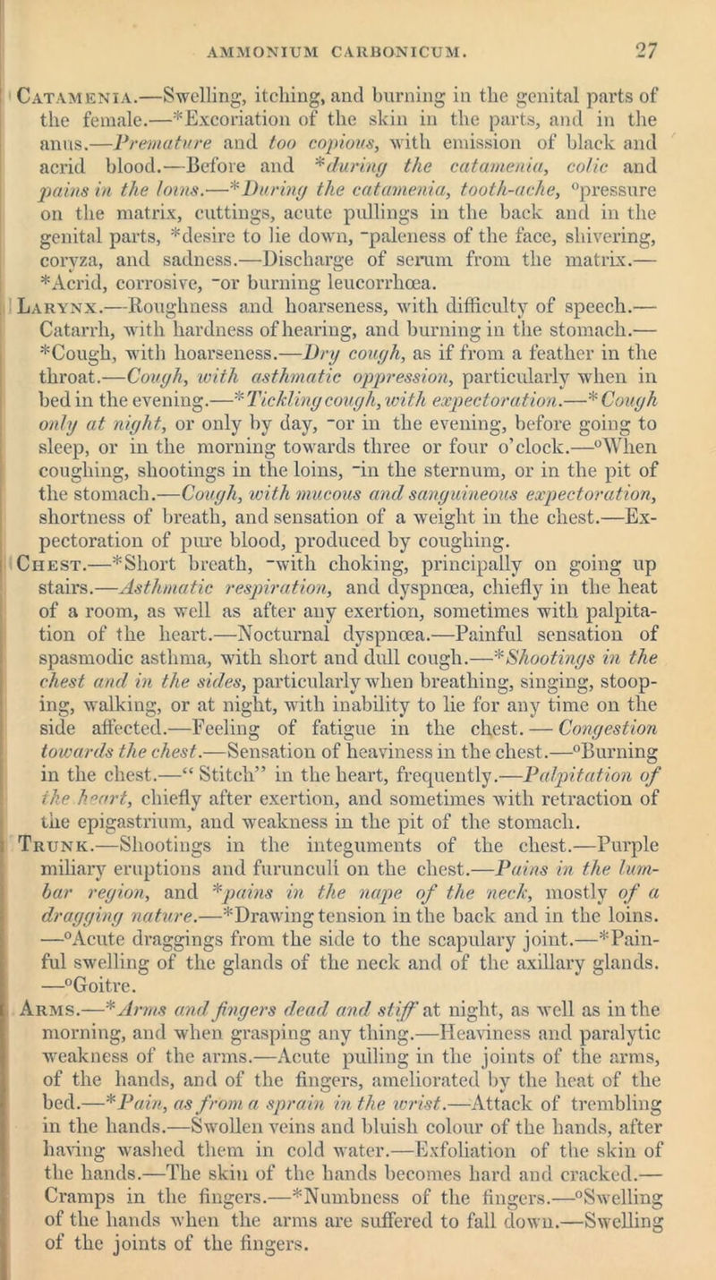 Catamenia.—Swelling, itching, and burning in the genital parts of the female.—^Excoriation of the skin in the parts, and in the anus.—Premature and too copious, with emission of black and acrid blood.—Before and *during the catamenia, colic and pains in the loins.—* During the catamenia, tooth-ache, “pressure on the matrix, cuttings, acute pullings in the back and in the genital parts, * desire to lie down, “paleness of the face, shivering, coryza, and sadness.—Discharge of serum from the matrix.— * Acrid, corrosive, “or burning leucorrhcea. Larynx.—Roughness and hoarseness, with difficulty of speech.— Catarrh, with hardness of hearing, and burning in the stomach.— *Cough, with hoarseness.—Dry cough, as if from a feather in the throat.—Cough, with asthmatic oppression, particularly when in bed in the evening.—* Tickling cough, with expectoration.—* Cough only at night, or only by day, “or in the evening, before going to sleep, or in the morning towards three or four o’clock.—“When coughing, shootings in the loins, in the sternum, or in the pit of the stomach.—Cough, with mucous and sanguineous expectoration, shortness of breath, and sensation of a weight in the chest.—Ex- pectoration of pure blood, produced by coughing. Chest.—* Short breath, with choking, principally on going up stairs.—Asthmatic respiration, and dyspnoea, chiefly in the heat of a room, as well as after any exertion, sometimes with palpita- tion of the heart.—Nocturnal dyspnoea.—Painful sensation of spasmodic asthma, with short and dull cough.—* Shootings in the chest and in the sides, particularly when breathing, singing, stoop- ing, walking, or at night, with inability to lie for any time on the side affected.—Feeling of fatigue in the chest. — Congestion towards the chest.—Sensation of heaviness in the chest.—“Burning in the chest.—“ Stitch” in the heart, frequently.—Palpitation of the heart, chiefly after exertion, and sometimes with retraction of the epigastrium, and weakness in the pit of the stomach. Trunk.—Shootings in the integuments of the chest.—Purple miliary eruptions and furunculi on the chest.—Pains in the lum- bar region, and *pains in the nape of the neck, mostly of a dragging nature.—^Drawing tension in the back and in the loins. —“Acute draggings from the side to the scapulary joint.—'^Pain- ful swelling of the glands of the neck and of the axillary glands. —“Goitre. Arms.—*Arms and fingers dead and stiff at night, as well as in the morning, and when grasping any thing.—Heaviness and paralytic weakness of the arms.—Acute pulling in the joints of the arms, of the hands, and of the fingers, ameliorated by the heat of the bed.—*Pain, as from a sprain in the wrist.—Attack of trembling in the hands.—Swollen veins and bluish colour of the hands, after having washed them in cold water.—Exfoliation of the skin of the hands.—The skin of the hands becomes hard and cracked.— Cramps in the fingers.—^Numbness of the fingers.—“Swellin of the hands when the arms are suffered to fall down.—Swellin of the joints of the fingers. 60 60