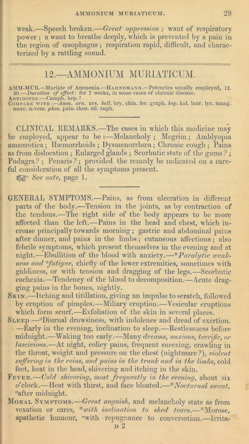 weak.—Speech broken.—Great oppression ; want of respiratory power ; a want to breathe deeply, which is prevented by a pain in the region of oesophagus ; respiration rapid, difficult, and charac- terized by a rattling sound. 12.—AMMONIUM MURIATICUM. AMM-MUR.—Muriate of Ammonia.—Hahnemann.—Potencies usually employed, 12. 30 -.—Duration of effect: for 7 weeks, in some cases of chronic disease. Antidotes Campli. hep.? Compare with :—Amm. am. ars. bell. hry. chin. fer. graph, hep. leal. laur. lyc. mang. mere, n-vom. phos. puls. rhus. sil. suph. CLINICAL REMARKS.—The cases in which this medicine may be employed, appear to be :—Melancholy ; Megrim; Amblyopia amaurotica; Haemorrhoids ; Dysmenorrhoea; Chronic cough ; Pains as from dislocation ; Enlarged glands ; Scorbutic state of the gums ? ; Podagra ? ; Penaris P ; provided the remedy be indicated on a care- ful consideration of all the symptoms present. See note, page 1. GENERAL SYMPTOMS.—Pains, as from ulceration in different parts of the body.—Tension in the joints, as by contraction of the tendons.—The right side of the body appears to be more affected than the left.—Pains in the head and chest, which in- crease principally towards morning ; gastric and abdominal pains after dinner, and pains in the limbs ; cutaneous affections ; also febrile symptoms, which present themselves in the evening and at night.—Ebullition of the blood with anxiety.—*Paralytic weak- ness and 0fatigue, chiefly of the lower extremities, sometimes with giddiness, or with tension and dragging of the legs.—Scorbutic cachexia.—Tendency of the blood to decomposition.—xAcute drag- ging pains in the bones, nightly. Skin.—Itching and titillation, giving an impulse to scratch, followed by eruption of pimples.—Miliary eruption.—Vesicular eruptions which form scurf.—Exfoliation of the skin in several places. Sleep—°Diurnal drowsiness, with indolence and dread of exertion. —Early in the evening, inclination to sleep.—Restlessness before midnight.—Waking too early.—Many dreams, anxious, terrific, or lascivious.—At night, colicy pains, frequent sneezing, crawling in the throat, weight and pressure on the chest (nightmare ?), violent suffering in the reins, and pains in the trunk and in the limbs, cold feet, heat in the head, shivering and itching in the skin. Fever.—Cold shivering, most frequently in the evening, about six o’clock.—Heat with thirst, and face bloated.—* Nocturnal sweat, after midnight. Moral Symptoms.—Great anguish, and melancholy state as from vexation or cares, * with inclination to shed tears.—* Morose, apathetic humour, “with repugnance to conversation.—Irrita- d 2