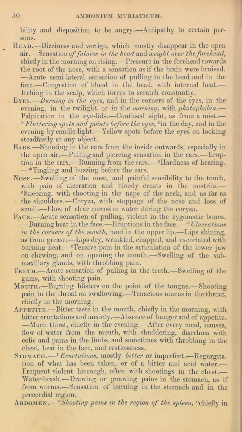 bility and disposition to be angry.—Antipathy to certain per- sons. Head.—Dizziness and vertigo, which mostly disappear in the open air.—Sensation of fulness in the head and weight over the forehead, chiefly in the morning on rising.—Pressure in the forehead towards the root of the nose, with a sensation as if the brain were bruised. —Acute semi-lateral sensation of pulling in the head and in the face.—Congestion of blood in the head, with internal heat.— Itching in the scalp, which forces to scratch constantly. Eyes.—Burning in the eyes, and in the corners of the eyes, in the evening, in the twilight, or in the morning, with photophobia.— Palpitation in the eye-lids.—Confused sight, as from a mist.— * Fluttering spots and points before the eyes, °in the day, and in the evening by candle-light.—Yellow spots before the eyes on looking steadfastly at any object. Ears.—Shooting in the ears from the inside outwards, especially in the open air.—Pulling and piercing sensation in the ears.—Erup- tion in the ears.—Running from the ears.—Hardness of hearing. —^Tingling and buzzing before the ears. Nose.—Swelling of the nose, and painful sensibility to the touch, with pain of ulceration and bloody crusts in the nostrils.— Sneezing, with shooting in the nape of the neck, and as far as the shoulders.—Coryza, with stoppage of the nose and loss of smell.—Flow of clear corrosive water during the coryza. Face.—Acute sensation of pulling, violent in the zygomatic bones. —Burning heat in the face.—Eruptions in the face.—* Ulcerations in the corners of the mouth, “and in the upper lip.—Lips shining, as from grease.—Lips dry, wrinkled, chapped, and excoriated with burning heat.—Tensive pain in the articulation of the lower jaw on chewing, and on opening the mouth.—Swelling of the sub- maxillary glands, with throbbing pain. Teeth.—Acute sensation of pulling in the teeth.—Swelling of the gums, with shooting pain. Mouth.—Burning blisters on the point of the tongue.—Shooting pain in the throat on swallowing.—Tenacious mucus in the throat, chiefly in the morning. Appetite.—Bitter taste in the mouth, chiefly in the morning, with bitter eructations and anxiety.—Absence of hunger and of appetite. —Much thirst, chiefly in the evening.—After every meal, nausea, flow of water from the mouth, with shuddering, diarrhoea with colic and pains in the limbs, and sometimes with throbbing in the chest, heat in the face, and restlessness. Stomach.-—*Eructations, mostly bitter or imperfect.—Regurgita- tion of what has been taken, or of a bitter and acid water.-— Frequent violent hiccough, often with shootings in the chest.— Water-brasli.—Drawing or gnawing pains in the stomach, as if from worms.—Sensation of burning in the stomach and in the precordial region. Abdomen.—* Shooting pains in the region of the spleen, chiefly in