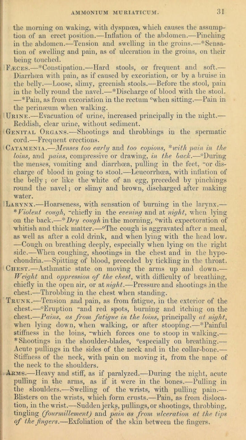 the morning on waking, with dyspnoea, which causes the assump- tion of an erect position.—Inflation of the abdomen.—Pinching in the abdomen.—Tension and swelling in the groins.—*Sensa- tion of swelling and pain, as of ulceration in the groins, on their being touched. Faeces.—*Constipation.—Hard stools, or frequent and soft.— Diarrhoea with pain, as if caused by excoriation, or by a bruise in the belly.—Loose, slimy, greenish stools.—Before the stool, pain in the belly round the navel.—* Discharge of blood with the stool. —*Pain, as from excoriation in the rectum °when sitting.—Pain in the perineeum when walking. i Urine.—Evacuation of urine, increased principally in the night.— Reddish, clear urine, without sediment. i Genital Organs.—Shootings and throbbings in the spermatic cord.—Frequent erections. 1 Catamenia.—Menses too early and too cojnous, * with pain in the loins, and pains, compressive or drawing, in the hack.—°During the menses, vomiting and diarrhoea, pulling in the feet, “or dis- charge of blood in going to stool.—Leucorrhoea, with inflation of the belly ; or like the white of an egg, preceded by pinchings round the navel; or slimy and brown, discharged after making water. Larynx.—Hoarseness, with sensation of burning in the larynx.— * Violent cough, chiefly in the evening and at night, when lying on the back.—*Dry cough in the morning, °with expectoration of whitish and thick matter.—°Tlie cough is aggravated after a meal, as well as after a cold drink, and when lying with the head low. —Cough on breathing deeply, especially when lying on tire right side.—When coughing, shootings in the chest and in the hypo- chondria.—Spitting of blood, preceded by tickling in the throat. Chest.—Asthmatic state on moving the arms up and down.— Weight and oppression of the chest, with difficulty of breathing, chiefly in the open air, or at night.—Pressure and shootings in the chest.—Throbbing in the chest when standing. i Trunk.—Tension and pain, as from fatigue, in the exterior of the chest.—°Eruption and red spots, burning and itching on the chest.—Pains, as from fatigue in the loins, principally at night, when lying down, when walking, or after stooping.—* Painful stiffness in the loins, which forces one to stoop in walking.— * Shootings in the shoulder-blades, “especially on breathing.— Acute pullings in the sides of the neck and in the collar-bone.— Stiffness of the neck, with pain on moving it, from the nape of the neck to the shoulders. i Arms.—Heavy and stiff, as if paralyzed.—During the night, acute pulling in the arms, as if it were in the bones.—Pulling in the shoulders.—Swelling of the wrists, with pulling pain.— Blisters on the wrists, which form crusts.—Pain, as from disloca- tion, in the wrist.—Sudden jerks, pullings, or shootings, throbbing, tingling (fourmillement) and pain as from ulceration at the tips of the fingers.—Exfoliation of the skin between the fingers.