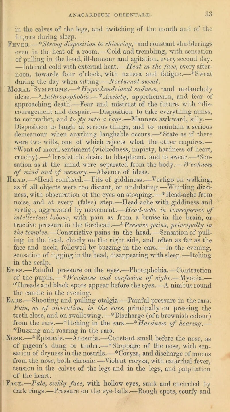 in tlie calves of the legs, and twitching of the mouth and of the fingers during sleep. Fever.—* Strong disposition to shivering,- and constant shudderings even in the heat of a room.—Cold and trembling, with sensation of pulling in the head, ill-humour and agitation, every second day. —Internal cold with external heat.—IIeat in the face, every after- noon, towards four o’clock, with nausea and fatigue.—*Sweat during the day when sitting.—Nocturnal sweat. Moral Symptoms.—* Hypochondriacal sadness, _and melancholy ideas.—0Anthropophohia.—*Anxiety, apprehension, and fear of approaching death.—Fear and mistrust of the future, with '^dis- couragement and despair.—Disposition to take everything amiss, to contradict, and to Jig into a rage.—Manners awkward, silly.— Disposition to laugh at serious things, and to maintain a serious demeanour when anything laughable occurs.—0State as if there were two wills, one of which rejects what the other requires.— °Want of moral sentiment (wickedness, impiety, hardness of heart, cruelty).—* Irresistible desire to blaspheme, and to swear.—°Sen- sation as if the mind were separated from the body.— Weakness of mind and of memory.—Absence of ideas. Head.—°Head confused.—Fits of giddiness.—Vertigo on walking, as if all objects were too distant, or undulating.—Whirling dizzi- ness, with obscuration of the eyes on stooping.—* Head-ache from noise, and at every (false) step.—Head-ache with giddiness and vertigo, aggravated by movement.—Ilead-ache in consequence of intellectual labour, with pain as from a bruise in the brain, or tractive pressure in the forehead.—*Pressive pains, principally in the temples.—Constrictive pains in the head.—Sensation of pull- ing in the head, chiefly on the right side, and often as far as the face and neck, followed by buzzing in the ears.—In the evening, sensation of digging in the head, disappearing with sleep.—Itching in the scalp. Eyes.—Painful pressure on the eyes.—Photophobia.—Contraction of the pupils.—* Weakness and confusion of sight.—Myopia.— “Threads and black spots appear before the eyes.—A nimbus round the candle in the evening. Ears.—Shooting and pulling otalgia.—Painful pressure in the ears. Pain, as of ulceration, in the ears, principally on pressing the teeth close, and on swallowing.—* Discharge (of a brownish colour) from the ears.—* Itching in the ears.—* Hardness of hearing.— * Buzzing and roaring in the ears. Nose.—*Epist.axis.—Anosmia.—Constant smell before the nose, as of pigeon’s dung or tinder.—* Stoppage of the nose, with sen- sation of dryness in the nostrils.—*Coryza, and discharge of mucus from the nose, both chronic.—Violent coryza, with catarrhal fever, tension in the calves of the legs and in the legs, and palpitation of the heart. Face.—Pale, sickly face, with hollow' eyes, sunk and encircled by dark rings.—Pressure on the eye-balls.—Rough spots, scurfy and