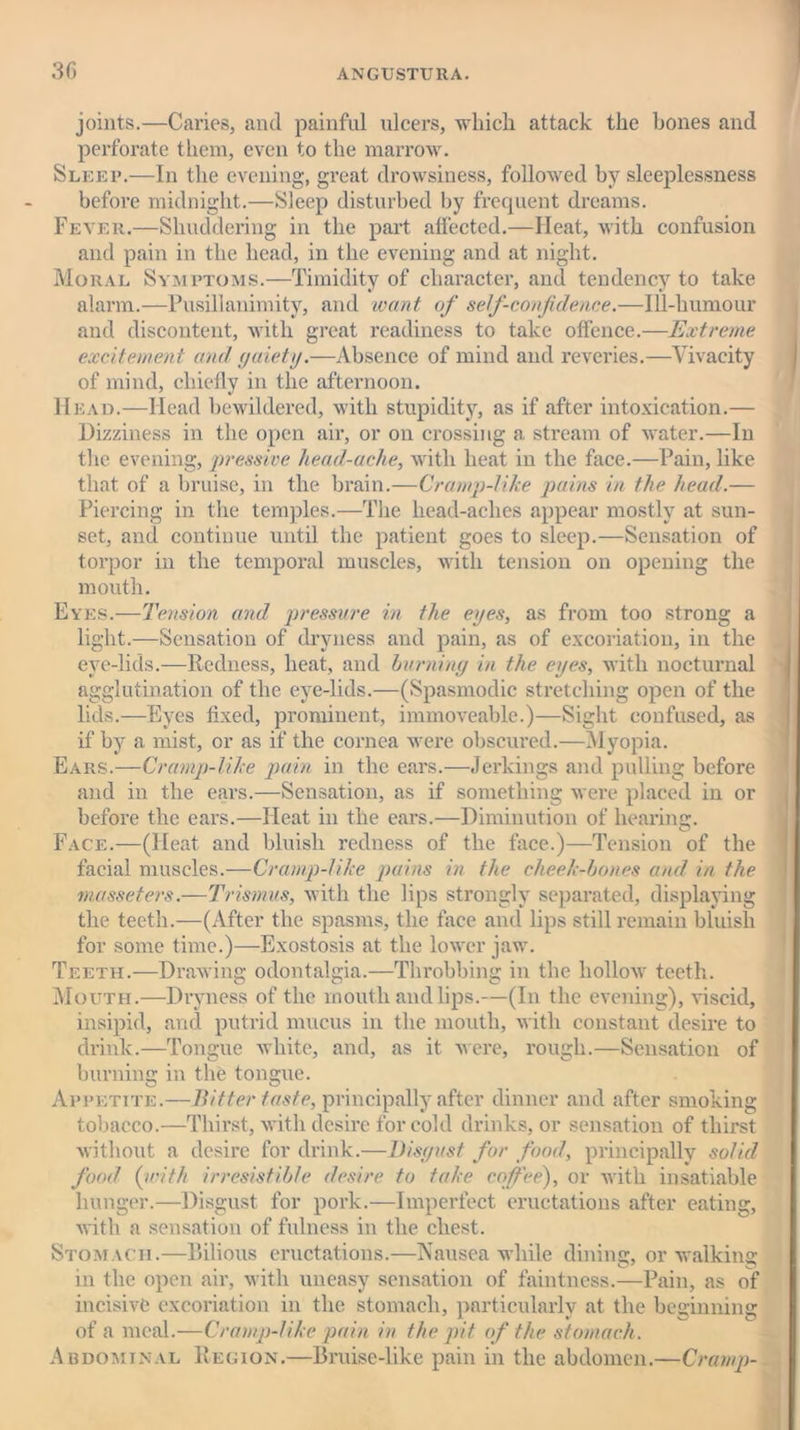 joints.—Caries, and painful ulcers, which attack the hones and perforate them, even to the marrow. Sleep.—In the evening, great drowsiness, followed by sleeplessness before midnight.—Sleep disturbed by frequent dreams. Fever.—Shuddering in the part affected.—Heat, with confusion and pain in the head, in the evening and at night. Moral Symptoms.—Timidity of character, and tendency to take alarm.—Pusillanimity, and want of self-confidence.—Ill-humour and discontent, with great readiness to take offence.—Extreme excitement and gaiety.—Absence of mind and reveries.—Vivacity of mind, chiefly in the afternoon. Head.—Head bewildered, with stupidity, as if after intoxication.— Dizziness in the open air, or on crossing a stream of water.—In the evening, pressive head-ache, with heat in the face.—Pain, like that of a bruise, in the brain.—Cramp-like pains in the head.— Piercing in the temples.—The head-aches appear mostly at sun- set, and continue until the patient goes to sleep.—Sensation of torpor in the temporal muscles, with tension on opening the mouth. Eyes.—Tension and pressure in the eyes, as from too strong a light.—Sensation of dryness and pain, as of excoriation, in the eve-lids.—Redness, heat, and burning in the eyes, with nocturnal agglutination of the eye-lids.—(Spasmodic stretching open of the lids.—Eyes fixed, prominent, immoveable.)—Sight confused, as if by a mist, or as if the cornea were obscured.—Myopia. Ears.—Cramp-like pain in the ears.—Jerkings and pulling before and in the ears.—Sensation, as if something were placed in or before the ears.—Heat in the ears.—Diminution of hearing. Face.—(Heat and bluish redness of the face.)—Tension of the facial muscles.—Cramp-like pains in the cheek-bones and in the masseters.—Trismus, with the lips strongly separated, displaying the teeth.—(After the spasms, the face and lips still remain bluish for some time.)—Exostosis at the lower jaw. Teeth.—Drawing odontalgia.—Throbbing in the hollow teeth. Mouth.—Dryness of the mouth and lips.—(In the evening), viscid, insipid, and putrid mucus in the mouth, with constant desire to drink.—Tongue white, and, as it were, rough.—Sensation of burning in the tongue. Appetite.—Bitter taste, principally after dinner and after smoking tobacco.—Thirst, with desire for cold drinks, or sensation of thirst without a desire for drink.—Disgust for food, principally solid food (with irresistible desire to take coffee), or with insatiable hunger.—Disgust for pork.—Imperfect eructations after eating, with a sensation of fulness in the chest. Stomach.—Bilious eructations.—Nausea while dining;, or walking; in the open air, with uneasy sensation of faintness.—Pain, as of incisive excoriation in the stomach, particularly at the beginning of a meal.—Cramp-like pain in the pit of the stomach. Abdominal Region.—Bruise-like pain in the abdomen.—Cramp-