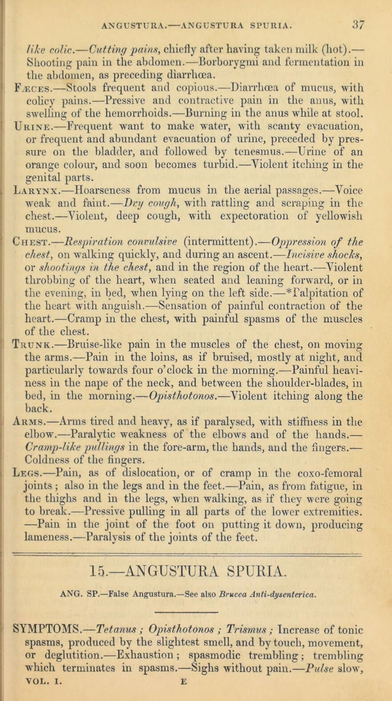 like colic.—Cutting pains, chiefly after having taken milk (hot).— Shooting pain in the abdomen.—Borborygmi and fermentation in the abdomen, as preceding diarrhoea. Fasces.—Stools frequent and copious.—Diarrhoea of mucus, with colicy pains.—Pressive and contractive pain in the anus, with swelling of the hemorrhoids.—Burning in the anus while at stool. Urine.—Frequent want to make water, with scanty evacuation, or frequent and abundant evacuation of urine, preceded by pres- sure on the bladder, and followed by tenesmus.—Urine of an orange colour, and soon becomes turbid.—Violent itching in the genital parts. Larynx.—Hoarseness from mucus in the aerial passages.—Voice weak and faint.—Dry cough, with rattling and scraping in the chest.—Violent, deep cough, with expectoration of yellowish mucus. Chest.—Respiration convulsive (intermittent).—Oppression of the chest, on walking quickly, and during an ascent.—Incisive shocks, or shootings in the chest, and in the region of the heart.—Violent throbbing of the heart, when seated and leaning forward, or in the evening, in bed, when lying on the left side.—^Palpitation of the heart with anguish.—Sensation of painful contraction of the heart.—Cramp in the chest, with painful spasms of the muscles of the chest. Trunk.—Bruise-like pain in the muscles of the chest, on moving the arms.—Pain in the loins, as if bruised, mostly at night, and particularly towards four o’clock in the morning.—Painful heavi- ness in the nape of the neck, and between the shoulder-blades, in bed, in the morning.—Opisthotonos.—Violent itching along the back. Arms.—Arms tired and heavy, as if paralysed, with stiffness in the elbow.—Paralytic weakness of the elbows and of the hands.— Cramp-like pullings in the fore-arm, the hands, and the Angers.— Coldness of the fingers. Legs.—Pain, as of dislocation, or of cramp in the coxo-femoral joints ; also in the legs and in the feet.—Pain, as from fatigue, in the thighs and in the legs, when walking, as if they were going to break.—Pressive pulling in all parts of the lower extremities. —Pain in the joint of the foot on putting it down, producing lameness.—Paralysis of the joints of the feet. 15.—ANGUSTURA SPURIA. ANG. SP.—False Angustura.—See also Brucea Anti-dysentcrica. SYMPTOMS.—Tetanus ; Opisthotonos ; Trismus ; Increase of tonic spasms, produced by the slightest smell, and by touch, movement, or deglutition.—Exhaustion; spasmodic trembling; trembling which terminates in spasms.—Sighs without pain.—Pulse slow, VOL. I. E