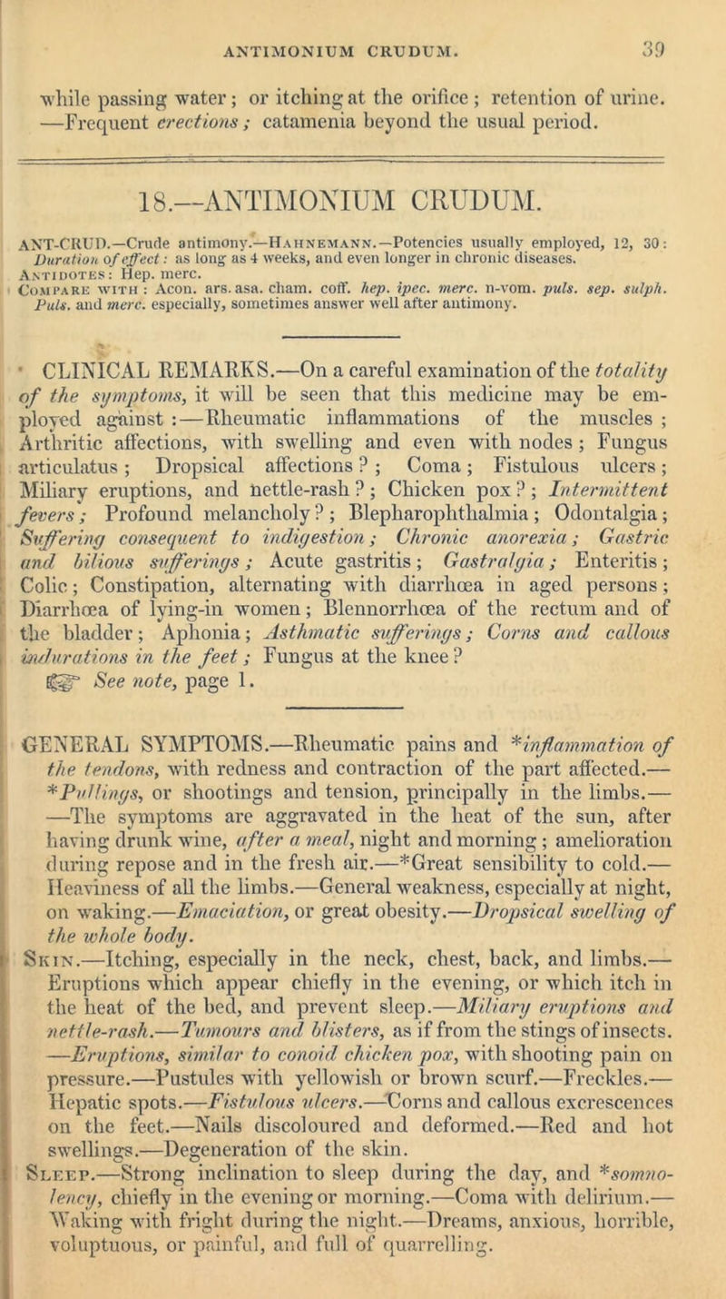 while passing water; or itching at the orifice; retention of urine. —Fi'cquent erections; catamenia beyond the usual period. 18.—ANTIMONIUM CRUDUM. ANT-CRUD.—Crude antimony.—Hahnemann.—Potencies usually employed, 12, 30: Duration of effect: as long as 4 weeks, and even longer in chronic diseases. Antidotes: Hep. mere. Compare with : Aeon. ars.asa. cliam. coff. hep. ipec. mere, n-vom. puls. sep. sulph. Puls, and mere, especially, sometimes answer well after antimony. CLINICAL REMARKS.—On a careful examination of the totality of the symptoms, it will be seen that this medicine may be em- ployed against : — Rheumatic inflammations of the muscles ; Arthritic affections, with swelling and even with nodes; Fungus articulatus ; Dropsical affections ? ; Coma ; Fistulous ulcers ; Miliary eruptions, and nettle-rash ?; Chicken pox ? ; Intermittent fevers ; Profound melancholy ? ; Blepharophthalmia ; Odontalgia; Suffering consequent to indigestion; Chronic anorexia; Gastric and bilious sufferings ; Acute gastritis ; Gastralgia; Enteritis ; Colic; Constipation, alternating with diarrhoea in aged persons ; Diarrhoea of lying-in women; Blcnnorrhcea of the rectum and of the bladder; Aphonia; Asthmatic sufferings; Corns and callous indurations in the feet; Fungus at the knee? See note, page 1. GENERAL SYMPTOMS.—Rheumatic pains and * inf'animation of the tendons, with redness and contraction of the part affected.— *PuUings, or shootings and tension, principally in the limbs.— —The symptoms are aggravated in the heat of the sun, after having drunk wine, after a meal, night and morning ; amelioration during repose and in the fi'esh air.—*Great sensibility to cold.— Heaviness of all the limbs.—General weakness, especially at night, on waking.—Emaciation, or great obesity.—Dropsical swelling of the whole body. Skin.—Itching, especially in the neck, chest, back, and limbs.— Eruptions which appear chiefly in the evening, or which itch in the heat of the bed, and prevent sleep.—Miliary eruptions and nettle-rash.—Tumours and blisters, as if from the stings of insects. —Eruptions, similar to conoid chicken pox, with shooting pain on pressure.—Pustules with yellowish or brown scurf.—Freckles.— Hepatic spots.—Fistulous ulcers.—Corns and callous excrescences on the feet.—Nails discoloured and deformed.—Red and hot swellings.—Degeneration of the skin. Sleep.—Strong inclination to sleep during the day, and *somno- lency, chiefly in the evening or morning.—Coma with delirium.— Making with fright during the night.—Dreams, anxious, horrible, voluptuous, or painful, and full of quarrelling.