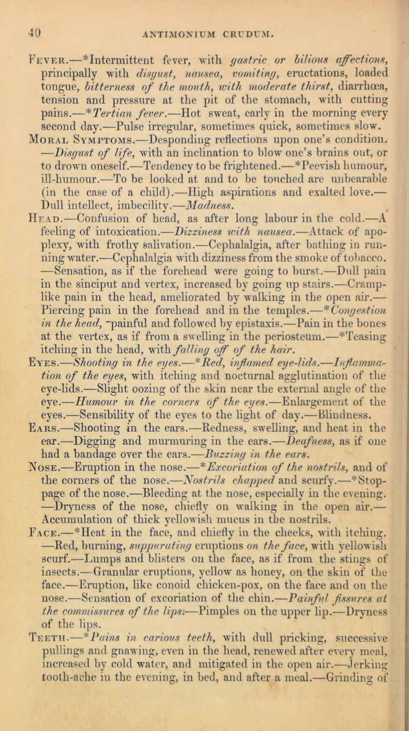 Fever.—* Intermittent fever, with gastric or bilious affections, principally with disgust, nausea, vomiting, eructations, loaded tongue, bitterness of the mouth, with moderate thirst, diarrhoea, tension and pressure at the pit of the stomach, with cutting pains.—* Tertian fever.—Hot sweat, early in the morning every second day.—Pulse irregular, sometimes quick, sometimes slow. Moral Symptoms.—Desponding reflections upon one’s condition. —Disgust of life, with an inclination to blow one’s brains out, or to drown oneself.—Tendency to be frightened.—*Peevish humour, ill-humour.—To be looked at and to be touched are unbearable (in the case of a child).—High aspirations and exalted love.— Dull intellect, imbecility.—Madness. Head.—Confusion of head, as after long labour in the cold.—A feeling of intoxication.—Dizziness with nausea.—Attack of apo- plexy, with frothy salivation.—Cephalalgia, after bathing in run- ning water.—Cephalalgia writh dizziness from the smoke of tobacco. —Sensation, as if the forehead w'ere going to burst.—Dull pain in the sinciput and vertex, increased by going up stairs.—Cramp- like pain in the head, ameliorated by walking in the open air.— Piercing pain in the forehead and in the temples.—*Congestion in the head, painful and followed by epistaxis.—Pain in the bones at the vertex, as if from a swelling in the periosteum.—*Teasing itching in the head, with falling off of the hair. Eyes.—Shooting in the eyes.—*Red, inflamed eye-lids.—Inflamma- tion of the eyes, with itching and nocturnal agglutination of the eye-lids.—Slight oozing of the skin near the external angle of the eye.—Humour in the corners of the eyes.—Enlargement of the eyes.—Sensibility of the eyes to the light of day.—Blindness. Ears.—Shooting in the ears.—Redness, swelling, and heat in the ear.—Digging and murmuring in the ears.—Deafness, as if one had a bandage over the ears.—Buzzing in the ears. Nose.—Eruption in the nose.—*Excoriation of the nostrils, and of the corners of the nose.—Nostrils chapped and scurfy.—'^'Stop- page of the nose.—Bleeding at the nose, especially in the evening. —Dryness of the nose, chiefly on walking in the open air.— Accumulation of thick yellowish mucus in the nostrils. Face.—*IIeat in the face, and chiefly in the cheeks, with itching. —Red, burning, suppurating eruptions on the face, with yellow ish scurf.—Lumps and blisters on the face, as if from the stings of insects.—Granular eruptions, yellow as honey, on the skin of the face.—Eruption, like conoid chicken-pox, on the face and on the nose.—Sensation of excoriation of the chin.—Painful fissures at the commissures of the lips.—Pimples on the upper lip.—Dryness of the lips. Teeth.—* Pains in carious teeth, with dull pricking, successive pullings and gnawing, even in the head, renewed after every meal, increased by cold water, and mitigated in the open air.—Jerking tooth-ache in the evening, in bed, and after a meal.—Grinding of