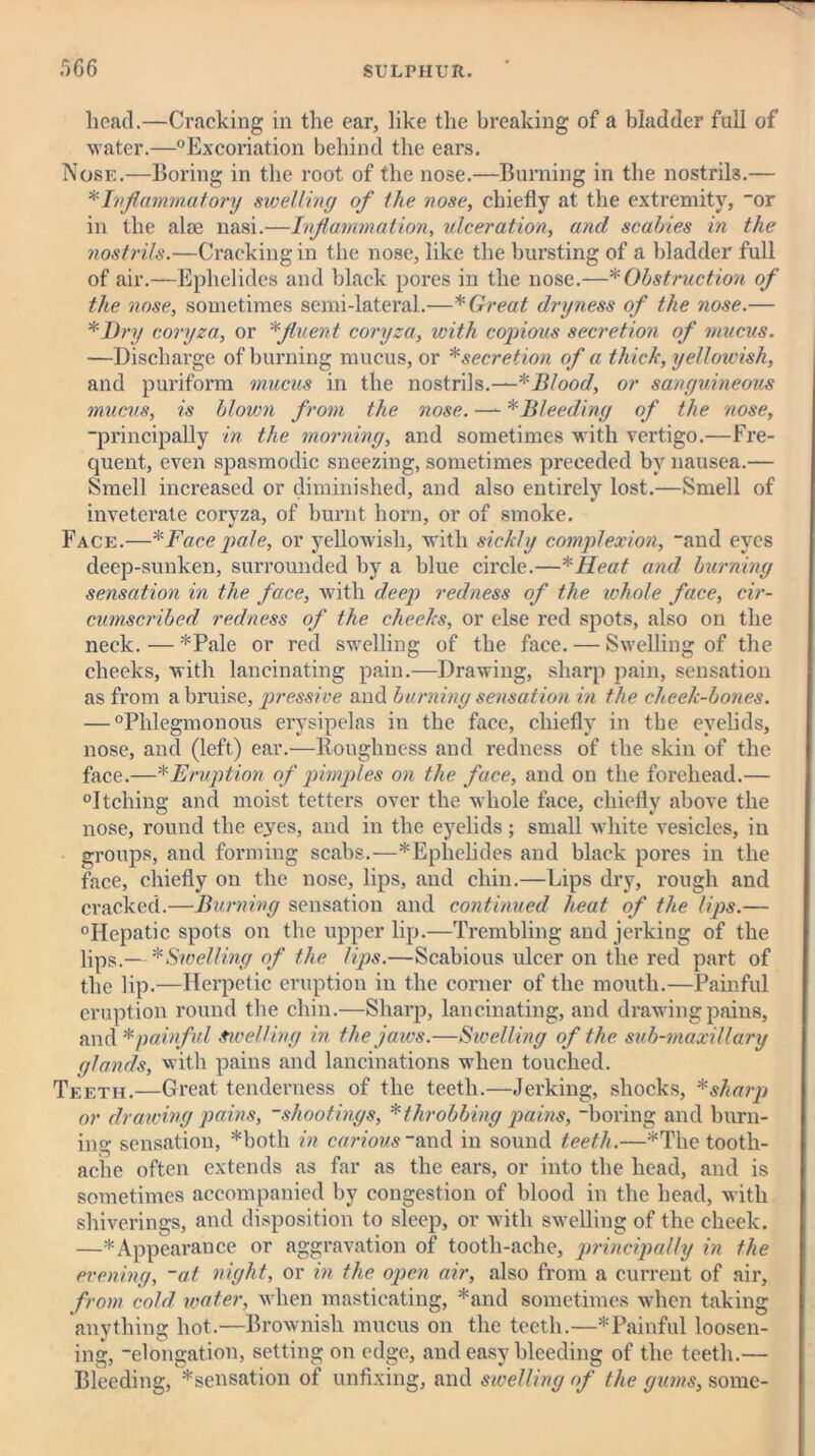 head.—Cracking in the ear, like the breaking of a bladder fall of water.—“Excoriation behind the ears. Nose.—Boring in the root of the nose.—Burning in the nostrils.— * Inflammatory swelling of the nose, chiefly at the extremity, -or in the alee nasi.—Inflammation, ulceration, and scabies in the nostrils.—Cracking in the nose, like the bursting of a bladder full of air.—Ephelidcs and black pores in the nose.—* Obstruction of the nose, sometimes semi-lateral.—* Great dryness of the nose.— * Dry coryza, or * fluent coryza, with copious secretion of mucus. —Discharge of burning mucus, or * secretion of a thick, yellowish, and puriform mucus in the nostrils.—Blood, or sanguineous mucus, is blown from the nose. —- * Bleeding of the nose, ■principally in the morning, and sometimes with vertigo.—Fre- quent, even spasmodic sneezing, sometimes preceded by nausea.— Smell increased or diminished, and also entirely lost.—Smell of inveterate coryza, of burnt horn, or of smoke. Face.—*Face pale, or yellowish, with sickly complexion, and eyes deep-sunken, surrounded by a blue circle.—*Heat and burning sensation in the face, with deep redness of the whole face, cir- cumscribed redness of the cheeks, or else red spots, also on the neck. — *Pale or red swelling of the face. — Swelling of the cheeks, with lancinating pain.—Drawing, sharp pain, sensation as from a bruise, pressive and burning sensation in the cheek-bones. — “Phlegmonous erysipelas in the face, chiefly in the eyelids, nose, and (left) ear.—Roughness and redness of the skin of the face.—* Eruption of pimples on the face, and on the forehead.— “Itching and moist tetters over the whole face, chiefly above the nose, round the eyes, and in the eyelids; small white vesicles, in groups, and forming scabs.—*Ephelides and black pores in the face, chiefly on the nose, lips, and chin.—Lips dry, rough and cracked.—Burning sensation and continued heat of the lips.— “Hepatic spots on the upper lip.—Trembling and jerking of the lips.— * Swelling of the lips.—Scabious ulcer on the red part of the lip.—Herpetic eruption in the corner of the mouth.—Painful eruption round the chin.—Sharp, lancinating, and drawing pains, and * painful Swelling in the jaws.—Swelling of the sub-maxillary glands, with pains and lancinations when touched. Teeth.—Great tenderness of the teeth.—Jerking, shocks, *sharp or drawing pains, shootings, * throbbing pains, “boring and burn- ing sensation, *both in carious “and in sound teeth.—*Tbe tooth- ache often extends as far as the ears, or into the head, and is sometimes accompanied by congestion of blood in the head, with shiverings, and disposition to sleep, or with swelling of the cheek. —* Appearance or aggravation of tooth-ache, principally in the evening, ~at night, or in the open air, also from a current of air, from cold water, when masticating, *and sometimes when taking anything hot.—Brownish mucus on the teeth.—* Painful loosen- ing, -elongation, setting on edge, and easy bleeding of the teeth.— Bleeding, ^sensation of unfixing, and swelling of the gums, some-