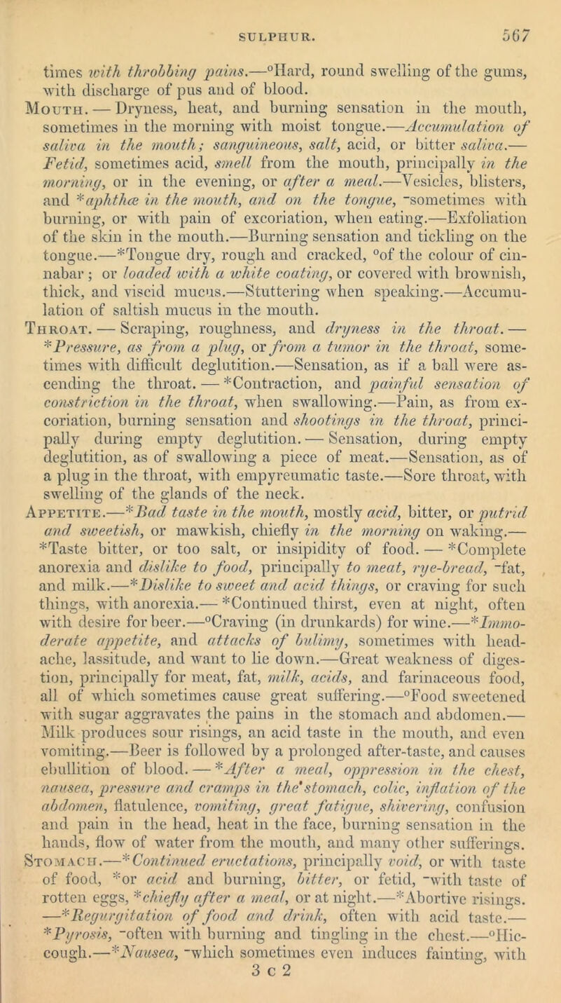 times with throbbing pains.—“Hard, round swelling of the gums, with discharge of pus and of blood. Mouth. — Dryness, heat, and burning sensation in the mouth, sometimes in the morning with moist tongue.—Accumulation of saliva in the mouth; sanguineous, salt, acid, or bitter saliva.— Fetid, sometimes acid, smell from the mouth, principally in the morning, or in the evening, or after a meal.—Vesicles, blisters, and *aphthce in the mouth, and on the tongue, sometimes with burning, or with pain of excoriation, when eating.—Exfoliation of the skin in the mouth.—Burning sensation and tickling on the tongue.—*Tongue dry, rough and cracked, °of the colour of cin- nabar ; or loaded with a white coating, or covered with brownish, thick, and viscid mucus.—Stuttering when speaking.—Accumu- lation of saltish mucus in the mouth. Throat. — Scraping, roughness, and dryness in the throat.— * Pressure, as from a plug, or from a tumor in the throat, some- times with difficult deglutition.—Sensation, as if a ball Avere as- cending the throat. — *Contraction, and painful sensation of constriction in the throat, when swallowing.—Pain, as from ex- coriation, burning sensation and shootings in the throat, princi- pally during empty deglutition. — Sensation, during empty deglutition, as of swallowing a piece of meat.—Sensation, as of a plug in the throat, with empyreumatic taste.—Sore throat, with swelling of the glands of the neck. Appetite.—*Bad taste in the mouth, mostly acid, bitter, or putrid and sweetish, or maAvkisli, chiefly in the morning on waking.— *Taste bitter, or too salt, or insipidity of food. — ^Complete anorexia and dislike to food, principally to meat, rye-bread, fat, and milk.—* Dislike to sweet and acid things, or craving for such things, Avith anorexia.— * Continued thirst, even at night, often Avith desire for beer.—“Craving (in drunkards) for wine.—* Immo- derate appetite, and attacks of bulimy, sometimes with head- ache, lassitude, and want to lie doxvn.—Great weakness of diges- tion, principally for meat, fat, milk, acids, and farinaceous food, all of which sometimes cause great suffering.—“Food sweetened with sugar aggravates the pains in the stomach and abdomen.— Milk produces sour risings, an acid taste in the mouth, and even A'omiting.—Beer is folloAved by a prolonged after-taste, and causes ebullition of blood. — * After a meal, oppression in the chest, nausea, pressure and cramps in the'stomach, colic, inflation of the abdomen, flatulence, vomiting, great fatigue, shivering, confusion and pain in the head, heat in the face, burning sensation in the hands, flow of water from the mouth, and many other sufferings. Stomach.—* Continued eructations, principally void, or with taste of food, *or acid and burning, bitter, or fetid, with taste of rotten eggs, * chiefly after a meal, or at night.—* Abortive risings. —* Regurgitation of food and drink, often with acid taste.— *Pyrosis, often with burning and tingling in the chest.—“Hic- cough.—*Nausea, which sometimes even induces fainting, with 3 c 2