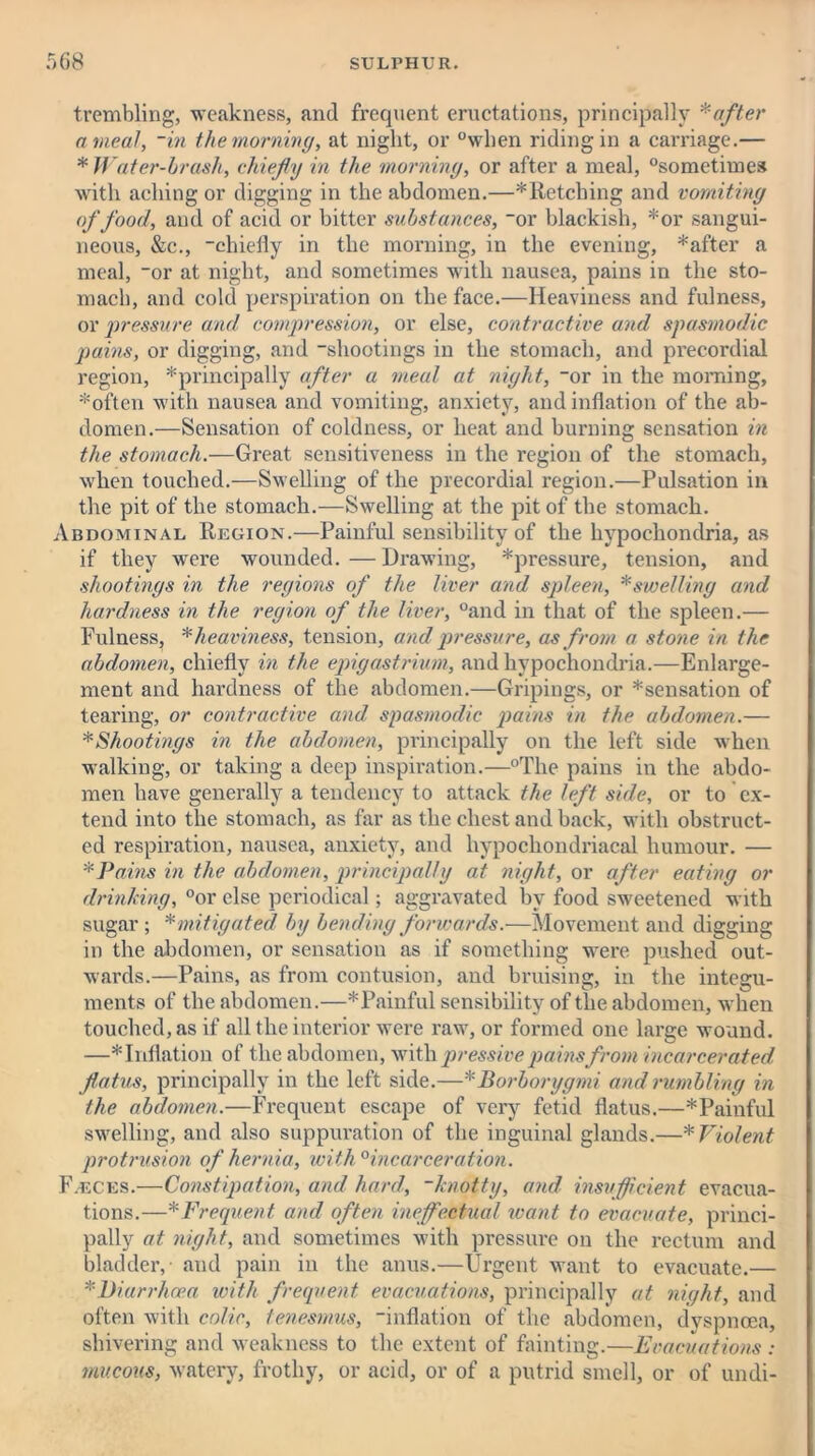 trembling, weakness, and frequent eructations, principally * after a meal, ~in the morning, at night, or °when riding in a can’iage.— * Water-brash, chiefly in the morning, or after a meal, °sometimes with aching or digging in the abdomen.—* Retching and vomiting of food, and of acid or bitter substances, “or blackish, *or sangui- neous, &c., “chiefly in the morning, in the evening, *after a meal, “or at night, and sometimes with nausea, pains in the sto- mach, and cold perspiration on the face.—Heaviness and fulness, or pressure and compression, or else, contractive and spasmodic pains, or digging, and “shootings in the stomach, and precordial region, ^principally after a meal at night, “or in the morning, *often with nausea and vomiting, anxiety, and inflation of the ab- domen.—Sensation of coldness, or heat and burning sensation in the stomach.—Great sensitiveness in the region of the stomach, when touched.—Swelling of the precordial region.—Pulsation in the pit of the stomach.—Swelling at the pit of the stomach. Abdominal Region.—Painful sensibility of the hypochondria, as if they were wounded.—Drawing, *pressure, tension, and shootings in the regions of the liver and spleen, *swelling and hardness in the region of the liver, °and in that of the spleen.— Fulness, * heaviness, tension, and pressure, as from a stone in the abdomen, chiefly in the epigastrium, and hypochondria.—Enlarge- ment and hardness of the abdomen.—Gripings, or ^sensation of tearing, or contractive and spasmodic pains in the abdomen.— * Shootings in the abdomen, principally on the left side when walking, or taking a deep inspiration.—°The pains in the abdo- men have generally a tendency to attack the left side, or to ex- tend into the stomach, as far as the chest and back, with obstruct- ed respiration, nausea, anxiety, and hypochondriacal humour. — * Pains in the abdomen, principally at night, or after eating or drinking, °or else periodical; aggravated by food sweetened with sugar; * mitigated by bending forwards.—Movement and digging in the abdomen, or sensation as if something were pushed out- wards.—Pains, as from contusion, and bruising, in the integu- ments of the abdomen.—*Painful sensibility of the abdomen, when touched, as if all the interior were raw, or formed one large wound. —* Inflation of the abdomen, with pressive pains from incarcerated flatus, principally in the left side.—*Borborygmi and rumbling in the abdomen.—Frequent escape of very fetid flatus.—*Painful swelling, and also suppuration of the inguinal glands.—* Violent protrusion of hernia, with 0incarceration. F.eces.—Constipation, and hard, -knotty, and insufficient evacua- tions.—* Frequent and often ineffectual want to evacuate, princi- pally at night, and sometimes with pressure on the rectum and bladder, and pain in the anus.—Urgent want to evacuate.— *Diarrhoea with frequent evacuations, principally at night, and often with colic, tenesmus, “inflation of the abdomen, dyspnoea, shivering and weakness to the extent of fainting.—Evacuations: mucous, watery, frothy, or acid, or of a putrid smell, or of undi-