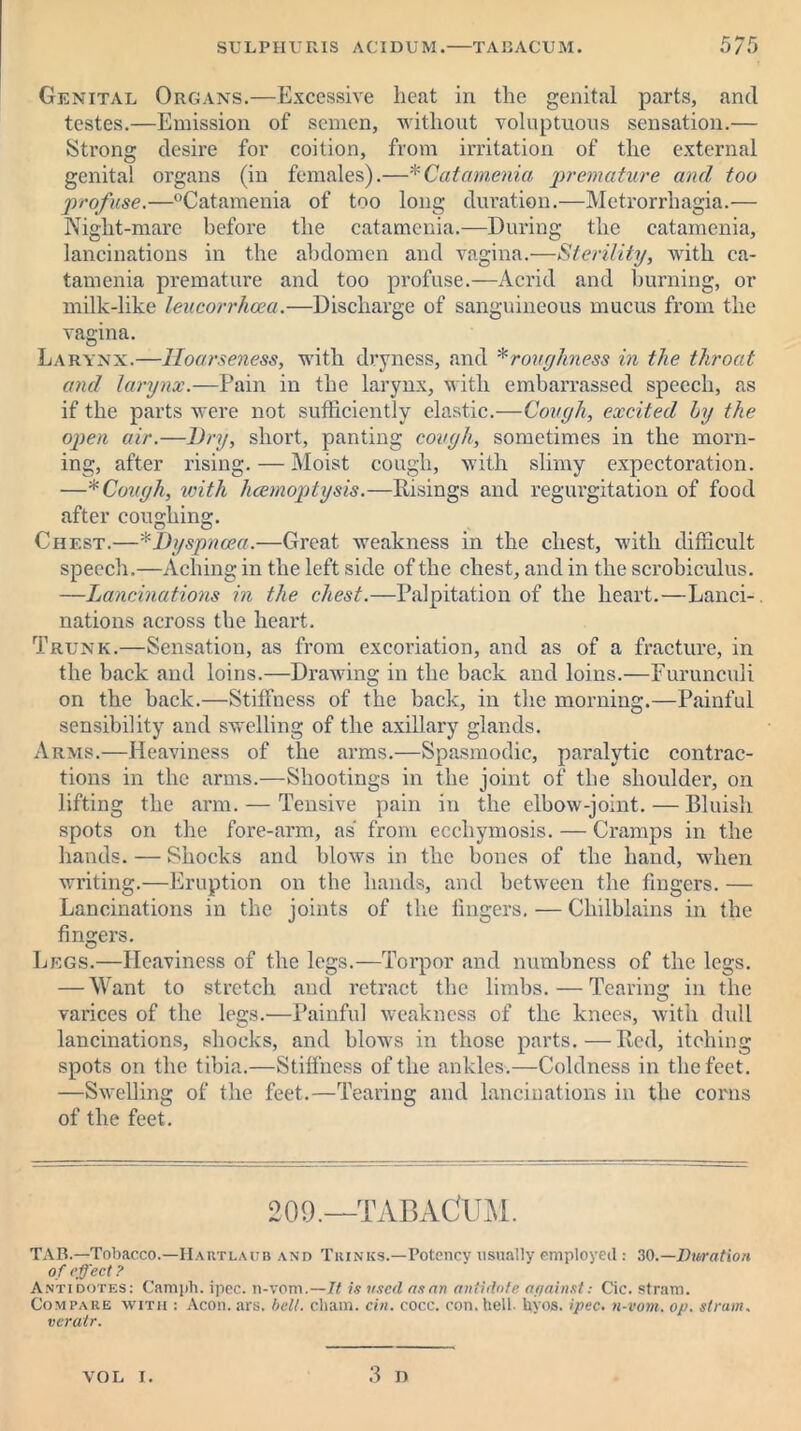 Genital Organs.—Excessive heat in the genital parts, and testes.—Emission of semen, without voluptuous sensation.— Strong desire for coition, from irritation of the external genital organs (in females).—*Catamenia premature and too profuse.—°Catamenia of too long duration.—Metrorrhagia.— Night-mare before the catamenia.—During the catamenia, lancinations in the abdomen and vagina.—Sterility, with ca- tamenia premature and too profuse.—Acrid and burning, or milk-like leucorrhcea.—Discharge of sanguineous mucus from the vagina. Larynx.—Hoarseness, with dryness, and * roughness in the throat and larynx.—Pain in the larynx, with embarrassed speech, as if the parts were not sufficiently elastic.—Cough, excited by the open air.—Dry, short, panting cough, sometimes in the morn- ing, after rising. — Moist cough, with slimy expectoration. —* Cough, with hcemoptysis.—Risings and regurgitation of food after coughing. Chest.—*Dyspnoea.—Great weakness in the chest, with difficult speech.—Aching in the left side of the chest, and in the scrobiculus. —Lancinations in the chest.—Palpitation of the heart.—Land-, nations across the heart. Trunk.—Sensation, as from excoriation, and as of a fracture, in the back and loins.—Drawing in the back and loins.—Furunculi on the back.—Stiffness of the back, in the morning.—Painful sensibility and swelling of the axillary glands. Arms.—Heaviness of the arms.—Spasmodic, paralytic contrac- tions in the arms.—Shootings in the joint of the shoulder, on lifting the arm. — Tensive pain in the elbow-joint. — Bluish spots on the fore-arm, as from ecchymosis. — Cramps in the hands. — Shocks and blows in the bones of the hand, when writing.—Eruption on the hands, and between the fingers. — Lancinations in the joints of the lingers. — Chilblains in the fingers. Legs.—Heaviness of the legs.—Torpor and numbness of the legs. — Want to stretch and retract the limbs. — Tearing in the varices of the legs.—Painful weakness of the knees, with dull lancinations, shocks, and blows in those parts.—Red, itching spots on the tibia.—Stiffness of the ankles.—Coldness in the feet. —Swelling of the feet.—Tearing and lancinations in the corns of the feet. 209.—TABACUM. TAB.—Tobacco.—Ha rtlaub and Trinks.—Potency usually employed: 30.—Duration of effect? Antidotes: Camph. ipec. n-vom.—It is used as an antidote against: Cic. strain. Compare with : Aeon. ars. bell, chain, cin. cocc. con. hell. byos. ipec. n-vom. op. strum, veratr. 3 n VOL i.