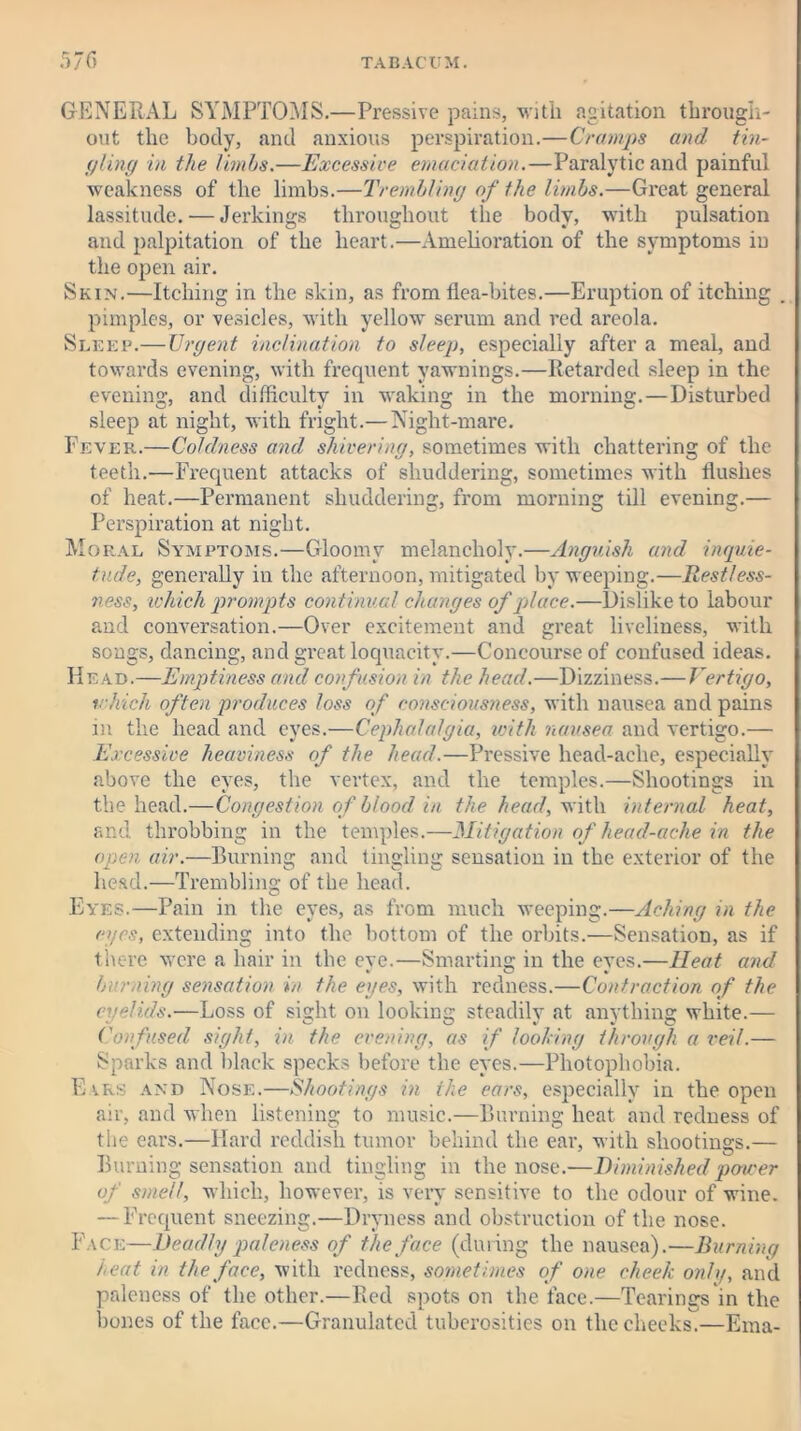 GENERAL SYMPTOMS.—Pressive pains, with agitation through- out the body, and anxious perspiration.—Cramps and tin- gling in the limbs.—Excessive emaciation.—Paralytic and painful weakness of the limbs.—Trembling of the limbs.—Great general lassitude. — Jerkings throughout the body, with pulsation and palpitation of the heart.—Amelioration of the symptoms in the open air. Skin.—Itching in the skin, as from flea-bites.—Eruption of itching . pimples, or vesicles, with yellow serum and red areola. Sleep.— Urgent inclination to sleep, especially after a meal, and towards evening, with frequent vawnings.—Retarded sleep in the evening, and difficulty in waking in the morning.—Disturbed sleep at night, with fright.— Night-mare. Fever.—Coldness and shivering, sometimes with chattering of the teeth.—Frequent attacks of shuddering, sometimes with flushes of heat.—Permanent shuddering, from morning till evening.— Perspiration at night. Moral Symptoms.—Gloomy melancholy.—Anguish and inquie- tude, generally in the afternoon, mitigated by weeping.—Restless- ness, which prompts continual changes of place.—Dislike to labour and conversation.—Over excitement and great liveliness, with songs, dancing, and great loquacity.—Concourse of confused ideas. Head.—Emptiness and confusion in the head.—Dizziness.—Vertigo, which often produces loss of consciousness, with nausea and pains in the head and eyes.—Cephalalgia, with nausea and vertigo.— Excessive heaviness of the head.—Pressive head-ache, especially above the eyes, the vertex, and the temples.—Shootings in the head.—Congestion of blood in the head, with internal heat, and throbbing in the temples.—Mitigation of head-ache in the open air.—Burning and tingling sensation in the exterior of the head.—Trembling of the head. Eyes.—Pain in the eyes, as from much weeping.—Aching in the eyes, extending into the bottom of the orbits.—SensatioD, as if there were a hair in the eve.—Smarting in the eves.—Heat and burning sensation in the eyes, with redness.—Contraction of the eyelids.'—Loss of sight on looking steadily at anything white.— Confused sight, in the evening, as if fooling through a veil.— Sparks and black specks before the eyes.—Photophobia. Ears and Nose.—Shootings in the ears, especially in the open air, and when listening to music.—Burning heat and redness of the ears.—Hard reddish tumor behind the ear, with shootings.— Burning sensation and tingling in the nose.—Diminished power of smell, which, however, is very sensitive to the odour of wine. — Frequent sneezing.—Dryness and obstruction of the nose. Face—Deadly paleness of the face (during the nausea).—Burning teat in the face, with redness, sometimes of one cheek only, and paleness of the other.—Red spots on the face.—Tearings in the bones of the face.—Granulated tuberosities on the cheeks.—Ema-
