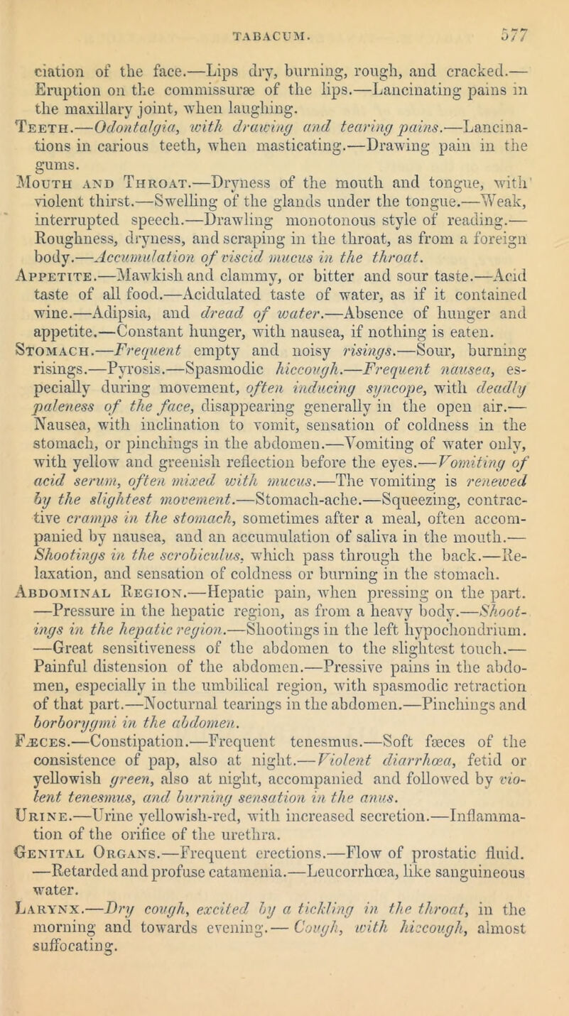 £ ciation of the face.—Lips dry, burning, rough, and cracked.— Eruption on the commissure of the lips.—Lancinating pains in the maxillary joint, when laughing. Teeth.—Odontalgia, with drawing and tearing pains.—Lancina- tions in carious teeth, when masticating.—Drawing pain in the gums. Mouth and Throat.—Dryness of the mouth and tongue, with' violent thirst.—Swelling of the glands under the tongue.—Weak, interrupted speech.—Drawling monotonous style of reading.— Roughness, dryness, and scraping in the throat, as from a foreign body.—Accumulation of viscid mucus in the throat. Appetite.—Mawkish and clammy, or bitter and sour taste.—Acid taste of all food.—Acidulated taste of water, as if it contained wine.—Adipsia, and dread of water.—Absence of hunger and appetite.—Constant hunger, with nausea, if nothing is eaten. Stomach.—Frequent empty and noisy risings.—Sour, burning risings.—Pyrosis.—Spasmodic hiccough.—Frequent nausea, es- pecially during movement, often inducing syncope, with deadly paleness of the face, disappearing generally in the open air.'— Nausea, with inclination to vomit, sensation of coldness in the stomach, or pinchings in the abdomen.—Vomiting of water only, with yellow and greenish reflection before the eyes.—Vomiting of acid serum, often mixed with mucus.—The vomiting is renewed by the slightest movement.—Stomach-ache.—Squeezing, contrac- tive cramps in the stomach, sometimes after a meal, often accom- panied by nausea, and an accumulation of saliva in the mouth.— Shootings in the scrobiculus, which pass through the back.—Re- laxation, and sensation of coldness or burning in the stomach. Abdominal Region.—Hepatic pain, when pressing on the part. —Pressure in the hepatic region, as from a heavy body.—Shoot- ings in the hepatic region.—Shootings in the left hypochondrium. —Great sensitiveness of the abdomen to the slightest touch.— Painful distension of the abdomen.—Pressive pains in the abdo- men, especially in the umbilical region, with spasmodic retraction of that part.—Nocturnal tearings in the abdomen.—Pinchings and borborygmi in the abdomen. Faeces.—Constipation.—Frequent tenesmus.—Soft feeces of the consistence of pap, also at night.— Violent diarrhoea, fetid or yellowish green, also at night, accompanied and followed by vio- lent tenesmus, and burning sensation in the anus. Urine.—Urine yellowish-red, with increased secretion.—Inflamma- tion of the orifice of the urethra. Genital Organs.—Frequent erections.—Flow of prostatic fluid. —Retarded and profuse catamenia.—Leucorrhoea, like sanguineous water. Larynx.—Dry cough, excited by a tickling in the throat, in the morning and towards evening.— Cough, with hiccough, almost suffocating.