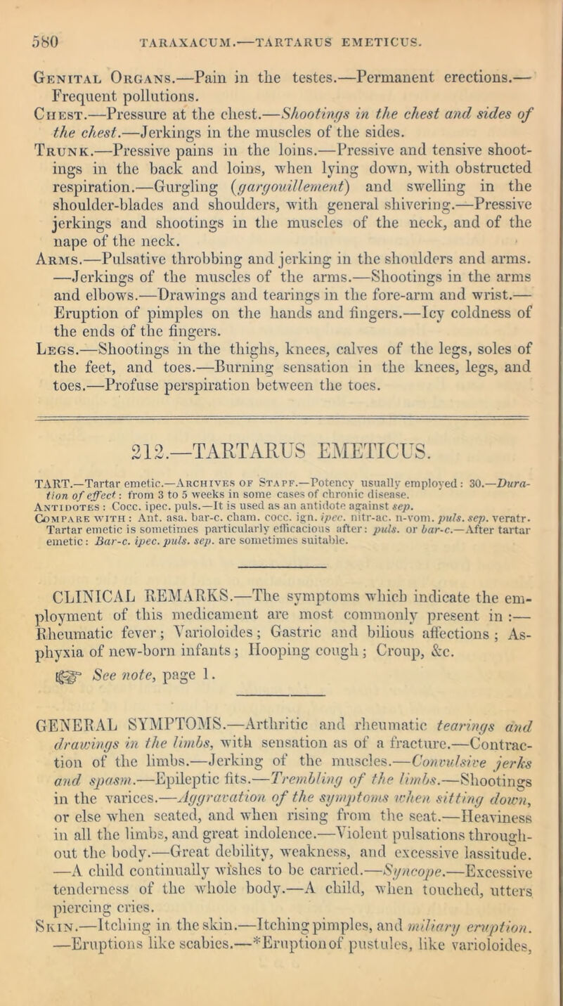 Genital Organs.—Pain in tlie testes.—Permanent erections.— Frequent pollutions. Ciiest.—Pressure at the chest.—Shootings in the chest and sides of the chest.—Jerkings in the muscles of the sides. Trunk.—Pressive pains in the loins.—Pressive and tensive shoot- ings in the hack and loins, when lying down, with obstructed respiration.—Gurgling (gargouillement) and swelling in the shoulder-blades and shoulders, with general shivering.—Pressive jerkings and shootings in the muscles of the neck, and of the nape of the neck. Arms.—Pulsativc throbbing and jerking in the shoulders and arms. —Jerkings of the muscles of the arms.—Shootings in the arms and elbows.—Drawings and tearings in the fore-arm and wrist.— Eruption of pimples on the hands and fingers.—Icy coldness of the ends of the fingers. Legs.—Shootings in the thighs, knees, calves of the legs, soles of the feet, and toes.—Burning sensation in the knees, legs, and toes.—Profuse perspiration between the toes. 212.—TARTARUS EMETICUS. TART.—Tartar emetic.—Archives of Staff.—Potency usually employed: 30.—Dura- tion of effect: from 3 to 5 weeks in some cases of chronic disease. Antidotes : Cocc. ipec. puls.—It is used as an antidote against sep. Compare with : Ant. asa. bar-c. chain, cocc. ign. ipec. nitr-ac. n-vom. puls. sep. veratr. Tartar emetic is sometimes particularly efficacious after: puls, or bar-c.—After tartar emetic: Bar-c. ipec. puls. sep. are sometimes suitable. CLINICAL REMARKS.—The symptoms which indicate the em- ployment of this medicament are most commonly present in :— Rheumatic fever; Varioloides; Gastric and bilious affections ; As- phyxia of new-born infants; Hooping cough ; Croup, Szc. See note, page 1. GENERAL SYMPTOMS.—Arthritic and rheumatic tearings and drawings in the limbs, with sensation as of a fracture.—Contrac- tion of the limbs.—Jerking of the muscles.—Convulsive jerks and spasm.—Epileptic fits.—Trembling of the limbs.—Shootings in the varices.—Aggravation of the symptoms when sitting down, or else when seated, and when rising from the seat.—Heaviness in all the limbs, and great indolence.—Violent pulsations through- out the body.—Great debility, weakness, and excessive lassitude. —A child continually wishes to he carried.—Syncope.—Excessive tenderness of the whole body.—A child, when touched, utters piercing cries. Skin.—Itching in the skin.—Itching pimples, and miliary eruption. —Eruptions like scabies.—* Eruption of.pustules, like varioloides,