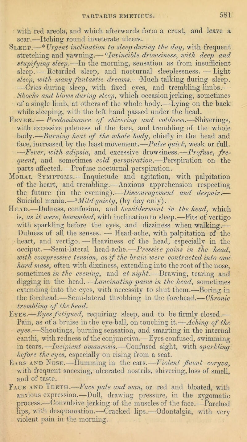 • with, rod areola, and which afterwards form a crust, and leave a scar.—Itching round inveterate ulcers. Sleep.—* Urgent inclination to sleep during the day, with frequent stretching and yawning.— 0Invincible drowsiness, ivith deep and stvpifying sleep.—In the morning, sensation as from insufficient sleep.—Retarded sleep, and nocturnal sleeplessness.—Light sleep, with many fantastic dreams.—Much talking during sleep. —Cries during sleep, with fixed eyes, and trembling limbs.— Shocks and blows during sleep, which occasion jerking, sometimes of a single limb, at Others of the whole body.—Lying on the back while sleeping, with the left hand passed under the head. Fever. —Predominance of shivering and coldness.—Shiverings, with excessive paleness of the face, and trembling of the whole body.—Burning heat of the ivhole body, chiefly in the head and face, increased by the least movement.—Pulse quick, weak or full. —Fever, ivith adipsia, and excessive drowsiness.—Profuse, fre- quent, and sometimes cold perspiration.—Perspiration on the parts affected.—Profuse nocturnal perspiration. Moral Symptoms.—Inquietude and agitation, with palpitation of the heart, and trembling.—Anxious apprehension respecting the future (in the evening).—Discouragement and despair.— Suicidal mania.—°Mild gaiety, (by day only). Head.—Dulness, confusion, and bewilderment in the head, which is, as it were, benumbed, with inclination to sleep.—Fits of vertigo with sparkling before the eyes, and dizziness when walking.— Dulness of all the senses. — Head-ache, with palpitation of the heart, and vertigo. — Heaviness of the head, especially in the occiput.—Semi-lateral head-ache.—Pressive pains in the head, with compressive tension, as if the brain were contracted into one hard mass, often with dizziness, extending into the root of the nose, sometimes in the evening, and at night.—Drawing, tearing and digging in the head.—Lancinating pains in the head, sometimes extending into the eyes, with necessity to shut them.—Boring in the forehead.—Semi-lateral throbbing in the forehead.—Chronic trembling of the head. Eyes.—Eyes fatigued, requiring sleep, and to be firmly closed.— Pain, as of a bruise in the eye-ball, on touching it.—Aching of the eyes.—Shootings, burning sensation, and smarting in the internal canthi, with redness of the conjunctiva.—Eyes confused, swimming in tears.—Incipient amaurosis.—Confused sight, with sparkling before the eyes, especially on rising from a seat. Ears and Nose.—Humming in the ears.—Violent fluent coryza, with frequent sneezing, ulcerated nostrils, shivering, loss of smell, and of taste. Face and Teeth.—Face pale and wan, or red and bloated, with anxious expression.—Dull, drawing pressure, in the zygomatic process.—Convulsive jerking of the muscles of the face.—Parched lips, with desquamation.—Cracked lips.—Odontalgia, with very violent pain in the morning.