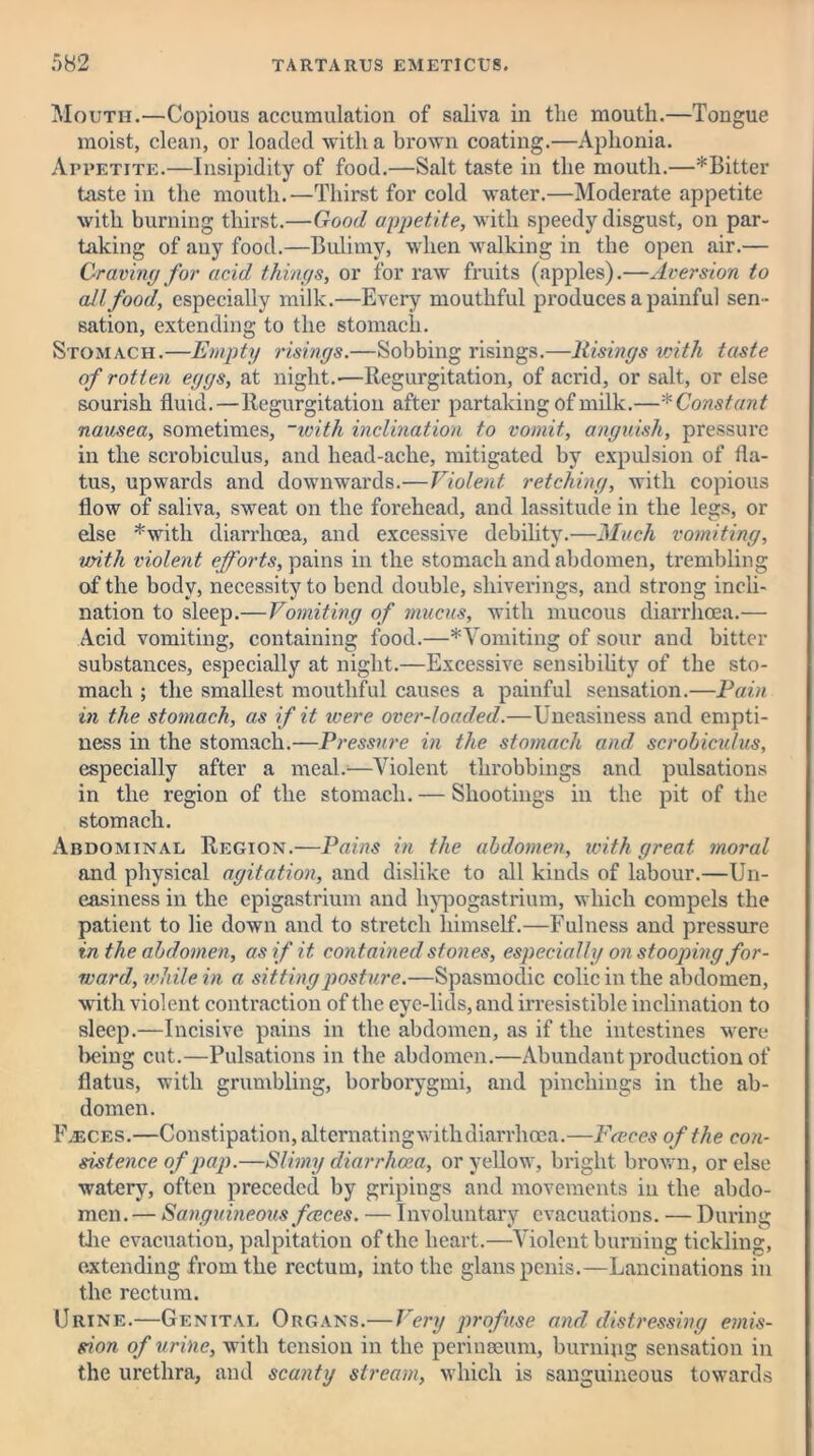 Mouth.—Copious accumulation of saliva in the mouth.—Tongue moist, clean, or loaded with a brown coating.—Aphonia. Appetite.—Insipidity of food.—Salt taste in the mouth.—*Bitter taste in the mouth.—Thirst for cold water.—Moderate appetite with burning thirst.—Good appetite, with speedy disgust, on par- taking of any food.—Bulimy, when walking in the open air.— Graving for acid things, or for raw fruits (apples).—Aversion to all food, especially milk.—Every mouthful produces a painful sen- sation, extending to the stomach. Stomach.—Empty risings.—Sobbing risings.—Risings with taste of rotten eggs, at night.—Regurgitation, of acrid, or salt, or else sourish fluid.—Regurgitation after partaking of milk.—* Const ant nausea, sometimes, ~ivith inclination to vomit, anguish, pressure in the scrobiculus, and head-ache, mitigated by expulsion of fla- tus, upwards and downwards.—Violent retching, with copious flow of saliva, sweat on the forehead, and lassitude in the legs, or else *with diarrhoea, and excessive debility.—Much vomiting, with violent efforts, pains in the stomach and abdomen, trembling of the body, necessity to bend double, shiverings, and strong incli- nation to sleep.— Vomiting of mucus, with mucous diarrhoea.— Acid vomiting, containing food.—*Vomiting of sour and bitter substances, especially at night.—Excessive sensibility of the sto- mach ; the smallest mouthful causes a painful sensation.—Pain in the stomach, as if it were over-loaded.—Uneasiness and empti- ness in the stomach.—Pressure in the stomach and scrobiculus, especially after a meal.—Violent throbbings and pulsations in the region of the stomach. — Shootings in the pit of the stomach. Abdominal Region.—Pains in the abdomen, with great moral and physical agitation, and dislike to all kinds of labour.—Un- easiness in the epigastrium and liypogastrium, which compels the patient to lie down and to stretch himself.—Fulness and pressure in the abdomen, as if it contained stones, especially on stooping for- ward, while in a sitting posture.—Spasmodic colic in the abdomen, with violent contraction of the eye-lids, and irresistible inclination to sleep.—Incisive pains in the abdomen, as if the intestines were licing cut.—Pulsations in the abdomen.—Abundant production of flatus, with grumbling, borborygmi, and pincliings in the ab- domen. Faeces.—Constipation, alternatingwithdiarrhoea.—Faces of the con- sistence of pap.—Slimy diarrhoea, or yellow, bright brown, or else watery, often preceded by gripings and movements in the abdo- men.— Sanguineous faces. — Involuntary evacuations. — During the evacuation, palpitation of the heart.—Violent burning tickling, extending from the rectum, into the glans penis.—Lancinations in the rectum. Urine.—Genital Organs.— Very profuse and distressing emis- sion of urine, with tension in the perinseum, burning sensation in the urethra, and scanty stream, which is sanguineous towards
