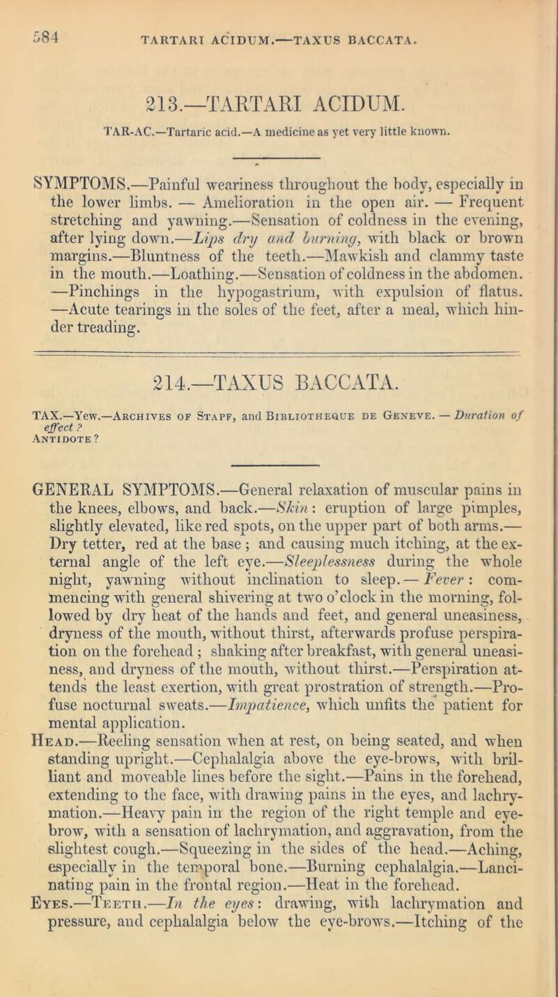 TARTAR! ACIDUM.—TAXUS BACCATA. 213.—TARTARI ACIDUM. TAR-AC.—Tartaric acid.—A medicine as yet very little known. SYMPTOMS.—Painful weariness throughout the body, especially in the lower limbs. — Amelioration in the open air. — Frequent stretching and yawning.—Sensation of coldness in the evening, after lying down.—Lips dry and burning, with black or brown margins.—Bluntness of the teeth.—Mawkish and clammy taste in the mouth.—Loathing.—Sensation of coldness in the abdomen. —Pinchings in the liypogastrium, with expulsion of flatus. —Acute tearings in the soles of the feet, after a meal, which hin- der treading. 214,—TAXUS BACCATA. TAX.—Yew.—Archives of Stapf, and Bibliotheque de Geneve. — Duration of effect ? Antidote ? GENERAL SYMPTOMS.—General relaxation of muscular pains in the knees, elbows, and back.—Skin: eruption of large pimples, slightly elevated, like red spots, on the upper part of both arms.— Dry tetter, red at the base ; and causing much itching, at the ex- ternal angle of the left eye.—Sleeplessness during the whole night, yawning without inclination to sleep.— Fever: com- mencing with general shivering at two o’clock in the morning, fol- lowed by dry heat of the hands and feet, and general uneasiness, dryness of the mouth, without thirst, afterwards profuse perspira- tion on the forehead; shaking after breakfast, with general uneasi- ness, and dryness of the mouth, without thirst.—Perspiration at- tends the least exertion, with great prostration of strength.—Pro- fuse nocturnal sweats.—Impatience, which unfits the patient for mental application. Head.—Reeling sensation when at rest, on being seated, and when standing upright.—Cephalalgia above the eye-brows, with bril- liant and moveable lines before the sight.—Pains in the forehead, extending to the face, with drawing pains in the eyes, and lachry- mation.—Heavy pain in the region of the right temple and eye- brow, with a sensation of lachrymation, and aggravation, from the slightest cough.—Squeezing in the sides of the head.—Aching, especially in the temporal bone.—Burning cephalalgia.—Lanci- nating pain in the frontal region.—Heat in the forehead. Eyes.—Teetii.—In the eyes: drawing, with lachrymation and pressure, and cephalalgia below the eye-brows.—Itching of the