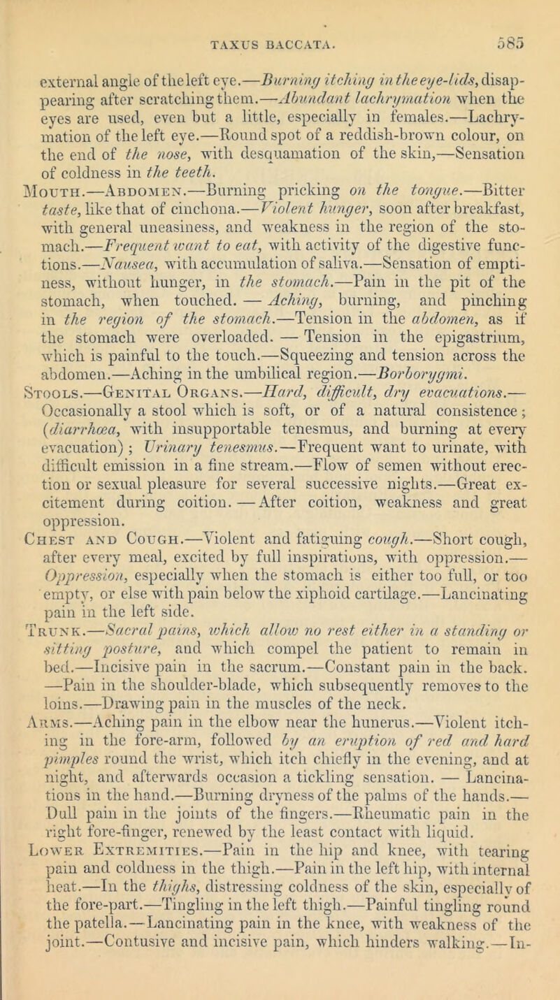 external angle of the left eye.—Burning itching in theey e-lids, disap- pearing after scratching them.—Abundant lachrymation when the eyes are used, even but a little, especially in females.—Lachry- mation of the left eye.—Round spot of a reddish-brown colour, on the end of the nose, with desquamation of the skin,—Sensation of coldness in the teeth. Mouth.—Abdomen.—Burning pricking on the tongue.—Bitter taste, like that of cinchona.—Violent hunger, soon after breakfast, with general uneasiness, and weakness in the region of the sto- mach.—Frequent want to eat, with activity of the digestive func- tions.—Nausea, with accumulation of saliva.—Sensation of empti- ness, without hunger, in the stomach.—Pain in the pit of the stomach, when touched. — Aching, burning, and pinching in the region of the stomach.—Tension in the abdomen, as if the stomach were overloaded. — Tension in the epigastrium, which is painful to the touch.—Squeezing and tension across the abdomen.—Aching in the umbilical region.—Borborygmi. Stools.—Genital Organs.—Hard, difficult, dry evacuations.— Occasionally a stool which is soft, or of a natural consistence; {diarrhoea, with insupportable tenesmus, and burning at every evacuation); Urinary tenesmus.—Frequent want to urinate, with difficult emission in a fine stream.—Flow of semen without erec- tion or sexual pleasure for several successive nights.—Great ex- citement during coition.—After coition, weakness and great oppression. Chest and Cough.—Violent and fatiguing cough.—Short cough, after every meal, excited by full inspirations, with oppression.— Oppression, especially when the stomach is either too full, or too empty, or else with pain below the xiphoid cartilage.—Lancinating pain in the left side. Trunk.—Sacral pains, which alloiv no rest either in a standing or sitting posture, and which compel the patient to remain in bed.—Incisive pain in the sacrum.—Constant pain in the back. —Pain in the shoulder-blade, which subsequently removes to the loins.—Drawing pain in the muscles of the neck. Arms.—Aching pain in the elbow near the hunerus.—Violent itch- ing in the fore-arm, followed by an eruption of red and. hard pimples round the wrist, which itch chiefly in the evening, and at night, and afterwards occasion a tickling sensation. — Laneina- tious in the hand.—Burning dryness of the palms of the hands.— Dull pain in the joints of the fingers.—Rheumatic pain in the right fore-finger, renewed by the least contact with liquid. Lower Extremities.—Pain in the hip and knee, with tearing pain and coldness in the thigh.—Pain in the left hip, with internal heat.—In the thighs, distressing coldness of the skin, especiallvof the fore-part.—Tingling in the left thigh.—Painful tingling round the patella. — Lancinating pain in the knee, with weakness of the joint.—Contusive and incisive pain, which hinders walking.—In-