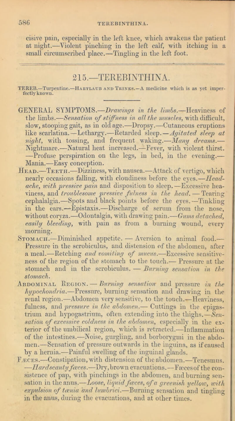 cisive pain, especially in the left knee, which awakens the patient at night.—Violent pinching in the left calf, with itching in a small circumscribed place.—Tingling in the left foot. 215.—TEREBINTHINA. TEREB.—Turpentine.—IIartlaub and Thinks.—A medicine which is as yet imper- fectly known. GENERAL SYMPTOMS.—Drawings in the limbs.—Heaviness of the limbs.—Sensation of stiffness in all the muscles, with difficult, slow, stooping gait, as in old age.—Dropsy.—Cutaneous eruptions like scarlatina.—Lethargy.—Retarded sleep.—Agitated sleep at night, with tossing, and frequent waking.—Many dreams.— Nightmare.—Natural heat increased.—Fever, with violent thirst. —Profuse perspiration on the legs, in bed, in the evening.— Mania.—Easy conception. Head.—Teeth.—Dizziness, with nausea.—Attack of vertigo, which nearly occasions falling, with cloudiness before the eyes.—Head- ache, with pressive pain and disposition to sleep. ■—Excessive hea- viness, and troublesome pressive fulness in the head. — Tearing cephalalgia.—Spots and black points before the eyes.—Tinkliug in the ears.—Epistaxis.—Discharge of serum from the nose, without coryza.—Odontalgia, with drawing pain.—Gums detached, easily bleeding, with pain as from a burning wound, every morning. Stomach.—Diminished appetite. — Aversion to animal food.— Pressure in the scrobicidus, and distension of the abdomen, after a meal.—Retching and vomiting of mucus.—Excessive sensitive- ness of the region of the stomach to the touch.— Pressure at the stomach and in the scrobiculus. — Burning sensation in the stomach. Abdominal Region.— Burning sensation and pressure in the hypochondria.—Pressure, burning sensation and drawing in the renal region.—Abdomen very sensitive, to the touch.—Heaviness, fulness, and pressure in the abdomen.— Cuttings in the epigas- trium and hypogastrium, often extending into the thighs.—Sen- sation of excessive coldness in the abdomen, especially in the ex- terior of the umbilical region, which is retracted.—Inflammation of the intestines.—Noise, gurgling, and borborygmi in the abdo- men.—Sensation of pressure outwards in the inguina, as if caused by a hernia.—Painful swelling of the inguinal glands. Fjeces.—Constipation, with distension of the abdomen.—Tenesmus. —Ilarclscanty faeces.—Dry,brown evacuations.—Fcecesof the con- sistence of pap, with pincliings in the abdomen, and burning sen- sation in the anus.—Loose, liquid faeces, of a greenish yellow, with expulsion of teema and lumbrici.—Burning sensation and tingling in the anus, during the evacuations, and at other times.