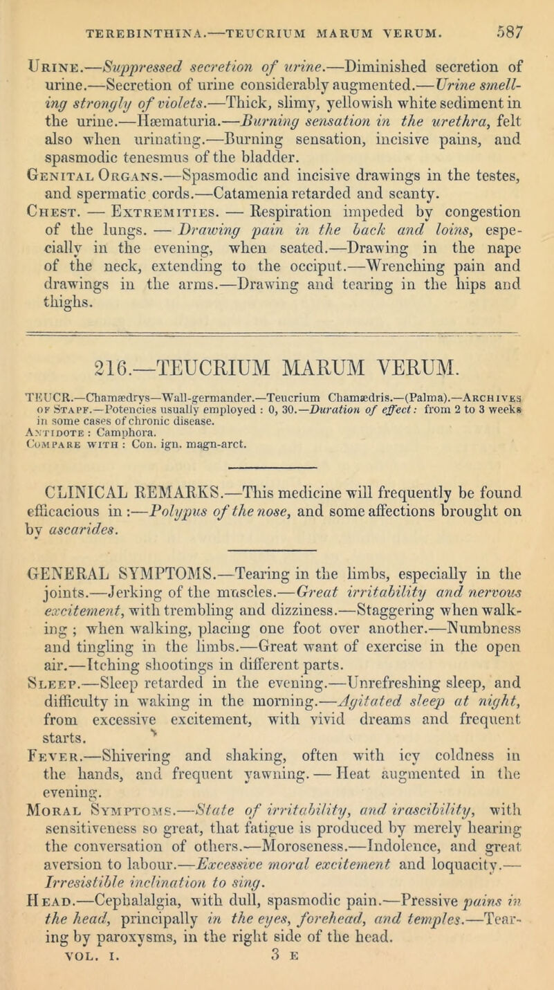 Urine.—Suppressed secretion of urine.—Diminished secretion of urine.—Secretion of urine considerably augmented.—Urine smell- ing strongly of violets.—Thick, slimy, yellowish white sediment in the urine.—Hsematuria.—Burning sensation in the urethra, felt also when urinating.—Burning sensation, incisive pains, and spasmodic tenesmus of the bladder. Genital Organs.—Spasmodic and incisive drawings in the testes, and spermatic cords.—Catamenia retarded and scanty. Chest. — Extremities. — Respiration impeded by congestion of the lungs. — Drawing pain in the back and loins, espe- cially in the evening, when seated.—Drawing in the nape of the neck, extending to the occiput.—Wrenching pain and drawings in the arms.—Drawing and tearing in the hips and thighs. 216.—TEUCRIUM MARUM VERUM. TKUCR.—Chamaedrys—Wall-germander.—Teucrium Chamsedris.—(Palma).—Archives ok Stack.—Potencies usually employed : 0, 30.— Duration of effect: from 2 to 3 weeks in some cases of chronic disease. Antidote : Camphora. Compare with : Con. ign. magn-arct. CLINICAL REMARKS.—This medicine will frequently be found efficacious in:—Polypus of the nose, and some affections brought on by uscarid.es. GENERAL SYMPTOMS.—Tearing in the limbs, especially in the joints.—Jerking of the muscles.—Great irritability and nervous excitement, with trembling and dizziness.—Staggering when walk- ing ; when walking, placing one foot over another.—Numbness and tingling in the limbs.—Great want of exercise in the open air.—Itching shootings in different parts. Sleep.—Sleep retarded in the evening.—Unrefreshing sleep, and difficulty in waking in the morning.—Agitated sleep at night, from excessive excitement, with vivid dreams and frequent starts. Fever.—Shivering and shaking, often with icy coldness in the hands, and frequent yawning. — Heat augmented in the evening. O Moral Symptoms.—State of irritability, and irascibility, with sensitiveness so great, that fatigue is produced by merely hearing the conversation of others.—Moroseness.—Indolence, and great, aversion to labour.—Excessive moral excitement and loquacity.— Irresistible inclination to sing. Head.—Cephalalgia, with dull, spasmodic pain.—Pressive pains in the head, principally in the eyes, forehead, and temples.—Tear- ing by paroxysms, in the right side of the head. VOL. i. 3 E